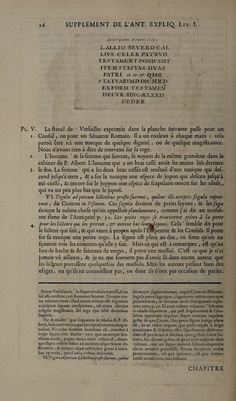 , ■ Jn. J crc/L>lion trouvée a £U?t L.-AJLE IO • SEVE RO C AE ETVS - CELER PATRVO TES TAAŒNTTOmVSSIT ITEM STAXVAS DVAS PATRI // // //- QUK S TATVARWD DJCIERD EXE ORM • TE S TAMElT DE CVR-SLN G-XEXXII DEDER l I / Pl. V. La ftatuë de 1 Verfailles exprimée dans la planche fuivante pâlie pour un i. Conful, ou pour un Sénateur Romain. Il a un rouleau à chaque main : cela paroît être ici une marque de quelque dignité , ou de quelque magiftrature. Nous n avons rien à dire de nouveau fur fa toge. 2.. L'homme 3c la femme qui fuivent, le voyent de la même grandeur dans le cabinet du P. Albert. L’homme qui a un bras calfé avoit les mains liés derrière 3. le dos. La femme qui a les deux bras calfés eft revêtue d’une tunique qui des¬ cend jufqu’â terre , 3c a fur la tunique une elpece de jupon qui delcen julqu’à mi-cuiffe, & encore fur le juppon une elpece de Icapulaire ouvert fur les côtés, qui va un peu plus bas que le jupon. VI. Togulœ ad portam liffioribus prœflo fuemnt, quibus illi acceptis fa gui a rejece- runt 3 dit Cicéron in Pifonem. Ces ftgula étoient de petits fayons ; & les faga étoient la même chofe qu’on appelloitplçudamenta, comme j’ai dit au troifîé- me tome de l’Antiquité p. 31. Les petits toges fe trouvèrent prêtes à la porte j^ pour les liffleurs qui les prirent > mirent bas leursSayons. Cela 4 femble dit pour le liéteur qui fuit, 3c qui vient à propos après l’Empereur 3c les Confuls. Il porte fur fa tunique une petite toge. La figure eft plate au dos 3 en forte qu’on ne fçauroit voir les contours qu’elle y fait. Mais ce qui eft à remarquer , eft qu’au lieu de hache 3c de faiceaux de verges, il porte une malfuë. C’eft ce que je n’ai jamais vu ailleurs, 3c je ne me fouviens pas d’avoir lu dans aucun auteur que les licteurs portaffent quelquefois des malfuës. Mais les auteurs palfent bien des ufages, ou qu’ils ne connoilfent pas, ou dont ils n’ont pas occafton de parler. Statua Verfalienfis 1 in fequenti tabula expreftà,Con fui elfe creditur, vel Romanus Senator. Utraque ma¬ nu volumentenet: illudautem videtur elfe dignitatis cujufpiam fignum confpicuum , vel etiatn alicujus infignis magiftratus. De toga ejus nihil dicendum fuppetit. Vir &c mulier 2 quæ fequuntur in Mufeo R. P. Al- berti, habentur eadem,qua hic repræfentantur,magni- tudine. Vir cujus fraôftum brachium eft , manibusà tergo ligatis erat. Mulier 1 vero quæ utrumque bra¬ chium ami fit 3 primo tunica talari veftita eft, aliam- que fupra veftem habet ad medium ufque fémur de- fluentem , & infuper aliud veftimenci genus à lateri- bus apertum , quod infra veftem defcendit. VI•TognUadportam Licloribuspraflofuerunl, quibus illiacceptis fagularejecerunt, inquitCiceroinPifonem. Sagulaparvafagaerant jfagaautem eadem erantquæ paludamenta , ut diximus tertio Antiquitatis expla- natæ torao p. 31. Id certe videtur refpicere 4 lidtorem in tabula fequentem , qui poft Imperatorem & Con- fulem opportune fequitur. Supra tunicam togulam geftat de qua Cicero. Hæc porro figura à tergo plana eft , ita ut videri nequeat quo padto togula à tergo concinnata & difpofita effet. Quodautem obfervan- dum eft pro fecuri & fafcibus quas geftare folent lic- tores, hic clavam geftat :id quod certe nufpiam alias videram , nec me leçere memini lictores aliquando clavis armatos proceftiflè. Verum Scriptores multa prætermittunt, vel quæ ignorent , vel quæ mémo- randi occalionem non habeant. CHAPITRE