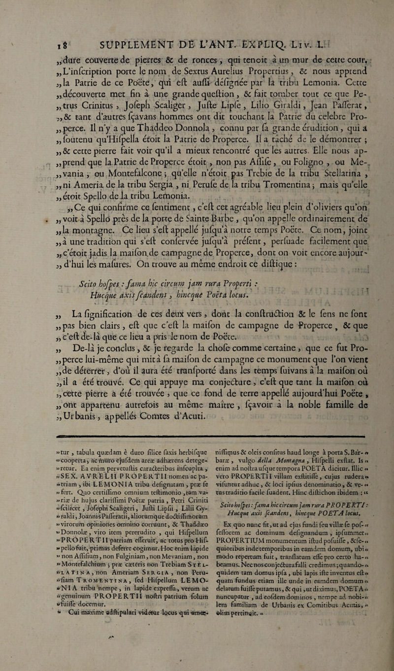 j,dure couverte de pierres & de ronces , qui tenoit à un mur de cette cour, „L’infcription porte le nom de Sextus Aurelius Propertius, & nous apprend „la Patrie de ce Po'ëte, qui eft aufft déftgnée par la tribu Lemonia. Cette „ découverte met fin à une grande queftion, & fait tomber tout ce que Pc- „trus Crinitus , Jolèph Scaliger, Jufte Liple , Lilio Giraîdi, Jean Paflèrat, tant d’autres fçavans hommes ont dit touchant la Patrie du célébré Pro- ,, perce. Il n’y a que Thaddeo Donnola , connu par (a grande érudition, qui â „foutenu qu’Hifpella étoit la Patrie de Properce. Il a tâché de le démontrer ; cette pierre fait voir qu’il a mieux rencontré que les autres. Elle nous ap¬ prend que la Patrie de Properce étoit , non pas Affilé, ou Foligno , ou Me-. „ vania, ou Montefalcone j quelle n’étoit pas Trebie de la tribu Stellatina , „ni Ameria. de la tribu Sergia , ni Perufe de la tribu Tromentina j mais qu’elle „ étoit Spello delà tribu Lemonia. ,,Ce qui confirme ce fentiment, c’eft cet agréable lieu plein d’oliviers qu’on ,, voit â Spello près de la porte de Sainte Barbe , qu’on appelle ordinairement de „la montagne. Ce lieu s’eft appellé jufqu’à notre temps Poëte. Ce nom, joint „â une tradition qui self confervée jufqu a préfent, perluade facilement que „c’étoit jadis la maifon.de campagne de Properce, dont on voit encore aujour- „ d’hui les mafures. On trouve au même endroit ce diftique : S cita hojpes : fuma hic circum jam rura Properti : Hucque axis feandens, bine que Poeta locus. „ La lignification de ces deux vers, dont la conftruârion & le fens ne font „ pas bien clairs, eft que c’eft la maifon de campagne de Properce , & que „ c’eft de-là que ce lieu a pris le nom de Poëte. „ De-lâ je conclus, & je regarde la chofe comme certaine , que ce fut Pro- „perce lui-même qui mita fa maifon de campagne ce monument que l’on vient „de déterrer, d’où il aura été tranfporté dans les temps fuivans à la maifon où „il a été trouvé. Ce qui appuyé ma conjecture, c’eft que tant la maifon où 5, cette pierre a été trouvée > que ce fond de terre appellé aujourd’hui Poëte , „ ont appartenu autrefois au même maître , fçavoir à la noble famille de „Urbanis, appellés Comtes d’Acuti. »tur , tabula quædam è duro filice faxis herbifque «cooperta, aernuro ejufdem areæ ad'hærens detege- «retur. Ea enim pervetuftis caradteribus infcuplta , » S E X. AVRELII PROPERTII nomenaepa- «triam , ibi LEMONIA tribu defignatam , præ fe »fert. Quo certillimo omnium teftimonio ,tam va- »riæ de hujus clariffimi Poëtæ patria , Pétri Criniti «fcilicet > Jofephi Scaligeri, Julli Lipfii , Lilii Gy- » raidi, Joannis Pafleratii, aliorumque dobtilfimorum «virorum opiniories omnino corruunt, & Thaddæo «Donnolæ, viro item pererudito , qui Hifpellum » P RO P E R T11 patriam efièruit, ac totus pro Hif- *pello fuit, primas deferre cogimur. Hoc enim lapide » non Alïifium, non Fulginiam, non Mevaniam, non »Montefalchium •, præ cætéris non Trebiam StE l- » l A T i n a , non Ameriam SergiA , non Peru- »fiam Tromentina, fed Hifpellum LEMO- * NIA tribu nempe , in lapide exprefla , verum ac «gënuïnum PROPERTII noftri patrium folum vfuilïè docemur. « Cui maxime adftipulari vidétur locus qui amœ- nilïiqius & oleis confitus haud longe à porta S. Bar- « baræ , vulgo délia Montagna , Hifpelli exilât. Is « enim ad nollraufque tempora POETA dicitur. Illic « vero PROPERTII villam exftitilîè, cujus rudera« vifuntur adhuc , & loci iplius denominatio, & ve- <» tustraditio facile fuadent. Hinc diftichon ibidem : Scito hofpes : fama hic circum jam rura PRO PE RT/ : Hue que axis feandens, hinc que POETA locus. Ex quo nunc fit, ut ad ejus fundi feu villæ fe pof- « feflorem ac dominum delîgnandum , ipfummet» PROPERTIUM monumentum iftud pofuiffe, &fe-« quioribusindetemporibusin eamdem domum, ubi« modo repertum fuit, tranflatum elfe pro certo ha- « beamus.Necnosconjedlurafalli credimusjquando-«■ quidem tam domusipfa , ubi lapis ifteinventus eft« quam fundus etiam ille unde in eamdem domum« delatum fuifiè putamus, & qui, ut diximus, POET A « nuncupatur , ad eofdem dominos, nempe ad nobi-« lem familiam de Urbanis ex Comitibus Acuûs,« ©lim pertinuit. «