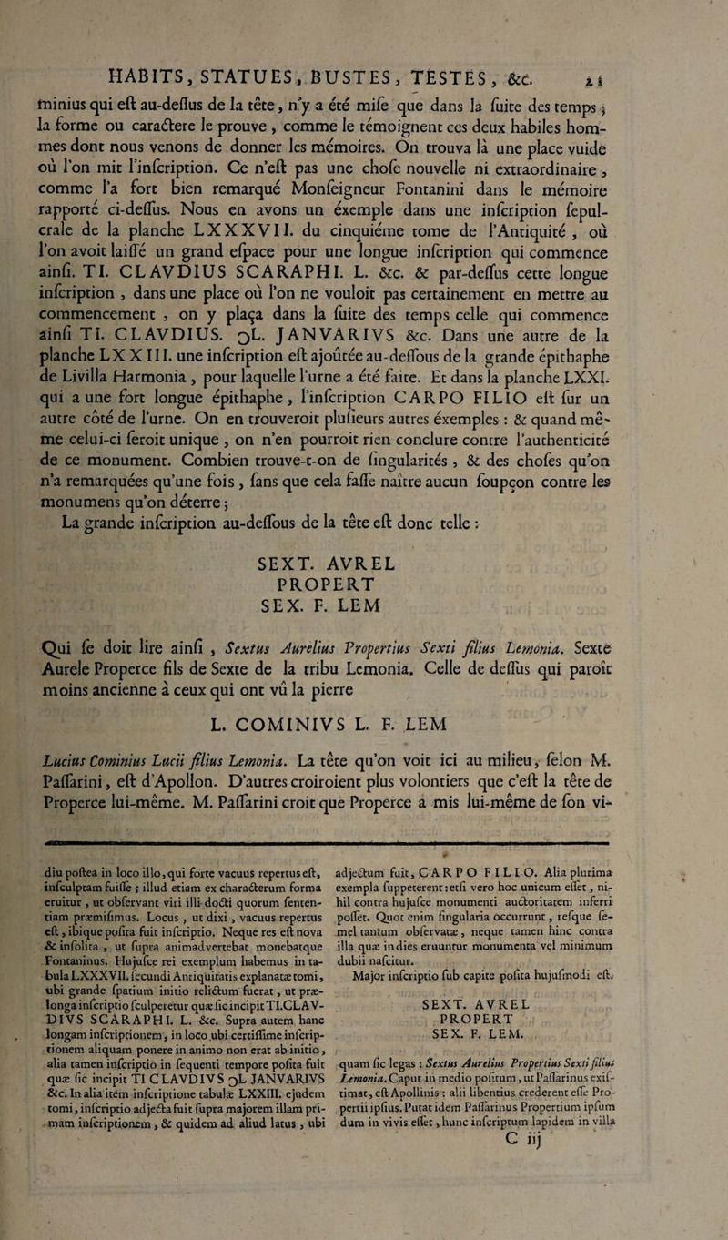 îninius qui eft au-deflus de la tête, n’y a été mile que dans la fuite des temps $ la forme ou caraélere le prouve , comme le témoignent ces deux habiles hom¬ mes dont nous venons de donner les mémoires. On trouva là une place vuide ou l’on mit Tinfcription. Ce n’eft pas une choie nouvelle ni extraordinaire, comme la fort bien remarqué Monfeigneur Fontanini dans le mémoire rapporté ci-delTus. Nous en avons un éxemple dans une infcription fepul- crale de la planche LXXXVII. du cinquième tome de l’Antiquité , où l’on avoit laiffé un grand efpace pour une longue infcription qui commence ainfi. TI. CL AV DI U S SCARAPHI. L. &c. & par-delfus cette longue infcription , dans une place où l’on ne vouloit pas certainement en mettre au commencement , on y plaça dans la fuite des temps celle qui commence ainh TI. CLAVDIUS. qL. J AN VA RI VS &c. Dans une autre de la planche LX XIII. une infcription eft ajoutée au-delïous de la grande épkhaphe de Livilla Harmonia , pour laquelle l’urne a été faite. Et dans la planche LXXI. qui aune fort longue épithaphe, l’infcription CAR PO FILIO eft fur un autre côté de l’urne. On en trouveroit pluheurs autres éxemples : & quand mê' me celui-ci feroit unique , on n’en pourroit rien conclure contre l’authenticité de ce monument. Combien trouve-t-on de fingularités, Ôc des chofes qu’on n’a remarquées qu’une fois , fans que cela faffe naître aucun foupçon contre les monumens qu’on déterre ; La grande infcription au-deffous de la tête eft donc telle : SEXT. AVREL PROPERT SEX. F. LEM Qui fe doit lire ainfi , Sextus Aurelius Propertius Sexti filius Lemonia. Sexte Aurele Properce fils de Sexte de la tribu Lemonia. Celle de defîus qui paroîc moins ancienne à ceux qui ont vu la pierre L. COMINIVS L. F. LEM Lucius Cominius Lucii filius Lemonia. La tête qu’on voit ici au milieu, félon M. PafTarini, eft d’Apollon. D’autres croiroient plus volontiers que c’eft la tête de Properce lui-même. M. PafTarini croit que Properce a mis lui-même de fon vi- diu poftea in loco îllo, qui forte vacuus repertuseft, infculptam fuiflè ; illud etiam ex chara&erum forma eruitur , ut obfervant viri illi dodfci quorum fenten- tiam præmifimus. Locus , ut dixi , vacuus repertus eft , ibique polîta fuit inferiptio. Neque res eft nova -& infolita -, ut fupra animadvertebat monebatque Fontaninus. Hujufce rei exemplum habemus in ta¬ bula LXXXVII. fecundi Anciqüitatis explanatæ tomi, ubi grande fpatium initio relittum fuerat, ut præ- ïonga inferiptio fculperetur quæ fie incipit TI.CL AV- DIVS SCARAPHI. L. &c. Supra autem hanc longam inferiptionem t in loco ubi certiffime inferip- tionem aliquam ponere in animo non erat ab initio, alia tamen inferiptio in fequenti tempore pofïta fuît quæ fie incipit Tl CLAVDIVS 3L JANVARIVS &c. In alia item inferiptione tabulæ LXXIII. ejudem tomi, inferiptio adjeéta fuit fupra majorem illam pri- mam inferiptionem, ôc quidem ad aliud latus, ubi adjeetum fuit, CARPO FILIO. Alia plurima exempla fuppeterent:etli vero hoc unicum elîèt, ni- hil contra hujufce monumenti audtoritatem inferri polfet. Quot enim lingularia occurrunt, refque fe- mel tantum obfervatæ, neque tamen hinc contra ilia quæ indies eruuntur monumenta vel minimum dubii nafeitur. Major inferiptio fub capite pofïta hujufmodi elL SEXT. AVREL PROPERT SEX. F. LEM. quam fie legas ; Sextus Aurellus Propertius Sexti filius Lemonia.Caput in medio pofttum >utPallarinus exif- timat, eft Apollinis : alii libentius crederent e(Te Pro- pertiiipfius.Putacidem Pafl'arinus Propertium ipfum dum in vivis eftèt ,hunc inferiptum lapidem in villa C iij