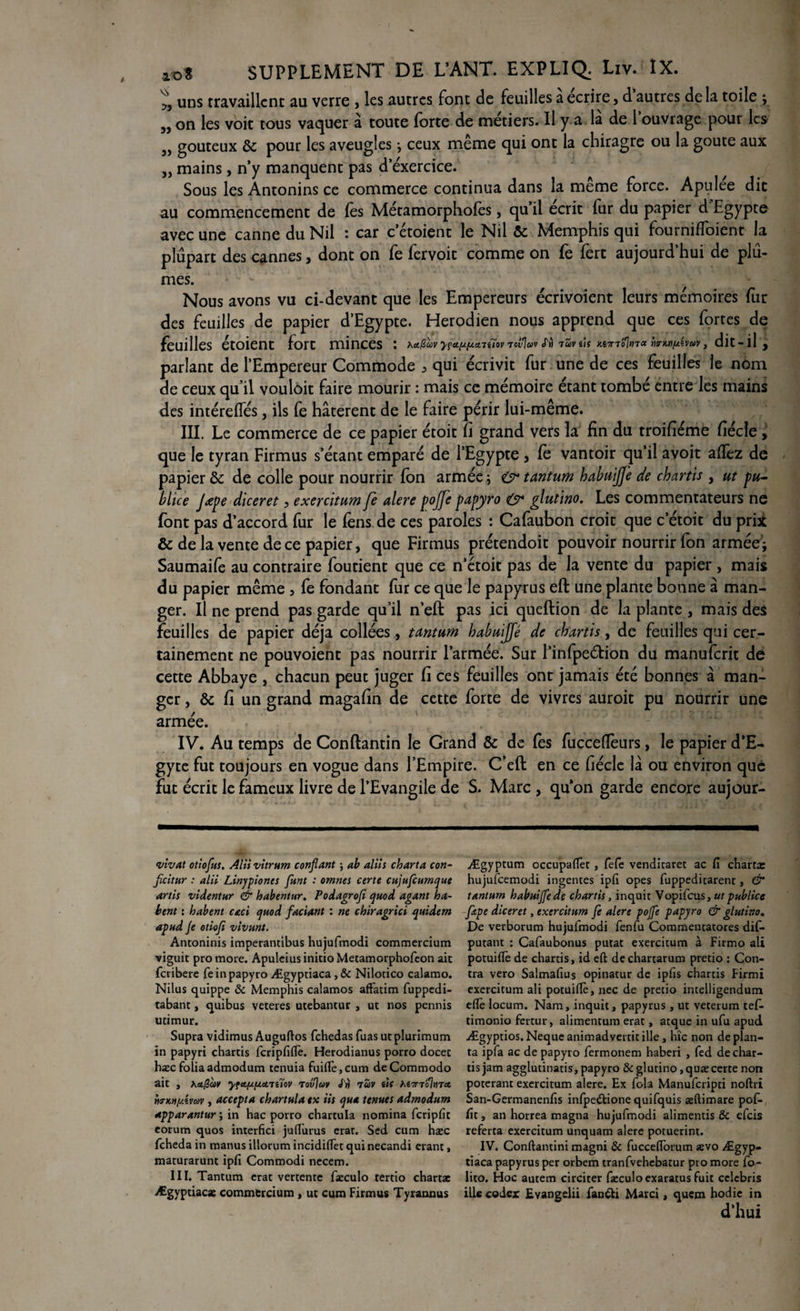 uns travaillent au verre , les autres font de feuilles a écrire, d autres de la toile ; jj on les voit tous vaquer à toute forte de métiers. Il y a la de 1 ouvrage pour les 3, gouteux & pour les aveugles -, ceux même qui ont la chiragre ou la goûte aux 3, mains, n’y manquent pas d’exercice. Sous les Antonins ce commerce continua dans la meme force. Apulee dit au commencement de les Métamorphofès, qu il écrit fur du papier d Egypte avec une canne du Nil : car c’étoient le Nil ôc Memphis qui fourniffoient la plupart des cannes, dont on fe fervoit comme on fe fert aujourd’hui de plû¬ mes. Nous avons vu ci-devant que les Empereurs écrivoient leurs mémoires fur des feuilles de papier d’Egypte. Herodien nous apprend que ces fortes de feuilles étoient fort minces : *a.@û>v y?a.wcniïov vovjav fù raveîs M7noltnoc , dit-il, parlant de l’Empereur Commode > qui écrivit fur une de ces feuilles le nom de ceux qu’il vouloir faire mourir : mais ce mémoire étant tombé entre les mains des intérefles, ils fe hâtèrent de le faire périr lui-même. III. Le commerce de ce papier étoit fi grand vers la fin du troifiéme fiécle, que le tyran Firmus s’étant emparé de l’Egypte 5 fe vantoir qu’il avoit affez de papier & de colle pour nourrir fon armée ; & tantum habuijj'e de chartis , ut pu¬ bliée Jœpe diceret, exercitum fe alere pojfe papyro O* glutino. Les commentateurs ne font pas d’accord fur le fens de ces paroles : Cafaubon croit que c’étoit du pri* & de la vente de ce papier, que Firmus prétendoit pouvoir nourrir fon armée\ Saumaife au contraire foutient que ce n’étoit pas de la vente du papier , mais du papier même , fe fondant fur ce que le papyrus eft une plante bonne à man¬ ger. Il ne prend pas garde qu’il n’eft pas ici queftion de la plante , mais des feuilles de papier déjà collées, tantum habuijfé de chartis, de feuilles qui cer¬ tainement ne pouvoient pas nourrir l’armée. Sur l’infpeétion du manuferit de cette Abbaye , chacun peut juger fi ces feuilles ont jamais été bonnes â man¬ ger , & fi un grand magafin de cette forte de vivres auroit pu nourrir une armée. IV. Au temps de Conflantin le Grand & de fes fuccefieurs, le papier d’E- gyte fut toujours en vogue dans l’Empire. C’eft en ce fiécle la ou environ que fut écrit le fameux livre de l’Evangile de S. Marc , qu’on garde encore aujour- vivat otiofus. Alii vitrum confiant ; ab aliis charta con- ficitur : alii Linypiones funt : omnes certe cujufcumque artis videntur & habentur. Podagroji quod agant ha- bent : habent caci quod faciant : ne chiragrici quidem apud Je otioji vivant. Antoninis imperantibus hujufmodi commercium viguit pro more. ApuleiusinitioMetamorphofeon ait feribere fe in papyro Ægyptiaca,& Nilotico calamo. Nilus quippe & Memphis calamos afFatim fuppedi- tabant, quibus veteres utebantur , ut nos pennis utimur. Supra vidimus Auguftos fehedas fuas ut plurimum in papyri chartis fcripfiflè. Herodianus porro docet hax foliaadmodum tenuia fuifle,cum deCommodo ait , Xafav yfctfxfjLdTiïov Tovjuy J'n tuv ùf hi7n‘o]md mkh/Avcùv , accepta chartula tx iis qua tenues admodum apparantur ; in hac porro chartula nomina fcripfit eorum quos interfici juflurus erar. Sed cum hæc feheda in manus illorum incidiflèt qui necandi étant, maturarunt ipfi Commodi nccem. III. Tantum erat vertente faxulo tertio charta: Ægyptiacx commercium, ut cum Firmus Tyrannus Ægyptum occupaflèt, fefe venditaret ac fi charta: hujufcemodi ingéniés ipfi opes fuppeditarent, & tantum habuijfé de chartis, inquit Vopifcus, ut publiée fitpe diceret, exercitum fe alere pojfe papyro & glutino. De verborum hujufmodi fenfu Commentatores dis¬ putant : Cafaubonus putat exercitum à Firmo ali potuiflè de chartis, id eft dechartarum pretio : Con¬ tra vero Salmafius opinatur de ipfis chartis Firmî exercitum ali potuiftè, nec de pretio intelligendum eftè locum. Nam, inquit, papyrus , ut veterum tefi- timonio fertur, alimentum erat, acque in ufu apud Ægyptios.Nequeanimadvertitille, hic non déplan¬ ta ipfa ac de papyro fermonem haberi , fed de char¬ tis jam agglutinatis, papyro & glutino ,quæ certe non poteranr exercitum alere. Ex fola Manufcripti noftri San-Germanenfis infpedtione quifquis æftimare pof- fit, an horrea magna hujufmodi alimentis & efeis referta exercitum unquam alere potuerint. IV. Conftantini magni & fucceiïorum sevo Ægyp- tiaca papyrus per orbem tranfvehebatur pro more fo- lito. Hoc autem circiter fæculoexaratus fuit cclebris ille codex Evangelii fantti Marci, quem hodie in d’hui