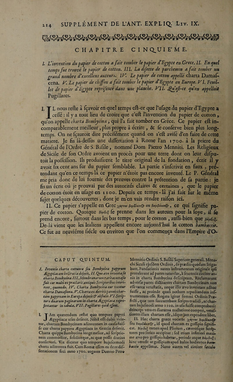 114 CHAPITRE CIN Q,U I E’ Ù E. 1. L’invention du papier de cotton a fait tomber le papier d’Egypte en Grece. IL En quel temps fut trouvé le papier de cotton. 111. La difette de parchemin a fait tomber un grand nombre d’excellens auteurs. IV. Le papier de cotton appelle charta Damafi» cena. V. Le papier de chiffon a fait tomber le papier d’Egypte en Europe. VI. FeuiU let de papier d'Egypte repréfenté dans une planche, VIL £hfejl-ce qu’on appelloit Pugillares. I. TL nous relie a fçavoir en quel temps efl-ce que l’ufage du papier d’Egypte a [celle : il y a tout lieu de croire que c’eft l’invention du papier de cotton , qu’on appelle charta Bombycina, qui l’a fait tomber en Grèce. Ce papier eft in¬ comparablement meilleur, plus propre à écrire , & fe confèrve bien plus long¬ temps. On nefçauroit dire précifément quand on s’eft avifé d’en faire de cette matière. Je fis là-delfus une differtation à Rome l’an 1700. à la priere du Général de l'Ordre de S. Bafile , nommé Dom Pietro Menniti. Les Religieux de Sicile de fon Ordre avoient un procès pour une terre dont on leur dilpu- toit la polfdfion. Ils produifirent le titre original de la fondation, écrit il y avoit fix cent ans fur du papier femblable. La partie s’inferivit en faux , pré¬ tendant qu’en ce temps-là ce papier n’étoit pas encore inventé. Le P. Général me pria donc de lui fournir des preuves contre la prétention de fa partie : je fis un écrit où je prouvai par des autorités claires & certaines , que le papier de cotton étoit en ufagè en 1100. Depuis ce temps-là j’ai fait fur le même fujet quelques découvertes 5 dont je m en vais rendre raifon ici. II. Ce papier s’appelle en Grec ou ce qui fignifie pa¬ pier de cotton. Quoique fe prenne dans les auteurs pour la foye, il fe prend encore, furtout dans les bas temps, pour le cotton , aufïi-bien que De-là vient que les Italiens appellent encore aujourd’hui le cotton bambaccio. Ce fut au neuvième fiécle ou environ que l’on commença dans l’Empire d’O- C A P U T au I N T U M. /, Inventio charta cuttmc& feu Bombycina papyrum Ægyptiacam in G racla dejecit. II. Quo avo inventa fit charta Bombycina. III.Membranarum raritas occafo fuit cur multi expraclaris antiquis Scriploribusinteri- rent, quornodo. IV. Charta Bombycina cur vocetur charta Damafcena. V. Charta ex deiritis parmi s char- tam papyrearn inEuropa dejecit & abflulit. VI.Scrip~ tura duarum paginarum in charta Ægyptiaca repre- Jentantur in tabula. VIL Pugillares quid ejfent. I. T Am quærendum reftat quo tempore papyri J Ægyptiacæ ufus defîerit. Nihil efledubii vide- tur, chartam Bombycinam adinvencam in caufafuif- fe cur charta papyrea Ægyptiaca in Græcia defierit. Charta quippe Bombycina longe meliorj ad fcrïptio- nem commodior, folidiorque,ac quæ poffit diutius confervari. Vix dicatur quo tempore hujufcemodi charta adinventa Fuit. CumRotnæ elTem ea deredif- fertationem feci anno 1700. rogante Domno Petr« Mennitio Ordinis S. Badlii Superiore generali. Mona- chi Siculi ejufdem Ordinis, de prædio quodam litiga- bant. Fundationis autem inftrumentum originale iplî protulerunt ad partes tutandas, à fexcentiscirciteran- nis in charta Bombycina deferiptum. Reclamarunc adverfæ partes di&itantes chartam Bombycinam non elfe tantæ vetuftatis, neque illo aevo inventam adhuc fuifle > ac proinde quafl nothum repudiandum inf- trumentum eflè. Rogatu igitur fummi Ordinis Præ- fedti ,quæ tum fuccurrebant fcriptotradidi,acchar¬ tam hujufmodi anno x 100. in ufu fuifle comprobavi: deinceps veroexdiuturna tra&ationecomperi, vetuf tiorem illam chartam e(Te , idque jam expendere liber. II. Hæc charta græce vocatûr x*?™ Bo^vkiv& feu B^/SxxtvQ- y id quod chartam ex gofflpio fîgnifi. car. Bofs.£v% tamenapud Plinium , cæterofque Scrip- tores pro ferico accipitur : fed etiam inferiori maxi¬ me ævopro goflîpiohabetur, perindeatque hinc verofit utgoflipium apud Italos hodiernos ban*, baccio appelletur. Nono autem vel circicer frculo