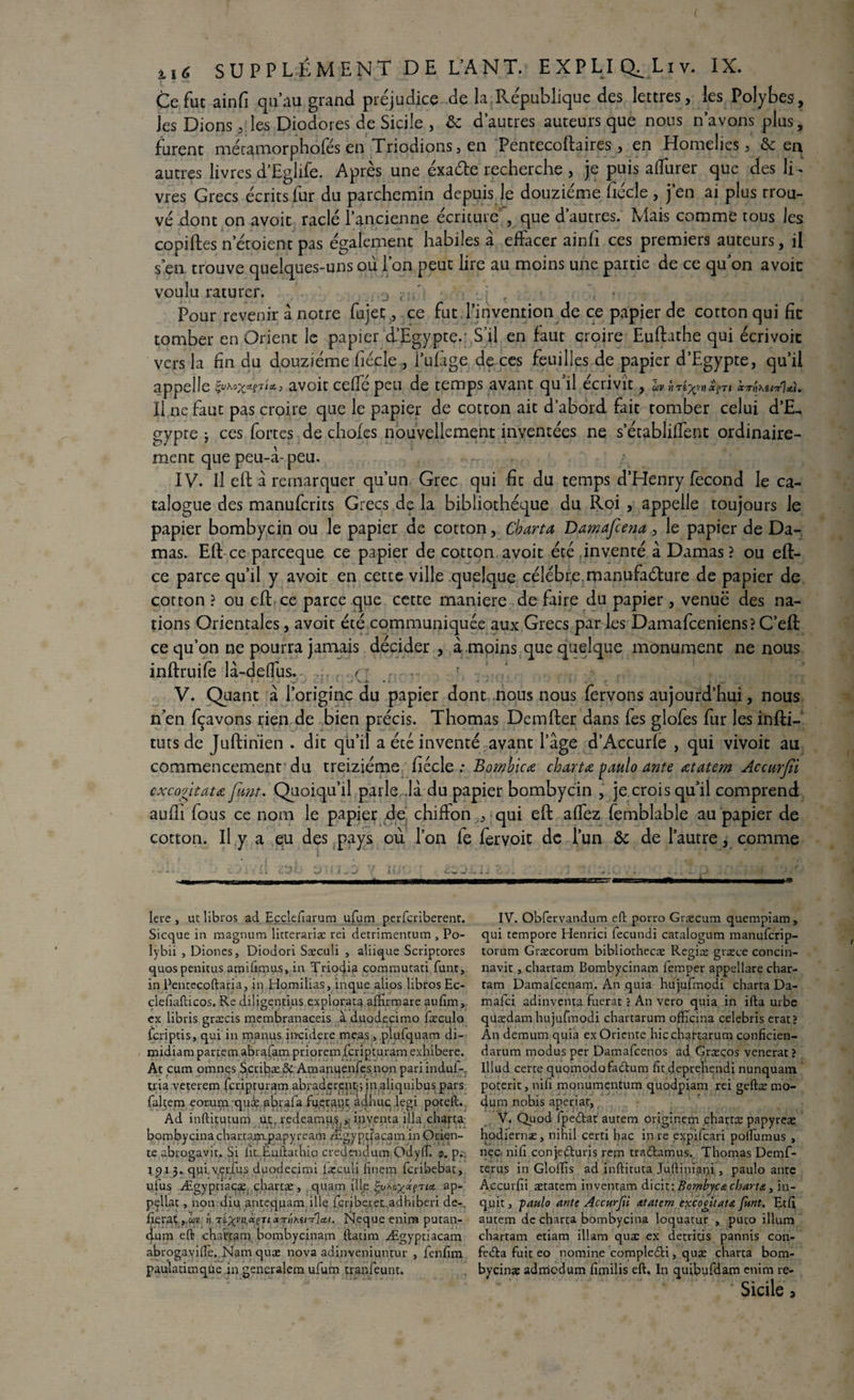 Ce fut ainfi qu’au grand préjudice de la.République des lettres, les Polybes, les Dions, les Diodores de Sicile , ôc d’autres auteurs que nous n’avons plus, furent méramorpholes en Triodions3 en Pentecoftaires , en Homélies 3 & en autres livres d’Eglife. Apres une exaéte recherche , je puis affurer que des li¬ vres Grecs écrits fur du parchemin depuis le douzième fiécle , j’en ai plus trou¬ vé dont on avoir raclé l’ancienne écriture , que d’autres. Mais comme tous les copiftes netoient pas également habiles à effacer ainfi ces premiers auteurs, il s en trouve quelques-uns où l’on peut lire au moins une partie de ce qu’on avoïc voulu raturer. . 0 • j t : , • Pour revenir à notre fujec, ce fut d’invention de ce papier de cotton qui fît tomber en Orient le papier d’Egypte.- S’il en faut croire Euftathe qui écrivoit vers la fin du douzième fiécle , i’ulàge de ces feuilles de papier d’Egypte, qu’il appelle avoit ceffépeu de temps avant qu’il écrivît, ûv w xçti otirn^u-jrla). Il ne faut pas croire que le papier de cotton ait d’abord fait tomber celui d’E¬ gypte ; ces fortes de choies nouvellement inventées ne s’établilfent ordinaire¬ ment que peu-à-peu. IV. Il eft à remarquer qu’un Grec qui fit du temps d’Henry fécond le ca¬ talogue des manuferits Grecs de la bibliothèque du Roi , appelle toujours le papier bombyein ou le papier de cotton, Charta Damafcenale papier de Da¬ mas. Eft ce pareeque ce papier de cotton avoit été inventé à Damas? ou eft- ce parce qu’il y avoit en cette ville quelque célébr,e.manufacture de papier de cotton ? ou eft ce parce que cette maniéré de faire du papier, venuë des na¬ tions Orientales, avoit été communiquée aux Grecs par les Damafceniens?C’eft ce qu’on ne pourra jamais décider, à moins que quelque monument ne nous inftruife là-delfus. , ,.f~ - ^ V V. Quant à l’origine du papier dont nous nous fervons aujourd’hui, nous n’en fçavons rien de bien précis. Thomas Demfter dans fes glofes fur les infti- tuts de Juftinien . dit qu’il a été inventé avant l’age d’Accurle , qui vivoit au commencement du treiziéme fiécle .* Bombicœ chartœ paulo ante œtatem Accurfii cxcogitata font. Quoiqu’il parle .là du papier bombyein , je crois qu’il comprend aulîi fous ce nom le papier de chiffon , qui eft affez femblable au papier de cotton. Il y a eu des pays où l’on fe fervoit de l’un Ôc de l’autre, comme ci?*. / aa lere , ut libros ad Ecçlefiarum ufum perferiberent. Sicque in magnum litterariæ rei detrimentum , Po- lybii , Diones, Diodori Sæculi , aliique Scriptores quospenitus amifimus, in Trio4Î3 commutati funt, in Pentecoftaria, in Homilias, inque aiios libros Ec- clefiafticos. Re diligentius explorât^ afifirmare aufim, ex libris græcis membranaceis à duodecimo fæculo fcriptis, qui in manus inçidere meas, plufquam di- midiam partem abrafam prioremfcripturam exhibere. At cum omnçs Scribæ ôc Amanuenfesnon pari induf-., tria veterem feriptur^m abradçrcpt:; in.aliquibus pars faltem eorumquæ abrafa fu.çraqc àdhuclegi poteft. Ad inftitutum ut, redeamu^, inventa ilia charta bombyeina chattacapapyream Ægyptîacam in Orien¬ te abrogavit. Si lit Èuftathio credendum Ociylli <p. p.~, j pi 5. qui v.çufus duodecimi læcuii finem feribebat, ufus Ægyptiaçæ. chartæ , quam {lie ia. ap- pçllat, non diu antequam illç feriberet adhiberi de- fieraç», Tl^a,*fTi N.eque enira putan- dum eft chartam bombyeinam ftatim Ægyptiacam abrogavifle. Nam quæ nova adinveniuntur , fenfim paulatimque in generalem ufum tranfeunt. IV. Obfervandum eft porro Græcum quempiam, qui tempore Henrici fecundi caralogum manuferip- torum Græcorum bibliothecæ Regiæ græce concin- navit j chartam Bombyeinam femper appellare char- tam Damafcenam. An quia hujufmodi charta Da- mafei adinventa fuerat ? An vero quia in ifta urbe qüædam hujufmodi chartarum officina celebris erat? An demum quia ex Oriente hic chartarum conficien- darum modus per Damafcenos ad Græços venerat ? lllud certe quomodofadum fitdeprehendi nunquam poterie, nifi monumentum quodpiam rei geftæ mo- dum nobis aperiat, V. Quod fpedat autem originem chartæ papyreæ hodiernae, nihil certi hac in re expifeari polfumus , nçc nifi conjeduris rem tradamus. Thomas Demf- re.ru.s in Glollis ad inftituta Juftiniani, paulo ante Accurfii ætatem inventam dicit: Bombyca charta., in- quit, -paulo ante Accurfii atatern excogitata funt. Etfi autem de charta bombyeina loquatur , puco ilium chartam etiam illam quæ ex décriais pannis con- feda fuit eo nomine compledi, quæ charta bom- byeinæ admodum fimilis eft. In quibyfdam enim re- Sicile,