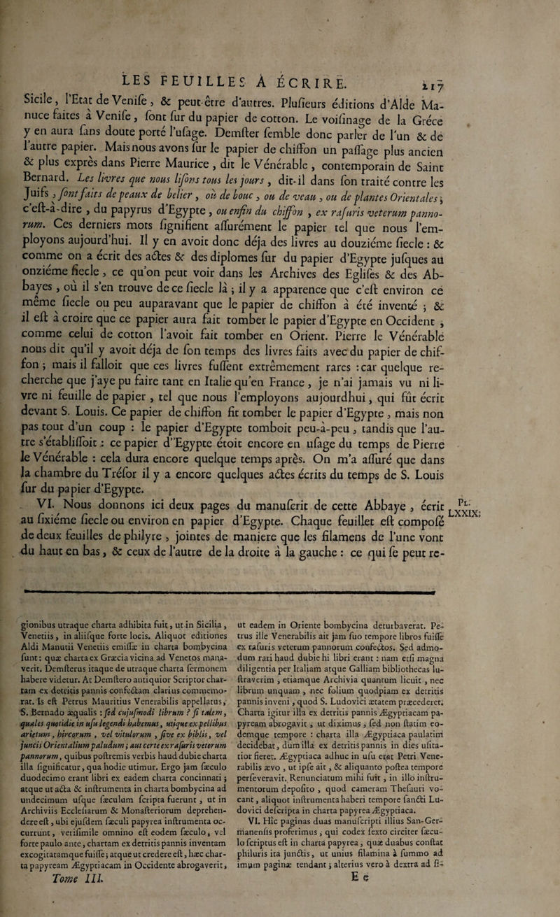 Sicile, l’Etat de Venife, & peut être d'autres. Plufïeurs éditions d’AIde Ma- nuce faites à Venife, font fur du papier de cotton. Le voifînage de la Grèce y en aura fans doute porté l’ufage. Demfter femble donc parler de l'un & de l'autre papier. Mais nous avons fur le papier de chiffon un pafTage plus ancien & plus exprès dans Pierre Maurice , dit le Vénérable , contemporain de Saint Bernard. Les livres que nous lfions tous les jours , dit-il dans fon traité contre les Juifs 3 font fait s de peaux de belier, ou de bouc, ou de veau, ou de plantes Orientales \ c eft-a-dire , du papyrus d Egypte , ou enfin du chiffon , ex rafuris veterum panno- rum. Ces derniers mots lignifient affurément le papier tel que nous l’em¬ ployons aujourd hui. Il y en avoit donc déjà des livres au douzième fiecle : ôc comme on a écrit des aétes &r des diplômes fur du papier d’Egypte jufques au onzième fiecle, ce quon peut voir dans les Archives des Eglifes & des Ab¬ bayes , ou il s en trouve de ce fiecle la ; il y a apparence que c’eft environ ce meme fiecle ou peu auparavant que le papier de chiffon à été inventé \ &c il eft a croire que ce papier aura fait tomber le papier d’Egypte en Occident , comme celui de cotton 1 avoit fait tomber en Orient. Pierre le Vénérable nous dit qu’il y avoit déjà de fon temps des livres faits avec du papier de chif¬ fon , mais il falloir que ces livres fufleot extrêmement rares :car quelque re¬ cherche que j’aye pu faire tant en Italie qu’en France , je n’ai jamais vu ni li¬ vre ni feuille de papier , tel que nous l’employons aujourdhui, qui fût écrit devant S. Louis. Ce papier de chiffon fit tomber le papier d’Egypte , mais non pas tout d’un coup : le papier d’Egypte tomboit peu-i-peu, tandis que l’au¬ tre s’établiffoitce papier d’ Egypte étoit encore en ufage du temps de Pierre le Vénérable : cela dura encore quelque temps après. On m’a affiné que dans la chambre du Tréfor il y a encore quelques aétes écrits du temps de S. Louis fur du papier d’Egypte. VI. Nous donnons ici deux pages du manuferit de cette Abbaye , écrit au fixiéme fiecle ou environ en papier d’Egypte. Chaque feuillet eft compofé de deux feuilles de philyre , jointes de maniéré que les filamens de l’une vont du haut en bas, & ceux de l’autre de la droite à la gauche : ce qui fe peut rc- gionibus utraque charta adhibica fuie, ut in Sicilia, Veneciis, in aliifque forte locis. Aliquot editiones Aldi Manutii Venetiis emillæ in charta bombyeina funt: quæ charta ex Græciavicina ad Venetos mana- verit. Demfterus itaque de utraque charta fermonem habere videtur. At Demftero antiquior Scriptor char- tam ex detritis pannis confedtam clarius commémo¬ rât. Is eft -Petrus Mauritius Venerabilis appellatus, S. Bernado æqualis : fed cujufmodi librum ? fi taiem, quales cjuoùdie in ufu legendi habemus, utique expellibus arietum , hircorum , vel vitulorum , fivc ex biblis, vel juncis Orientaliumpaludum ; aut certe ex rafuris veterum pannorum, quibus poftremis verbis hauddubiecharta ilia fignificatur, qua hodie utimur. Ergo jam fæculo duodecimo erant libri ex eadem charta concinnati ; atque ut adta & inftrumenta in charta bombyeina ad undecimum ufque fæculum feripta fuerunt , ut in Archiviis Ecclefiarum & Monafteriorum deprehen- dereeft , ubi ejufdem fæculi papyrea inftrumenta oc- currunt, veriftmile omnino eft eodem fæculo, vel forte paulo ante,chartam ex detritis pannis inventam excogiratamque fuiftè ; atque ut credere eft, hæc char¬ ta papyream Ægyptiacam in Occidente abrogaverit, Tome III. ut eadem in Oriente bombyeina deturbaverat. Pe¬ trus ille Venerabilis ait jam fuo tempore libros fuilîè ex rafuris veterum pannorum confedtos. Sed admo- dum rarihaud dubiehi libri erant : nam etfi magna diligentia per Italiam atque Galliam bibliothecas lu- ftraverim , etiamque Archivia quantum licuit , nec librum unquam , nec folium quodpiam ex detritis pannis inveni, quod S. Ludovici ætatem præcederet. Charta igitur ilia ex detritis pannis Ægyptiacam pa¬ pyream abrogavit , ut diximus , fed non ftatim eo- dernque tempore : charta ilia Ægyptiâca paulatim decidebat, dum ilia ex detritis pannis in dies ufita- tior fieret. Ægyptiaca adhuc in ufu erat Pétri Vene¬ rabilis ævo , ut ipfe ait, &c aliquanto poftea tempore perfeveravit. Renunciatum mihi fuit , in illo inftru- mentorum depolito , quod cameram Thefauri vo- cant, aliquot inftrumentahaberi tempore tandti Lu¬ dovici deferipta in charta papyrea Ægyptiaca. VI. Hîc paginas duas manuferipti illius San-Ger- rhanenfls proferimus, qui codex fexto circiter fæcu¬ lo feriptus eft in charta papyrea, quæ duabus conftac philuris ita jundlis, ut unius filamina à fummo ad imum paginæ tendant > alterius vero à dextra ad ft- E e Pt. LXXIX;