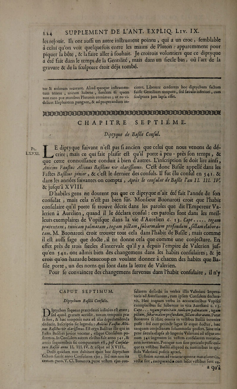 les réjouit. Ils ont auffi un autre inftrument pointu , qui a un croc 5 fembbtble à celui quon voit quelquefois entre les mains de Pluton .* apparemment pour piquer la bête , & la faire aller à fouhait. Je croirois volontiers que ce diptyque a été fait dans le temps de la Gentilité , mais dans un fiecle bas, où lart de la gravure & de la fculpture étoit déjà tombe. tur & animum récréant. Aliud quoque inftrumen- citent. Libenter crederem hoc diptychum fa&um tum tenent , unciun habens , fîmilem ei quem faille Gentilium tempore, fed fæculo inferiori, cum non raro prx manibus Plutonis cernimus ; ut eo vi- iculptura jam lapfa eflèt. delicet Elephantem pungant, & adproperandum in- CHAPITRE SEPTIÈME. / Diptyque de Bajtle Conful. Pl. LXXXI. LE diptyque fuivant n’eft pas fi ancien que celui que nous venons de dé* crire ; mais ce qui fait plaifir eft qu’il porte à peu - près fon temps, & que cette connoilfance conduit à bien d’autres. L’infcription fe doit lire ainfi, Anicius Vaufîus Albums Baflius vir clarijjlmus. C’eft donc Bafile appelle dans les Faites Bafilius junior, & c’eft le dernier des confuls. Il fut élu conful en 541. & dans les années Vivantes on compta > Après le confiât de Bajtle l'an IL 111. IV. & jufqu’à X VIII. D'habiles gens ne doutent pas que ce diptyque n’ait été fait l’année de fon confulat 5 mais cela n’eft pas bien fur. Monfieur Buonaroti croit que l’habit confalaire qu’il porte fe trouve décrit dans les paroles que dit l’Empereur Va- lerien à Aurelien, quand il le déclara conful : ces paroles font dans les meil¬ leurs exemplaires de Vopifque dans la vie d’Aurelien c. 13. Cape.togam prétextant 3 tunicam palmatam 3 togam piffiam >fubarmaient profondum yfellam élabora* tam. M. Buonaroti croit trouver tout cela dans l’habit de Bafile ; mais comme il eft auffi fage que doéte5il ne donne cela que comme une conjeéture. En effet près de trois fiecles d’intervale qu’il y a depuis l’empire de Valerien juf- qu’en 541. ont admis bien des changemens dans les habits confulaires ; & je crois qu’on hazarde beaucoup en voulant donner à chacun des habits que Ba¬ file porte , un des noms qui font dans la lettre de Valerien. Pour fe convaincre des changemens furvenus dans l’habit confulaire , il n’y CAPUT SEPTIMUM. Diptjchmn Bafilii Confulis. Dïptychon fequens præcedenti inferius eft ætate ; fed quod gratum accidit, notam temporis præ fe fert, & hæc temporis nota ad alia deprehendenda deduck. Infcriptio fie legenda : Anicius FanJlnsAlbi- nus Baflimvir clariffinnts. Eft efgo Bafilius ille qui in Faftis Bafilius junior vocatur > eftque Confulum po- ftremus.InConfulemautem eledusfuit anno 541,8c annis fequentibus fie computatum eft, poft Confia- tum Bafilii anno IL III, IV. & ufque ad XVIII.. Do&i quidam non dubitant quin hoc diptychon faftum fueric anno Confulatus ejus 5 fed rem non ita certam puto. V. Cl. Bonarota putat veftem ejus con- fularem deferibi in verbis illis Valeriani Impera- toris ad Aurelianum, cum ipfum Confulem declara- vit. Hæc inqnam verba in accuratioribus Vopifci exemplaribus fie habentur in vita Aureliani c. 13. Cape . . . togam pratextam ,tunîcam palmatam , togam piclam, fubarmalemprofundum,fellam eboratam.Vuut Bonarota fe iftæc omnia in veftibus Bafilii invenirc polfe : fed cum perinde fagax fit atque dodus, hæc tanquam conjeduram folummodo profère. Sane tria pene fæcula elapfa ab Imperio Valeriani ad ufquean- num 541 ingentem in veftem confularem mutatio- nem invexeranr. Putoque non fine periculo polfe cui- queex veftibus Bafilii aliquod ex nominibus in epi- ftola Valeriani pofitis aprari. Utftatim autem advertatur quantæ mutationesin. vedæ fini, comparand» cum hifee veftibus funt Ve- a qu’à