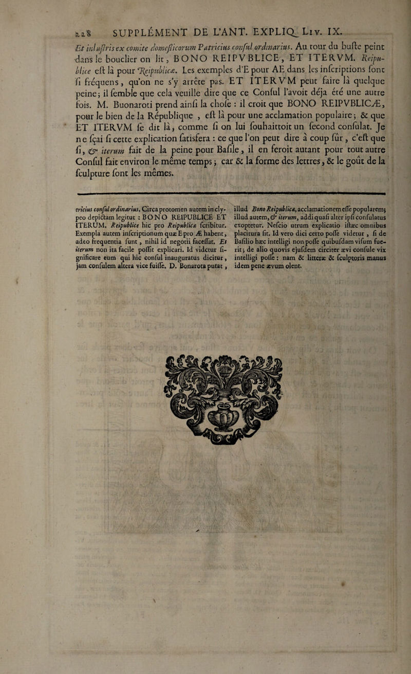 Et inlujlris tx comité domefl'icorwn P atrtcius conful or dinar im. Au tour du bufte peint dans le bouclier on lit , BONO REIPVBLICE, ET. ITERVM. Reipu- blice eft là pour ‘Reipublicœ. Les exemples d’E pour AE dans les infcripdons font fi fréquens, qu’on ne s’y arrête pas. ET ITERVM peut faire là quelque peine; il femble que cela veuille dire que ce Conful l’avoit déjà été une autre fois. M. Buonaroti prend ainfi la chofe : il croit que BONO REIPVBLICÆ, pour le bien de la République , eft là pour une acclamation populaire; & que ET ITERVM fe du là, comme lion lui fouhaittoit un fécond confulat. Je ne fçai fi cette explication fatisfera : ce que l’on peut dire à coup lûr, c’eft que fi, & iterum fait de la peine pour Bafile, il en feroit autant pour tout autre Conful fait environ le même temps ; car & la forme des lettres, & le goût de la fculpture font les mêmes. tricius conful ordinarius. Circaprotomen autem in cly- peo depidtam legitut ; BONO RE1PUBLICE ET ITERUM. Reipublice hic pro Reipublicte fcribitur. Exempla autem infcriptionum quæEpro Æ habent, adeo frequentia funt, nihil id negotii facefiar. Et iterum non ita facile poflu explicari. Id vidctur fi- gnificare eum qui hic conful inauguratus dicitur, jam confulem altéra vice fuiflè, D. Bonarota putat, illud Bono Reipublic^acchmaûonemeRe popularem; illud autem, & iterum, addi quafi alter ipfi confulatus exoptetur. Nefcio utrum cxplicatio iftæc omnibus placitura fit. Id vero dici certo pofiè videtur , fi de Bafilio hæc intelligi non pofiè quibufdam vifum fue- rit; de alio quovis ejufdem circitcr ævi confule vix intelligi pofiè : nam Sc litter* 5c fculptojris manus idem pene aevum oient.