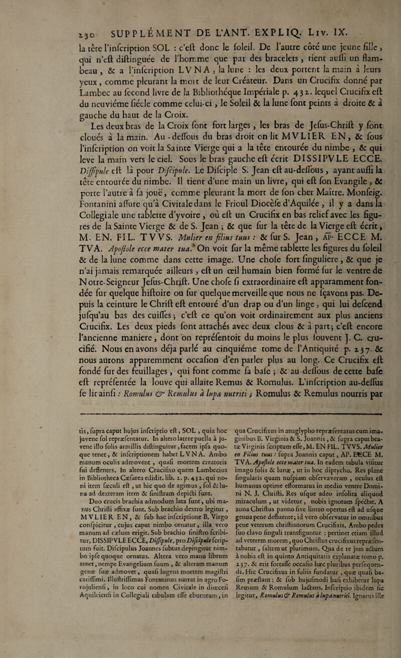 b tête 1’infcription SOL : c’eft donc le foleil. De l’autre côté une jeune fille > qui n’eft diftinguée de l’homme que par des bracelets, tient aufïi un flam¬ beau , & a l’infcription LV N A , la lune : les deux portent la main à leurs yeux , comme pleurant la moit de leur Créateur. Dans un Crucifix donné par Lambec au fécond livre de la Bibliothèque Impériale p. 431. lequel Crucifix eft du neuvième fiécle comme celui-ci, le Soleil & la lune font peints à droite & à gauche du haut de la Croix. Les deux bras de la Croix font fort larges, les bras de Jefus-Chrifl: y font cloués à la main. Au-défions du bras droit on lit MVLIER EN, & fous l’infcription on voit la Sainte Vierge qui a la tête entourée du nimbe , & qui leve la main vers le ciel. Sous le bras gauche efl: écrit DISSIPVLE ECCE. Dijfîpule eft là pour Dijcipule. Le Difciple S. Jean efl: au-deffous , ayant auffl la tête entourée du nimbe. Il tient d une main un livre, qui efl: fon Evangile, & porte l’autre à fa joue, comme pleurant la mort de fon cher Maître. Monfeig. Fontanini aflure qu’à Civitaledans le Frioul Diocèfe d’Aquilée , il y a dans la Collegiale une tablette d’y voire , où efl: un Crucifix en bas relief avec les figu¬ res de la Sainte Vierge & de S. Jean ; & que fur la tête de la Vierge efl: écrit, M. EN. FIL. TV VS. Muller en filins tuas : & fur S. Jean, AP* ECCE M. TVA. Apojîole ecce mater tua * On voit fur la même tablette les figures du foleil & de la lune comme dans cette image. Une chofe fort finguliere, & que je n’ai jamais remarquée ailleurs, efl: un œil humain bien formé fur le ventre de N otre-Seigneur Jefus-Chrifl. Une chofe fi extraordinaire eft apparamment fon¬ dée fur quelque hiftoire ou fur quelque merveille que nous ne fçavons pas. De¬ puis la ceinture le Chrift eft entouré d’un drap ou d’un linge , qui lui defcend jufqu’au bas des cuifles ; c’eft ce qu’on voit ordinairement aux plus anciens Crucifix. Les deux pieds font attachés avec deux clous & à part*, c’eft encore l’ancienne maniéré, dont on repréfentoit du moins le plus iouvent ]. C. qru- cifié. Nous en avons déjà parlé au cinquième tome de l’Antiquité p. 137. & nous aurons apparemment occafion d’en parler plus au long. Ce Crucifix eft fondé fur des feuillages, qui font comme fa bafe ; &: au delfous de cette bafc eft repréfentée la louve qui allaite Remus & Romulus. L’infcription au-deffus fe lie ainfi .* Romulus & Remulus à lupa nutnti s Romulus & Remulus nourris par tis, fupra caput hujus inferiptio eft, SOL , quia hoc juvene fol repræfentatur. In alterolaterepuella à ju- veneillo Colis armillis diftinguitur ,facem ipfa quo- que tenet, & inferiptionem habetLVNA. Ambo manum oculis admovent , quaft mortem creatoris fui deflentes. In altero Crucifixo quem Lambecius in Bibliotheca Cæfarea edidit. lib. z.p. 432. qui no¬ rd item fæculi eft , ut hic quô de agimus , fol &lu- tia ad dexteram item & finiftram depidti funt. Duo crucis brachia admodum lata funt, ubi ma- nus Chrifti affixæ funt. Sub brachio dextro legitur , MVLIER EN, &c fub hac inferiptione B. Virgo confpicitur , cujus caput nimbo ornatur, ilia vero manum ad cælutn erigit. Sub brachio finiftro feribi- tur, DISSIPVLE ECCE, Dijjipule, pto Difcipnle ferip- tum fuit. Difcipulus Joannes fubtus depingitur nim¬ bo ipfequoque ornatus. Altéra vero manu librum tenet, nempe Evangelium fuum , & alteram manum genæ fuæ admovet, quaft lugens mortem magiftri carifftmi. llluftriffimus Fontanmus narrat in agroFo- rojulienfi, in loco cui nomen Civitaie in diœceli Aquilcienli in Collegiali tabulam elle eburneam, in qua Crucifixus in anaglypho repraefentatus cum ima- ginibus B. Virginis & S. Joannis , & fupra caput bea- tæVirginis feriptum eftè,M. EN FIL. TWS. Adulier en Filius ruus : fupra Joannis caput, AP. EtSCE M. TVA. Apojiole ecce mater tua. In eadem tabula vifttur imago folis ôc lunæ , ut in hoc diptycho. Res plane ftngularis quam nufpiam obfcrvaveram , oculus eft humanus optime efformatus in medio ventre Domi- ni N. J. Chrifti. Res ufque adeo infolita aliquod miraculum , ut videtur , nobis ignotum fpeftat. A zonaChriftus pannoftve linteo opertus eft ad ufque genuapene defluentei id vero obfervatur in omnibus pene veterum chriftianorum Crucifixis, Ambopedes fuo clavo (inguli transfiguntur : pertinet etiam illud. ad veterem morem , quo Chriftus crucifixus repræfen- tabatur , faltemut plurimum. Qua de re jam atftum à nobis eft in quinto Antiquitatis cxplanatæ tomo p. 237. & erit fortalfe occafio htec pluribus perfequen- di. Flic Crucifixus in foliis fundatur , quæ quaft ba- fim præftant: & fub hujufmodi bafi exhibetur lupa Remum & Romulum ladtans. Inferiptio ibidem fie legitur, Rornnlus&Remulus àlnpanHtriti Ignarusille