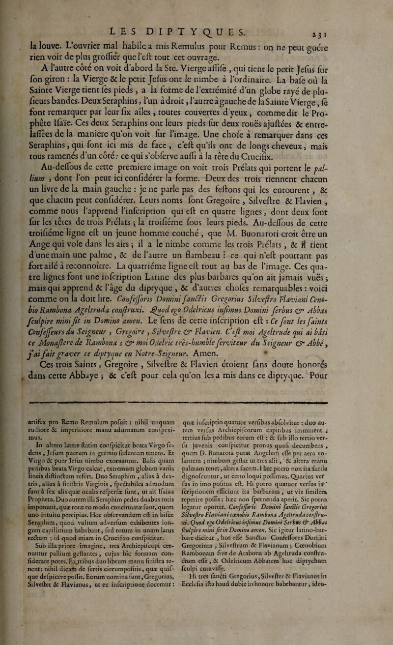 la louve. L’ouvrier mal habile a mis Remulus pour Remus : on ne peut guère rien voir de plus groffiér quel’eft tout cec ouvrage. A l’autre côté on voit d’abord la Ste. Vierge affilé , qui tient le petit Jefus fur fon giron : la Vierge & le petit Jefus ont le nimbe à l’ordinaire. La bafè où la Sainte Vierge tient fes pieds, a la forme de l’extrémité d’un globe rayé de plu¬ sieurs bandes. Deux Séraphins, l’un à droit, l’au cre à gauche de la Sainte Vierge, Ce font remarquer par leur Six ailes , toutes couvertes d'yeux, comme dit le Pro¬ phète Ifaïe. Ces deux Séraphins ont leurs pieds fur deux roues ajuftées & entre- laffiées de la maniéré qu’on voit fur l’image. Une choie à remarquer dans ces Séraphins, qui font ici mis de face, c’eft qu’ils ont de longs cheveux, mais tous ramenés d’un côté: ce qui s’obferve auffi à la tête du Crucifix. Au-deffious de cette première image on voit trois Prélats qui portent le pal¬ lium , dont l’on peut ici confidérer la forme. Deux des trois tiennent chacun un livre de la main gauche : je ne parle pas des feftons qui les entourent , & que chacun peut confidérer. Leurs noms font Grégoire , Silveftre & Flavien , comme nous l’apprend l’infcripuon qui eft en quatre lignes, dont deux font fur les têtes de trois Prélats ; la troifiéme fous leurs pieds. Au-deflous de cette troifiéme ligne eft un jeune homme couché , que M. Buonaroti croit être un Ange qui vole dans les airs ; il a le nimbe comme les trois Prélats, & il tient d’une main une palme, & de l’autre un flambeau : ce qui n’eft pourtant pas fort ailé à reconnoîcre. La quatrième ligne eft tout au bas de l’image. Ces qua¬ tre lignes font une infeription Latine des plus barbares qu’on ait jamais vues ; mais qui apprend ôc l’âge du diptyque , & d’autres choies remarquables : voici comme on la doit lire. Confejforis Domini fantfis Gregorius Silvefiro Flaviani Cem- bio Rambona Ageltruda confruxi. jÇhtod ego Odelricus infïmus Domini ferbus & Abbas fculpire mini fit in Domino amen. Le lens de cette infeription eft $ Ce font les faints Confejjeurs du Seigneur , Grégoire , Silvefire & Flavien. Ctft moi Ageltrude qui ai bâti ce Monafiere de Rambona s O* moi Oaelric très-humble fierviteur du Seigneur & Abbé, j ai fait graver ce diptyque en Notre-Seigneur. Amen. Ces trois Saints, Grégoire , Silveltre & Flavien étoient fans doute honorés dans cette Abbaye -, ôc c’eft pour cela qu’on les a mis dans ce diptyque. Pour artifex pro Rjemo Remulum pofuit : nihil unquam rudiore Si impemiore manu adornatum confpexi- mus. In altero latere ftatim confpicicur beata Virgo fe- dens , Jefum puerum in gremio fedencem cenens. Ec Virgo & puer Jefus nimbo exornantur. Bafis quam pedibus beaca Virgo calcat,extremum globum variis lineis diftin£tum refert. Duo Seraphim , alius à dex- tris,alius à fmiftris Virginis , fpeétabiles admodum func à fex alisquæ oculis refperfæ funt, ut ait lfaias iPropheta. Duoautem illi Seraphim pedes duabus rôtis imponunt, quæ rotæ eo modo concinnatæ funt, quem uno intuitu percipias. Hoc obfervandum eft in hifee Seraphim, quod vultum adverfum exhibentes lon- gum capillitium habebant, fed totum in unum latus redtum : id quod etiam in Crucifixo confpicitur. Sub ilia priore imagine, très Archiepifcopi cer- nuntur pallium geftantes, cujus hic formant con- fiderare potes. Ex.tribus duo librum manu finiftra te- nent: nihil dicam de fertis circumpofîtis, quæ quif- que defpicere poffit. Eorum nomina funt, Gregorius, Silvefter & Flavianus, ut ex inferiptione docemur : quæ inferiptio quatuor verfibus abfolvitur : duo au¬ tem verfus Archiepifcorum capitibus imminent ; tertius fub pedibus eorum eft : & fub illo tertio ver- fu juvenis confpicitur pronus quafi decumbens , quem D. Bonarota putat Angelum eflè per aéra vo- lantem j nimbum geftac ut très alii, & altéra manu palmam tenet,altéra facem. Hæc porro non ita facile dignofeuntur, ut certo loqui poftimus. Quartus ver fus in imo pofitus eft. Hi porro quatuor verfus itf ‘ feriptionem efficiunt ita barbaram , ut vix fimilenv reperire poffis : hæc non fpernenda aperit. Sic porro legatur oportet. Confejforis Domini fanftis Gregorius Stlvejiro Flaviani cœnobio Rambona Ageltruda conflru- xi. Quod ego Odelricus infïmus Domini Serbtts & Abbas fculpire mini fit in Domino amen. Sic igitur latino-bar¬ bare dicitur , hos eftè San£tos Confeflores Domini Gregorium , Silveftrum & Flavianum ; Coenobium Rambonam five de Arabona ab Ageltruda conftru- £tum efte , & Odelricum Abbatem hoc diptychum fculpi curaviftè. Hi très fandti Gregorius, Silvefter & Flavianusin Ecclefia iftahaud dubie in honore habebantur , ideo-