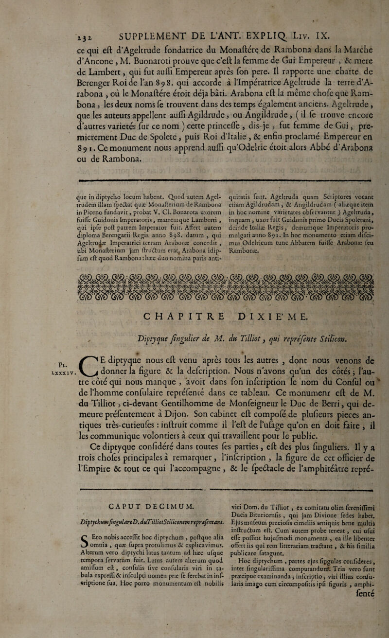 Pl. txxxiv ijr SUPPLEMENT DE L’ANT. EXPLIQ. Liv. IX. ce qui eft d’Ageltrude fondatrice du Monaftére de Rambona dans la Marche d’Ancône , M. Buonaroti prouve que c’eft la femme de Gai Empereur > 8c mere de Lambert, qui fut aufli Empereur après fon pere. Il rapporte une charte de Berenger Roi de Pan 898. qui accorde à l’Impératrice Ageltrude la terre d’A- rabona , où le Monaftére étoit déjà bâti. Arabona eft la même chofeque Ram¬ bona j les deux noms fe trouvent dans des temps également anciens. Ageltrude, que les auteurs appellent aulïi Agildrude, ou Angildrude5 (il fe trouve encore d'autres variétés fur ce nom ) cette princeffe , dis je > fut femme de Gui, pre¬ mièrement Duc de Spolete , puis Roi d’Italie , 8c enfin proclamé Empereur en 89 1. Ce monument nous apprend auffi qu’Odekic étoit alors Abbé d’Arabona ou de Rambona. que in diptycho locum habenr. Quod autem Agel- trudem illam fpectat quæ Monafterium de Rambona in Piceno fundavit, probat V. Cl. Bonarota uxorem fuiffe Guidonis Imperatoris, matremque Lamberti , qui ipfe poft patrem Imperator fuie. Affert autem diploma Berengarii Regis anno S9S. datum , qui Ageltrui^æ Imperatrici terrain Arabonæ concedit , ubi Monafterium jam ftructum erat. Arabona idip- fum eft quod Rambona : hæc duo nomina paris anti- quiratis funt. Ageltruda quam Scriptores vocanc etiam Agildrudam , & Angildrudam ( aliæque item in hoc nomine varietates obfervantur ) Ageltruda, inquam , uxor fuit Guidonis primo Ducis Spoletani, deinde Italiæ Regis, demumque Imperatoris pro- mulgati anno 891. In hoc monumento etiam difei- mus Odelricum tune Abbatem fuiffê Arabonæ feu Rambonæ. CHAPITRE DIXIEME. Diptyque fngulier de M. du Tilliot, qui repréfente Stilicon. CE diptyque nous eft venu après tous les autres , dont nous venons de donner la figure 8c la defeription. Nous n'avons qu’un des côtés ; l’au¬ tre côté qui nous manque , àvoit dans fon infcripdon le nom du Conful ou 0 de l’homme confulaire repréfencé dans ce tableau. Ce monumenr eft de M. du Tilliot 3 ci-devant Gentilhomme de Monfeigneur le Duc de Berri, qui de¬ meure préfentement â Dijon. Son cabinet eft compofé de plufieurs pièces an¬ tiques très-curieufes : inftruit comme il l’eft de l’ufage qu’on en doit faire , il les communique volontiers à ceux qui travaillent pour le public. Ce diptyque confidéré dans toutes fes parties, eft des plus finguliers. Il y a trois choies principales à remarquer , l’infcription 3 la figure de cet officier de l’Empire 8c tout ce qui l’accompagne , 8c le Ipeélacle de l’amphitéâtre repré- CAPUT DECIMUM. DiptychumfingularcD. duTilliotStiliconem repr&fentans. SEro nobis acceflk hoc diptychum , poftque alia omnia , quæ fupra protuhmus & explicavimus. Alterum vero diptychi latus tantum ad hæc ufque tempora fervatum fuit. Latus autem alterum quod amitfum eft , confulis fîve confularis viri in ta¬ bula expreffi & infculpti nomen præ fe ferebatin inf- «riptione fua. Hoc porro monumentum eft nobilis viri Dom. du Tilliot , ex comitacu olim ferenifïimi Ducis Bituricenfis , qui jam Divione fedes haber. Ejusmufeum preciofis cimeliis antiquis bene multis inftrudtum eft. Cum autem probe teneat , cui ufui elfe poffînt hujufmodi monumenta , ea ille libenter offert iis qui rem liteerariam traClant, & his fimilia publicare fatagunr. Hoc diptychum , partes ejus fipgulas confideres, inter lingulariffima computandurrf. Tria vero func præcipue examinanda ; inferiptio , viri illius confu- laris imago cum circompofitis ipfi figuris , amphi- fentc