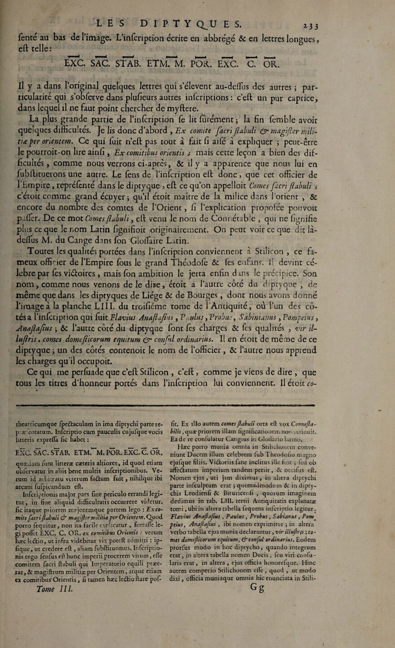 LES D I P T Y Q^U E S. 233 fente au bas de l’image. L’infcription écrite en abbreVé &c en lettres longues, eft telle: eTc. sac. stab. etmTm. poa. exc. cT or. Il y a dans l’original quelques lettres qui s’élèvent au-dcffiis des autres ; par¬ ticularité qui s’obferve dans plufieurs autres inlcriptions : c’eft un pur caprice, dans lequel il ne faut point chercher de myftere. La plus grande partie de Pinlcription fe lit furément ; la fin femble avoir quelques difficultés. Je lis donc d’abord , Ex comité facri fîabuli & magifler mili- ti£per orlentem. Ce qui luit n’eft pas tout à fait fi aifé à expliquer ; peut-être le pourroit-on lireainfi , Ex comitibus orientis s mais cette leçon a bien des dif¬ ficultés , comme nous verrons ci-après, & il y a apparence que nous lui en fubftituerons une autre. Le fens de l’infcription eft donc, que cet officier de 1 Empire, repréfenté dans le diptyque , eft ce qu’on appelloit Cornes Jacri /îabuli s c’étoic comme grand écuyer ; qu’il écoit maître de la milice dans l orienr , & encore du nombre des comtes de l’Orient, fi l’explication propofée pouvoit pàfier. De ce mot Cornes [îabuli 3 eft venu le nom de Connétable , qui ne fignifie plus ce que le nom Latin fignifioit originairement. On peut voir ce que die la- deffus M. du Cange dans fon GlolTaire L atin. Toutes les qualités portées dans l’infcription conviennent à Stiiicon , ce fa¬ meux offiner de l’Empire fous le çrand Théodofe & fes enfin?, il devint cé¬ lébré par fes viéboires, mais fon ambition le jecta enfin dans le précipice. Son nom, comme nous venons de le dise, étoit a l’autre côté du diptyque , de même que dans les diptyques de Liège & de Bourges, dont nous avons donné l’image à la planche LIII. du troifiéme tome de 1 Antiquité, où l’un des cô¬ tés a l’infcription qui fuit Flavius Anaftaf'is , Voulus, Probus, Sabinianus , Vompeius, Anafafius \ ôc l’autte côté du diptyque font fes charges & fes qualités , vir il- lujîris > cornes domefiieorum equitum & conftl ordinarius. Il en éroit de même de ce diptyque ; un des côtés contenoit le nom de l’officier, & l’autre nous apprend les charges qu’il occupoit. Ce qui me perfuade que c’eft Stiiicon , c’eft, comme je viens de dire , que tous les titres d’honneur portés dans l’infcription lui conviennent. Il écoit co~ theatricumque fpedtaculum in ima diptychi partere- p æ'l-ntatum. Infcriptio cum pauculis cujufque vocis hteeris expreffà fie habet : EXC. SAC. STAB. ETM.~M. POR. EXC. C. OR. quædam funt lifteras cæteris altiores, id quod etiara obfervatur in aliis bene mulcis inferiptionibus. Ve- rum id aibitratu veterum faétum fuit, nihilque ibi arcani fufpicandum eft. Infcriptionis major pars fine periculo errandi legi- tur, in fine aliquid difficultatis occurrere videtur. fie icaque piiorem majorcmque partem lego : Exco¬ mite facri (îabuli & magifler mîlitu per Orienter» .Quod porro fequitur, non ita facile exrhcatur , forrafle le- gi poffet EXC. C. OR. «x comitibus Orientis : verum hæcltcftio, ut infra videbitur vix poteft admitti : ip- fique, ut credere eft , aliam fubftituemus. Infcriptio¬ nis ergo fenfus eft hune imperii procerem virum, efie comitem facri ftabuli qui Imperatorio equili præe- jat, & magiftrum militioe per Orientem, atque etiam ex comitibus-Orientis, fi tamen hæc ledlioftare pof- Tome J IL fit. Ex 1II0 autem cornes flabuli orta eft vox Connefia- bilis, quaepriorem illam fignincacionem non .uinuit. Eade re conlulatur Cangius in Glolîario launo. Hæc porro munia omnia in Stilichonem conve- niunt Ducem ilium celebrem iub Theodofio magno ejufque filiis. Vi&oriis fane inclitus ille fuit 5 fed ob affètftatum imperium tandem periit, & occifus eft. Nomen ejus, uti jam diximus, in altéra diptychi parte infculptum erat j qutmadmodom & in dipty- chis Leodienfi & Bituricenfi , quorum imaginem dedimus in tab. LUI. tertii Antiquitatis explanatas tomi,ubiin altéra tabella fequens infcriptio legitur. Flavius Anajîafius , Paulus, Probus, Sabianus, Pom_ peins, Anajîafius , ibi nomen exprimitur ; in altéra verbo tabella ejus munia declarantur, vir illufir\s ; co¬ rnes domefiieorum equiturn, &conful ordinarius. Eodem prorfus modo in hoc diptycho, quando integvum erat, in altéra tabella nomen Ducis, feu viri confu- laris erat, in altéra , ejus officia honorelque. Hinc aurem comperio Stilichonem elfe , quod , ut modo dixi, officia muniaque omnia hic enunciata in Stili- Gg