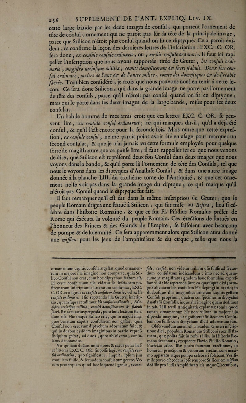 cette large bande par les deux images de conful , qui portent l’ornement de tête de conful} ornement qui ne paroîc pas fur la tête de la principale image , parce que Stilicon n etoit plus conful quand on fit ce diptyque. Ce a paroît évi¬ dent , & confirme la leçon des dernieres lettres de l’infcription : EXC. C. OR. fera donc , ex confule confule ordinario, ou , ex bis confule ordinario. Il faut ici rap- peller l’infcription que nous avons rapportée tirée de Gruter, bis conjuli crdi- nario , magifro utriufque militix, comiti domefiicorum O* facri flabuli. Deux fois con¬ ful ordinaire, maître de tune & de l'autre milice, comte des domefîiques & de l'etable facrée. Tout bien confidéré , je crois que nous pouvons nous en tenir à cette le¬ çon. Ce Cera donc Stilicon > qui dans la grande image ne porte pas l'ornement de tête des confiais, parce qu’il n’étoit pas conful quand on fit ce diptyque ; mais qui le porte dans fes deux images de la large bande, mifes pour fes deux confulats. Un habile homme de mes amis croit que ces lettres EXC. C. OR. Ce peu¬ vent lire, ex confie conful ordmarius y ce qui marque, dit-il, qu’il a déjà été conful , ôc qu’il l’eft encore pour la fécondé fois. Mais outre que cette expref- fion , ex confie conful, ne me paroît point avoir été en ufage pour marquer un fécond confulat, 8c que je n’ai jamais vu cette formule employée pour quelque forte de magiftrature que ce puilfeêtre , il faut rappeller ici ce que nous venons de dire, que Stilicon ePc repréfenté deux fois Conlul dans deux images que nous voyons dans la bande, 8c qu’il porte là l’ornement de tête des Confiais, tel que nous le voyons dans les diptyques d’Anaftafe Conful, 8c dans une autre image donnée à la planche LUI. du troifiéme tome de l’Antiquité > 8c que cet orne¬ ment ne fe voir pas dans la grande image du diptque j ce qui marque qu’il n etoit pas Conful quand le diptyque fut fait. Il faut remarquer qu’il eft dit dans la même infeription de Gruter, que le peuple Romain érigea une ftatuë à Stilicon , qui fut mife au Roftra , lieu fi cé¬ lébré dans l’hiftoire Romaine, 8c que ce fut Fl. Pifidius Romulus préfet de Rome qui éxécuta la volonté du peuple Romain. Ces érections de Ifatuës en l’honneur des Princes 8c des Grands de l’Empire , fe faifoient avec beaucoup de pompe 8c de folemnité. Ce fera apparemment alors que Stilicon aura donné une miffon pour les jeux de l’amphitéâtre 8c du cirque , telle que nous la ■ i.i. ■■ ■ — ..-■ ■ ' ... '■ ' ' ■ 't  — ■ ■ oinamentum capitisconfulare geftat,quodornamen- fuie, conful, non videtur mihi in ufu fuiflè ad fecun- tum in majore ilia imagine non comparet, quia Sri- dum confulatum indicandum : imo nec ad quem- lico Conful non erar, cum hoc diptychon faCtum eft. cumque magiftratus gradum hanc formulam expref- Id certe confpicuum elfe videtur & leCtionem po- fam vidi : hîc repetenda funt ea quæ fupra dixi ;nem- ftremarum inferiptionis litterarum confirmât, EXC. peStiliconem bis confulem hîc depingiin orariojin C.OR.erit igitur ex confuieconfuleordinario, vel exbis- duabufque illis imaginibus ornatum capitis geftare confule ordinario. Hîc repetenda ilia Gruteri inferip- Confuli proprium, qualem confpicimus in diptychis tio, quam fupra ret\iY\m\is:bis confuli ordinario , Ma- AnaftafiiConfulis, inquealia imagine quam dedimus gijîro utriufque militiœ , comiti domefiicorum & fiabuli in tab. LIII. tertii Antiquitatisexplanatæ tomi ; quod facri. Re accuratiusperpenfa, puto huicleétioni ftan- tamen ornamentum hîc non vifitur in majore ilja dum efte. Hîc itaque Stilico erit, qui in majoriima- diptychi imagine , ut fignificetur Stiliconem Confu- gine ornatum capitis confularem non geftat, quia lem non fuiftè cum diptychum illud adornatum fuit. Conful non erat cum diptychum adornatum fuit, & Obfervandum autem eft, in eadem Gruteri inferip- qui in duabus ejufdem imaginibus in orario expref- tione dici , populum Romanum Stiliconi erexiftefta- fis ipfum geftat, ad duos , quos abfolverat, confu- tuam, quæ pofita fuit in roftris illis, in Hiftoria Ro- latus denotandos. mana decantatis , exequente Flavio Pifidio Romulo , Vir quidam doCtus mihi noms & carus putat haf. PræfeCto urbis. Illæ porro ftaturam ere&iones, in ce litteras EXC. C. OR. (îc poftè legi, ex confule con- honorem principum & procerum ere<ftæ, cum maxi- fitl ordinarius, quo fignificatur , inquit, ipfum jam tno apparatu atque pompa celebrari folebant. Verifî- confulem fui(Te, «Se fecundum confulatum gerere. Ve- mile porro eftçodem ipfotempore Stiliconem mijfum rum præterquam quod hoc loquendi genus, ex con- dedifîe pro ludis Amphitheatricis atque Circenfibus,