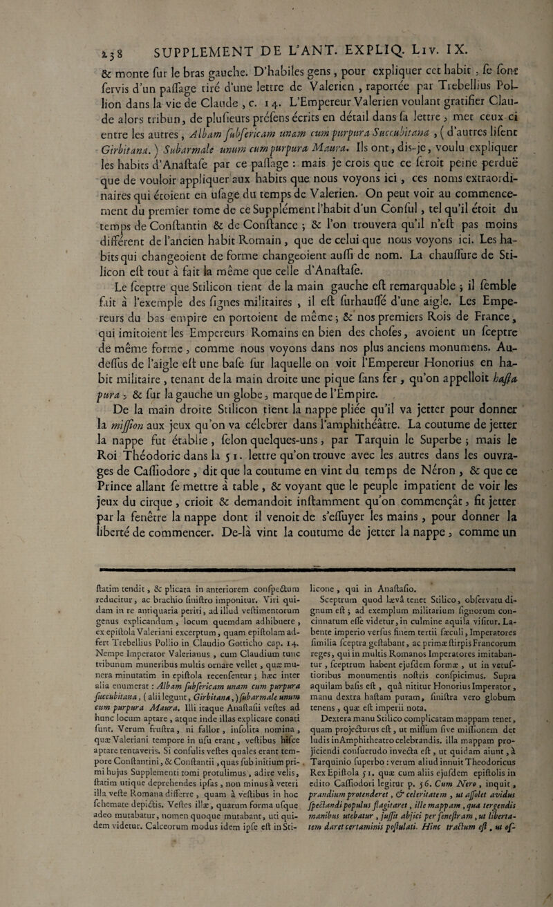 & monte fur le bras gauche. D’habiîes gens, pour expliquer cet habit , fe font fervis d’un palfage tiré dune lettre de Valerien , raportée par Trebellius PoL lion dans la vie de Claude ,c, 14. L’Empereur Valerien voulant gratifier Clau¬ de alors tribun, de pîufieurs préfens écrits en détail dans fa lettre , met ceux ci entre les autres, Album JltbJericaw unum cwn fnrfura Succubitunu , ( d autres lifent Girbitanu. \ Suburmule unum cumpurpura JVLuuru» Ils ont, dis-je, voulu expliquer les habits d’Anaftafe par ce paflage : mais je crois que ce feroit peine perdue que de vouloir appliquer aux habits que nous voyons ici, ces noms extraordi¬ naires qui étoient en ufage du temps de Valerien. On peut voir au commence¬ ment du premier tome de ce Supplément l’habit d’un Conful, tel qu’il étoit du temps de Conftantin & de Confiance ; & l’on trouvera qu’il n’eft pas moins différent de l’ancien habit Romain , que de celui que nous voyons ici. Les ha¬ bits qui changeoient de forme changeoient aufh de nom. La chauflure de Sti- licon eft tout â fait la même que celle d’Anaftafe. Le fceptre que Stilicon tient de la main gauche eft remarquable ; il fèmble fait a l’exemple des figues militaires , il eft furhauffé d’une aigle. Les Empe¬ reurs du bas empire en portoient de même; &: nos premiers Rois de France, qui imitoient les Empereurs Romains en bien des choies, avoient un fceptre de même forme , comme nous voyons dans nos plus anciens monumens. Au¬ de fia s de l’aigle eft une bafe fur laquelle on voit l’Empereur Honorius en ha¬ bit militaire , tenant delà main droite une pique fans fer , qu’on appelloit hafta, far a , & fur la gauche un globe, marque de l’Empire. De la main droite Stilicon tient la nappe pliée qu’il va jetter pour donner la mijfion aux jeux qu’on va célébrer dans l’amphithéâtre. La coutume de jetter la nappe fut établie, félon quelques-uns, par Tarquin le Superbe; mais le Roi Théodoric dans la 51. lettre qu’on trouve avec les autres dans les ouvra¬ ges de Caftiodore , dit que la coutume en vint du temps de Néron , & que ce Prince allant fe mettre â table , & voyant que le peuple impatient de voir les jeux du cirque, crioit & demandoit inftamment qu’on commençât, fit jetter par la fenêtre la nappe dont il venoit de s’effuyer les mains, pour donner la liberté de commencer. De-lâ vint la coutume de jetter la nappe , comme un ftatim tendit, & plicata in anteriorem confpedtum reducitur, ac brachio finiftro imponitur. Viri qui¬ dam in re antiquaria periri, adillud veftimentorum genus explicandum , locum quemdam adhibuere , ex epitlola Valeviani excerptum, quam epiftolamad- ferc Trebellius Pollio in Claudio Gotticho cap. 14. Nempe Imperator Valerianus , cum Claudium tune tribunum muneribus mulds ornare vellet , quæmu- nera minutatim in epiftola recenfentur ; hæc inter alia enumerat : Albam fubfericatn unam cum purpura fuccubitana, ( alii legunt, Girbitana,)fubarmale unum cum purpura Maura. Illi itaque Anaftafii veftes ad hune locum aptare , atque inde illas explicare conati funt. Verum fruftra, ni fallor , infolita nomina , quæValenani tempore in ufu erant, veftibus hifee aptare tentaveris. Si confulis veftes quales erant tem¬ pore Conftantini, & Conftantii, quas fub initium pri- mihujus Supplementi tomi protulimus , adiré velis, ftatim inique deprehendes ipfas, non minus à veteri ilia vefte Romana difterre , quam à veftibus in hoc fehemate depidtis. Veftes il!æ, quarum forma ufque adeo mutabatur, nomen quoque mutabant, uti qui- dem videcur. Calceorum modus idem ipfe eft inSti- licone , qui in Anaftafio. Sceptrum quod lævâ tenet Stilico, obfervatu di- gnum eft $ ad exemplum militarium fignorum con- cinnatum elle videtur,in culmine aquila vifîtur. La- bente imperio verfus fincm tertii faeculi, Imperatores fimilia feeptra geftabant, ac primæ ftirpisFrancorum reges, qui in multis Romanos Imperatores imitaban- tur , feeptrum habent ejufdem formas , ut in vetuf- tioribus monumentis noftris confpicimus. Supra aquilam bafis eft , quâ nititur Honorius Imperator , manu dextra haftam puram, finiftra vero globum tenens , quæ eft imperii nota. Dextera manu Stilico complicatam mappam tenet, quam projedturus eft , ut miflum five miilionem dec ludis inAmphicheatrocelebrandis. ilia mappam pro- jiciendi confuetudo invedta eft , ut quidam aiunt, à Tarquinio fuperbo : verum aliud innuit Theodoricus Rex Epiftola y 1. quæ cum aliis ejufdem epiftolis in edito Caftîodori legitur p. 56. Cum Ntro , inquit , prandiumprotenderet, & celeritatem , ut ajfolet avidus fpectandipopulus flagitaret, ille mappam , qua tergendis manibus utebatur , jujjît abjici per fencjlram, ut liberta- tern daret certaminis pojlulati. Hlnc tracium eji, ut of~