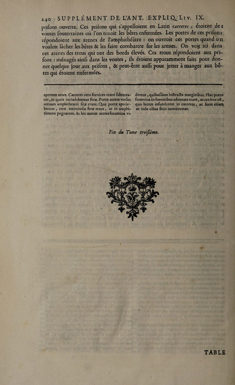 prifons ouverte. Ces priions qui s'appelaient en Latin carceres 3 étoient des voûtes fouterraines où l’on tcnoit les bêtes enfermées. Les portes de ces prifons répondoient aux arenes de l’amphithéâtre : on ouvroit ces portes quand o n vouloir lâcher les bêtes & les faire combattre fur les arenes. On wck ici dans ces arenes des trous qui ont des bords élevés. Ces trous répondoient aux pri¬ fons : ménagés ainfi dans les voûtes, ils étoient apparamment faits pour don¬ ner quelque jour aux prifons 3 & peut-être aufïi pour jetter â manger aux bê¬ tes qui étoient enfermées. dentur, quibufdam inftru&a marginibus. Haec porro foramina in fornieibus adornata erant, ut credere eft, quo lucem infunderent in carceres, ac forte ctiara ut inde cibus feris immiteretur. Fin du Time troifiéme. 4; ’ ■ ' ». ; i. i . apertam tenet. Carceres vero fornices erant fubterra- nei, in queis includebantur feræ. Portæ autem verfus arenam amphicheatri firæ erant. Quæ portæ aperie- bantur , cum emittendæ feræ erant, ut in amphi- theacro pugnarent. In his autem arenis foramina vi- TABLE