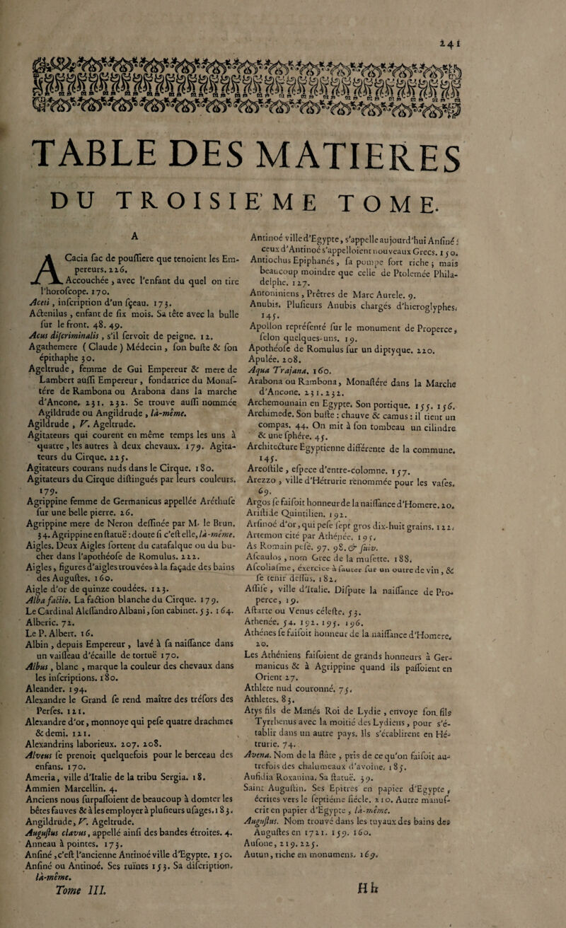 TABLE DES MATIERES DU TROISIEME TOME. A Cacia fac de pouflicre que tenoient les Em¬ pereurs. 12.6. Accouchée } avec l’enfant du quel on tire l’horofcope. 170. Aceti , infcription d’un fçeau. 173. Attendus, enfant de fix mois. Sa tête avec la bulle fur le front. 48. 45). Acm dijcriminalis, s’il fervoit de peigne. 12. Agathemere ( Claude ) Médecin , fon bufte & fon épithaphe 30. Ageltrude, femme de Gui Empereur & merc de Lambert aüffi Empereur , fondatrice du Monaf- tére de Rambona ou Arabona dans la marche d’Ancone, 231. 232. Se trouve aullï nommée Agildrude ou Angildrude , là-même. Agildrude , JR Ageltrude. Agitateurs qui courent en même temps les uns à quatre , les autres à deux chevaux. 179. Agita¬ teurs du Cirque. 225. Agitateurs courans nuds dans le Cirque. 180. Agitateurs du Cirque diftingués par leurs couleurs. 17 9* Agrippine femme de Germanicus appellée Aréthufe fur une belle pierre. 2 6. Agrippine mere de Néron delïinée par M- le Brun. 3 4. Agrippine en ftatuë : doute fi c’eft elle, là-même. Aigles. Deux Aigles fortent du catafalque ou du bû¬ cher dans l’apothéofe de Romulus. 212. Aigles, figures d’aigles trouvées à la façade des bains des Auguftes. 160. Aigle d’or de quinze coudées. 1 2 3. Albafaiïio. Lafattion blanche du Cirque. 179. Le Cardinal Alrifandro Albani, fon cabinet. 53. 164. Alberic. 72. Le P. Albert, x 6. Albin , depuis Empereur , lavé à fa nailTance dans un vaifièau d’écaillc de tortue 170. Albus y blanc , marque la couleur des chevaux dans les infcripcions. 180. Aleander. 194. Alexandre le Grand fe rend maître des tréfors des Perfes. 121. Alexandre d’or, monnoye qui pefe quatre drachmes &demi. 121. Alexandrins laborieux. 207. 208. Alveus fe prenoit quelquefois pour le berceau des enfans. 170. Ameria, ville d’Italie de la tribu Sergia. 18. Ammien Marcellin. 4. Anciens nous furpafioient de beaucoup à domter les bêtes fauves & à les employer à plufieurs ufag.es, 183, Angildrude, JR Ageltrude. Auguftus clavtts, appellé ainfi des bandes étroites. 4. Anneau à pointes. 173. Anfiné, c’eft l’ancienne Antinoé ville d’Egypte. 150. Anfiné ou Antinoé. Ses ruines 1 j 3. Sa difeription, là-même. Tome 111. Antinoé ville d’Egypte, s’appelle aujourd’hui Anfiné : ceuxd Antinoé s'appelaient nouveaux Grecs. 150. Antiochus Epiphanés , fa pompe fort riche; mais beaucoup moindre que celle de Ptolemée Phila¬ delphie. 127. Antoniniens , Prêtres de Marc Aurele. 9. Anubiî, Plufieurs Anubis chargés d’hieroglypheSi 145. Apollon repréfenté furie monument de Properce, félon quelques-uns. 19. Apothéofc de Romulus fur un diptyque. 220. Apulée. 208. Aqua TrajanA. \6o. Arabona ou Rambona, Monafiére dans la Marche d’Ancone. 231.232. Archemounain en Egypte, Son portique. 15y. iy<R Archimede. Son bufte : chauve &c camus : il tient un compas. 44. On mit à fon tombeau un cilindre & une fphére. 45. Architecture Egyptienne différente de la commune. 145* Areoftile , efpece d’entre-colomne. 1J7. Arezzo , ville d’Hétrurie renommée pour les vafes 69. Argos fefaifoit honneur de la nailTance d’Homere. 20. Ariftide Quintilien. 192. Arfinoé d or,qui pefe fepr gros dix-huit grains. 1 22, Artemon cité par Athénée, 19 3, As Romain pefé. 97. yS.çr fttiv. Atcaulos , nom Grec de la mufette. 1 88. Alcohaime, exercice à laucer fur un outre de vin , Sc fe tenir ddT’us. 182, Affile , ville d Italie. Di/pute la naiflance de Pro¬ perce, 19, Aftarte ou Venus célefte. y 3. Athenée. y4. 192. 195. 196. Athènes fefaifoit honneur de la nailTance d’Homere., 20. Les Athéniens fai fuient de grands honneurs à Ger¬ manicus <k à Agrippine quand ils paflbient en Orient 27. Athlete nud couronné. 73. Athlètes. 83. Atys fils de Manés Roi de Lydie , envoyé fon.fils Tyrrhenus avec la moitié des Lydiens , pour s’é¬ tablir dans un autre pays. Ils s’établirent en Hé- trurie. 74.. Avena. Nom de la flûte , pris de ce qu’on faifoit au¬ trefois des chalumeaux d’avoine. i8y. Aufidia Roxanina. Sa ftatuë. 3 9. Saint Auguftin. Ses Epitres' en papier d’Egypte , écrites vers le feptiéme fiécle. ?. 10. Autre manuf- criten papier d’Egypte , là-même. Augujhts. Nom trouvé dans les tuyaux des bains des Auguftes en 1721. 1 y 9. 1 Go. Aufone, 2 x 9. 2zy. Autun, riche en monumens, îCç;. { Hh