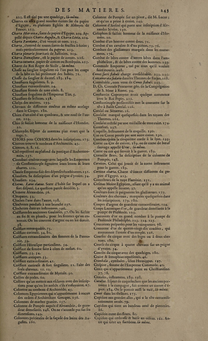 DES MA ïi 3. Il eft tiré par une quadrige, là-même. Chartes en affez grand nombre écrites fur du papier d'Egypte, en plufieurs Eglifes 8c Abbayes de France. 113. Charta Hieratica, forte de papier d'Egypte. 104. Ap¬ pelle depuis Charta Augujl a ,8c ChartaLivia. 104. Charta Fanniana, d'où venoit ce nom. 205. Charta, s’entend de toutes fortes de feuilles à écrire ; mais particulièrement du papyrus. 203. Charta plenaria fecuritatis de Juftinien. 20p. Charta Damafcena , eft le papier de cotton. 216. Charta cuttunea, papier de cotton ou Bombycin. 21 y. Charte du Roi Roger de Sicile , là-même. Chaflè au fanglier lînguliere où l’on pare les coups de la bête en lui préfentant des habits. 71. Chaffe du fanglier 8c du cerf. 183. 184. Chauffures fingulieres. 8.9. Chauffure extraordinaire. 24. Chauffure fermée de tous côtés. 8* Chauffure finguliere de l’Empereur Tite. y. Chaulfure de Stilicon. 238. Chelys des anciens, x 5? 3. Chevaux de différente couleur au même attelage dans le Cirque. 180. Chien d’un côté d’un quadrans, 8c une roue de l’au¬ tre. 103. Chio fe faifoit honneur de la naiflance d’Homére. 20. Chlamyde. Efpece de manteau plus court que la toge. 7. CHORS pour COHORSdansles inferiptions. 173. Cicéron trouve le tombeau d’Archimède. 4y. Cicéron. 6. 8. 16. Ciel repréfenté au plafond du portique d’Archemou- nain. 137. Cinnabari couleur rouge avec laquelle les Empereurs 1 de Conftantinople fignoient leurs lettres 8c leurs chartes. 212. Claude Empereur fait des dépenfeséxorbitantes. 131. Claudien. Sa defeription d’un peigne d’y voire. 34. Claudien. 234. Clavus. Latus clavus. Sorte d’habit fur lequel on a fort difputé. La queftion paroît décidée. 3. Clement Alexandrin, y (S. Cleopatre. y3. Cloches l’une dans l’autre. 198. Clochettes pendues à une branche 197. Clochettes dans un inftrumcnc. 1 96. Coëffures des anciennes Gauloifes. y 7. On les faifoit en fer & en plomb, pour les femmes qu'on en- terroit. On les couvroit d’argent ou on les doroit. y8. Coëffure remarquable. 7y. Coëffure curieufe. 34. 80. Coëffures extraordinaires des femmes de la Panno¬ nie. y 9. Coëffure Hétrufque particulière, y4. Coëffure de femme faite à côtes de melon. 60. Coëffures. y 3. y4. Coëffures antiques, y 3. Coëffure extraordinaire. 41. Coëffure curieufe 8c fort finguliere* 11. Faite des feuls cheveux. 11. 12. Coëffure extraordinaire de Myrtale. 30. Collier de perles. 60. Colliers qu'on mettoit aux efclaves avec des inferip- tions pour qu’on les arrêtât s’ils s’enfuyoient. 67. Colomne au tombeau d’Archiméde. 4y. Colomnes Epyptiennes qui n’appartiennent à aucun des ordres d’Architeéfcure Grecque. 1 y 6. Colomnes de marbre granité. iy7. Colomne de Pompée auprès d’Alexandrie, de gran¬ deur demefurée. 148. On ne s’accorde pas fur fes dimenfions. 149. Colomnes précieufes de la façade des bains des A11- guftes. 160. T I E R E S. 143 Colomne de Pompée fur un pivot, dit M. Lucas 5 ce qu’on a peine à croire. 149. Colomne d’Anfiné qui porte une infeription d'Ale¬ xandre Sévére. 130. Colophon fe faifoit honneur de la naiflance d’Ho¬ mére. 20. Combat d’un homme contre deux. 71. Combat d’un cavalier & d’un piéton. 7y. 76. Combats des gladiateurs marqués dans les monu- mens. 176. Combat de bêtes contre d’autres bêtes dans l’am¬ phithéâtre , 8c de bêtes contre des hommes. 239^ Commode Empereur , tué par ceux qu’il vouloir faire mourir. 208* Cornes facri Jlabuli charge confidérable. 233. 2 3 y* Concamerata fudatio dans les Thermes de Fréjus, x 68. Connétable , nom venu de Co?nes jlabuli. 233. D. Ch. Conrade Procureur gén. de la Congrégation de S. Maur â Rome. 94. Conftantin Copronyme avoit quelque commerce avec le Roi Pépin. 212. Conftantinople pevfonnifiée met la couronne fur la tête à Bafile Conful. 226. Conful ou Sénateur. 16. Confulat marqué quelquefois dans les tuyaux des Thermes. 161. Confulat reétifié par une médaille de terre cuite. 174; Contclori. 2374 Coquille. Inftrument de la coquille. 190; Cor ou Corne percée par une autre corne. 190. Corebus ajouta la cinquième corde à la lyre. 1934 Corne ou Cor de cuivre. 189. ou de corne de bœuf fauvage appellé U rus , là-même. Corne ou cor qui fervoit à la guerre. 1S 9. Corneille Brun. Sa defeription de la colomne dô Pompée. 148. Cornicen. Celui qui jouoit de la corne inftrument pour la guerre. 189. Corticea charta. Charte d’écorce différente du pa¬ pier d’Egypte. 2x3. Correéteurs de la voye Flaminie. iy 1. Cofmas Moine Egyptien, aflure qu’il y a un animal qu’on appelle licorne. 37. Couleurs dont fe paignoient les gladiateurs. 177. Couleurs des chevaux, marquées quelquefois dans les inferiptions. 179.180. Coupes d’argent de grandeur extraordinaire. 124. Coupe Laconique d'or, de grandeur demefurée à la pompe de Ptolémée. 123. Couronnes d’or en grand nombre à la pompe de Ptolémée Philadelphe. 123. 124. i2y. Couronnes préparées pour les vainqueurs. 78. Couronne d'or de quatre-vingt-dix coudées, qui couronnoit l’entrée d’un temple. 126. Courfes du cirque avec des biges ou à deux che¬ vaux. 180. Courfe du cirque à quatre chevaux fur un peigne d’yvoire. y4. Courfes du cirque avec des quadriges. 180. Craire 8c Irmophius repréfentés. 46. Crembala , cymbales , félon Hermippus. ï 97. Crifpine , femme de l’Empereur Commode. 40. Croix qui n’appartiennent point au Chriftianifme; 77-73.. Crotales, inftrumens. 189. 198. Cucullus. Efpece de coqueluchon que les anciens por- toient à la campagne , fait comme un cornet d’é¬ pice. 184. On le portoit auffi la nuit, là-même. C»nei dans les théâtres. I7y. Cupidon aux grandes ailes , qui a la tête extraordi¬ nairement ornée. 79. Cupidon qui tient un bandeau orné de pierreries. 86. Cupidon entre des fleurs. 8c. Cupidon qui embraflè & baife un oifeau. 162. Au¬ tre qui tient un flambeau, là-mêtne.