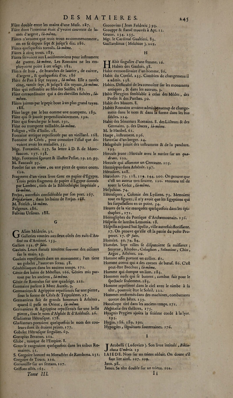 M5 Flûte double entre les mains d’une Mufe. 187. Flûte dont l’interieur étoit d’yvoire couverte de la¬ mes d’argent, là-même. Flûtes n’avoientque trois trous au commencement, on en fit depuis fept & jufqu’à dix. 186. Flûtes quelquefois tortues, là-même. Flûtes à cinq trous. 187. Flûtes fervoient aux Lacédomoniens pour inftrument de guerre, là-même. Les Romains ne les cm- ployoient point à cet ufage. 182,. Flûtes de buis, de branches de laurier , de cuivre, d’argent, & quelquefois d’or. 186 Flûte de Pan à fept tuyaux, là-même. Elle a tantôt cinq, tantôt fept, & jufqu’à dix tuyaux,là-même. Flûte qui refiemble au fifre des Suifles. 187. Flûte extraordinaire qui a des chevilles fichées, là- même. Flûtes jointes par le pepit bout à un plus grand tuyau. 188. Flûte large par le bas eomme une trompette. 189. Flûte qui fe jouoit perpendiculairement. 190. Flûte qui fourche par le haut. 191. Flûte ou trompette tailladée, là-même. Foligno , ville d’Italie. 18. Fontaine antique repréfentée par un vieillard. 168. Fontaine de Cérès , pour connoîtrc l’iffuë que dé¬ voient avoir les maladies, y y. Mgr. Fontanini. 137. Sa lettre à D- B. de Mont- faucon. 137. 138. Mgr. Fontanini fçavant & illuftre Prélat. 19. 20.99. M. Faucault 93. Foudre fur un trient, ou une piece de quatre onces, i'io. Fragment d’un vieux livre Grec en papier d'Egypte. Trois petits fragmens de papier d’Egypte donnés par Lambec , tirés de la Bibliothèque Impériale , là-même. Fréjus, autrefois confidérable par fon port. 167. Frigidarium , dans les bains de Fréjus. 168. M. Fritfch, là-même. Fulgence. 286. Fulvius Urfinus. 188. G GAlien Médecin. 31. Galleries voûtées aux deux côtés des rues d’An- finé ou d’Antinoé. 133. Gallien i$i.& fuiv. Gaulois. Leurs ftatuës tenoient fouvenc des oifeaux fur la main. xy. Gaulois repréfentés dans un monument 3 l’un tient un gobelet, l’autre un fceau. 38. Généthliaques dans les anciens temps. 171. Génie des bains de Métellus. 166. Génies mis par¬ tout par les anciens , là-même. Génie de Romulus fur une quadrige. 222. Germains parlent à Marc Aurele. 9. Germanicus & Agrippine repréfentés fur une pierre, fous la forme de Cérès & Triptoléme. 27. Germanicus fait de grands honneurs à Athènes , quand il pafiè en Orient, là-même. Germanicus & Agrippine repréfentés fur une belle pierre , fous le nom d’Alphée ôc d’Aréthufe. 26. Gladiateur Hétrufque. 178. Gladiateurs portoient quelquefois le nom des cou¬ leurs dont ils étoient peints. 177. Gobelet Hétrufque fingulier. 69. Goropius Becanus. 202. Globe , marque de l’Empire. 8. Grecs fe rangeaient quelquefois dans les tribus Ro¬ maines. 31. S. Grégoire honoré au Monaftére de Rambona. 231. Grégoire de Tours. 2x0. Grenouille fur un fextans. 107. Griffons ailés. 163. Tome 111. Gronovius ( Jean Frédéric J 93. Grouppe & ftatuë trouvés à Apt. x 1. Gruter. 234. 233. Mgr. le Cardinal Gualtieri. 85. Guillandinus ( Melchior ). 201. H HAbit fingulier d’une femme. 16. Habits des Gaulois. 38. Habit extraordinaire d’un homme. 86. Habit du Conful. 233. Combien de changemens il a admis. 238. Habits. Difficulté de lesconnoître fur les monumens antiques , & dans les auteurs. 3. Habit Phrygien femblable à celui des Médes, des Perfes & des Parthes. yo. Habit des Maures. 8. Habits Romains avoientadmisjpeaucoup de dxange- mens dans le nom & dans la forme dans les bas fiécles. 224. Habit des Sénateurs Romains. 8. des Licteurs & des Germains, 9. des Daces, là-même. M. leHaribel. 61. Harpe, inftrument. 196. Havrefac d’un berger. 24. Helagabale joiioit des inftrumens & de la pandure. 193. Hercule jeune : Hercule avec le navire fur un qua- drans. 102. Hercule qui affomme un Centaure, ioy. Hermippus dans Athénée. 197. Hérodien. 208. Hérodote. 73. 118. 119. 144. 200. On prouve que c’eft un auteur très fincerc. 120. reconnu tel de toute la Grèce , là-mcme. Hefychius. 74. Flétrufques , Colonie des Lydiens. 73. Mettoient tout en figures; il n’y avoit que les Egyptiens qui les furpaflaffent en ce point. 34. Heures de la vie marquées quelquefois dans les épi- thaphes ,171. Hiérogliphes du Portique d’Archemounain. 136. Hifpella de la tribu Lemonia. 18. Hifpella aujourd’hui Spello, ville autrefois floriflante. 17. On prouve qu’elle eft la patrie du poëte Pro= perce. 17. & fuiv. Homère. 30.74.84. Homère. Sept villes fe difputoient fa naiffiancc } Smyrne , Rhodes , Calophon , Salamine , Chio , Argos, Athènes. 20. Homme affis portant un collier. 61. Homme cornu qui a des cornes de bœuf. 86. C’eft: peut-être Bacchus 3 là-même. Homme qui dompte un lion. 183. Hommes nuds qui fe battent 3 combat fait pour le fpeétacle feulement. 183. Homme repréfenté dans le ciel avec le nimbe à la tête, pourroit être le Soleil. 222. Hommes renfermés dans des machines, combattants contre des bêtes. 239. Horofcope tiré dans les anciens temps. 171. Hefpitalia des théâtres, 173. Hyagnis Prygien ajoûta la fixiéme corde à la lyre, 193. Hygin. 186. 189. 190. Hypogées, fépultures fouterraines. 176. I JAcobelli ( Ludovico ). Son livre intitulé yBiblio- checa Umbria. 19 I AIE DE. Nom fur un triens réduit. On doute s'il faut lireainfi. 107. 109. Jana. 98. Janus, Sa tête double fur un triens. 102.