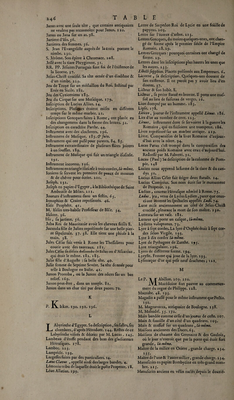 r' Janus avec une feule tête , que certains antiquaires ne veulent pas reconnoître pour Janus» i io. Janus ou Jana fur un as. 98. Jartiere d’ifis. y 6. Jarcieres des femmes. y 6. S. Jean l’Evangelifte auprès de la croix portant le nimbe. 230. S. Jérôme. Son épitre à Chromace. 208. Jefteavec la tiare Phrygienne, y 1. RR. PP. Jéfuites Portugais font foi de l’éxiftence de la licorne. 37. Jefus-Chrift crucifié. Sa tête ornée d’un diadème & d’un nimbe. 229. Jeu de Troyc fur un médaillon du Roi. Inftitué par Enée en Sicile. 182. Jeu des Cyziceniens 183. Jeu du Cirque fur une Mofaïque. 179. Infcription de Lucius Allius. 14. Infcriptions. Plufiçurs étoient mifes en différens temps fur le même marbre. 21. Infcriptions Grecques faîtes à Rome , ont plutôt eu des changemens dans la forme des lettres. 32. Infcription en caraétére Parthe. 44. Inftrument avec des clochettes. 196. Inftrurnens de Mufique. 1 %$.&fuiv. Inftrumens qui ont paflepour parères. 84. 8 y. Inftrument extraordinaire de plusieurs flûtes jointes à un foufflet. 189. Inftrument de Mufique qui fait un triangle ifofcele. 191. Inftrument inconnu. 196. Inftrument en triangle ifofcele à trois cordes, là-même. Ioniens fe fervent les premiers de peaux de mouton & de chèvre pour écrire. 200. . Jofeph. 132. Jofeph en papier d’Egypte , à la Bibliothèque de Saint Ambroife de Milan. 211. Joueurs d’inftrumens dans un feftin. 6y. Irmophius & Craire repréfcntés. 46. Ifaïe Prophète. 41. M. Ifelin tres-habile Profeftcwr de Bâle. 34. Iftdore. 36. Ifis, fa jartiere. y 6. Juba Roi de Mauritanie avoir les cheveux frifés 8. Jucunda fille de Julien repréfentée fur une belle pier¬ re fépulcrale. 37. 38. Elle tient une phiole à la main. 38. Jules Céfar fait venir à Rome les Theflàliens pour courir avec des taureaux. 181. Jules Céfar fedifoic delcendu dclulus ou d’Afcanius , qui étoit le même. 182. 183. Julie fille d’Augufte : fa belle tête. 40. Julie femme de Septime Sevére. Sa tête donnée pour telle à Boulogne en Italie. 41. Junon Pronuba , ou la Junon des noces fur un bas relief. 169. Junon peut-être , dans un temple. 81. Junon dans un char tiré par deux paons. 72. K P. IC^Irker. 190. 191. 196. L LAbyrinthe d’Egypte. Sa defcription, fes falles, fes chambres, d’après Hérodote. 144. Reftes de ce Labyrinthe vifités & décrits par M. Lucas . 143. Lambeau d’étoffe pendant des bras des gladiateurs Hétrufques. 178. Lambec. 223. Lampride. 195. Largelfes faites par des particuliers. 14, Latus Clavus , appellé ainfi des larges bandes. 4. Lémonia tribu de laquelle étoit le poëte Properce. 18. Léon Allatius. 199. L E Lettre de Sarpedon Roi de Lycie en une feuille de papyrus. 203. Lettre fur l’écorce d’arbre. 213. Lettres Grecques, du moins quelques-unes, ont chan¬ gé de forme après le premier fiécle de l’Empire Romain. 28.29. Lettres Grecques : pourquoi certaines ont changé de forme. 29. Lettres dans les infcriptions plus hautes les unes que les autres. 233. Libelli fupplices. Placets préfentés aux Empereurs. Licorne , fa defcription. Quelques-uns doutent de fon exiftence. Il ne paroît pas y avoir lieu d’en douter. 37. Liéteur & fon habit. 8. Liéteur , fa petite ftatuë en bronze. Il porte une maft- fuë au lieu de faifceau de verges. x6. Lion dompté par un homme. 183. Lipfe. 178. Liticen , joueur de l’inftrument appellé Lituus. 186. Lits d’or au nombre de cent. 123. Lituus, inftrument dont fe fervoient à la guerre les Romains , qui en faifoient une trompette. 186. Livre repréfenté fur un marbre antique. 219. Livre. Comparaifon de la livre Romaine d’aujour¬ d’hui avec la nôtre. 94. Lucas Ptetus s’eft trompé dans la comparaifon des anciens poids Romains avec ceux d’aujourd’hui. Redrefle par M. Fabretti. 91. Lucas* ( Paul ) Sa defcription de lacolomne de Pom¬ pée. 148 Lucien nous apprend la forme de la tiare & du cart- dys yo. Lucius Allius Céler fait ériger deux ftatuës. 14. Lucius Cominius. Son nom écrit fur le monument de Properce. 19. Ludius , coureur Hétrufquc admiré à Rome. 7y. Ludus, jeu, venu de Lydus Lydien, parce que ceux- ci ont inventé les fpedacles appellés Ludi. 74. Lune mife anciennement au côté de Jefus-Chrift crucifié , pleurant la mort de fon maître. 230. Lutteurs fur un vafe. x 81. Lutteur qui porte un cafque, là-même. Lydiens voluptueux. 73. Lyre à fept cordes. La lyre d’Orphée étoit à fept cor¬ des félon Virgile. 195. Lyre à dix cordes là-même. Lyre de Pythagore de Zanthc. ijy. Lyre triangulaire. 196. Ly res de différente forme. 194. Lyryfte. Femme qui joue de la lyre. 193. Lyfimaque d’or qui pefe neuf drachmes ; ixie M Le P. Jl Abillon. 209. 210. 1VI Macédoine fort pauvre au commence¬ ment du régné de Philippe. 128. Macrobe. 48. 193. Magadis a pafte pour le même inftrument que Pettis. 192. M. Magnavacca, antiquaire de Boulogne. 138. M. Mahudel. y y. 172. Main bandée comme celle d’un joueur de cefte. 107. Main & faucille d’un côté d’un quadrans. 103. Main & malfuë fur un quadrans, là-même. Maifons anciennes desDaces.63. Maifons de chaume des Germains & des Gaulois, où le jour n’entroit que par la porte qui étoit fort grande, là-même. Maître de la milice en Orient, grande charge. 134. Maître de l’une & l’autre milice, grande charge. 234. Manufcrits en papier Bombycinc en très-grand nom¬ bre. 21 y. Manufcrits anciens en vélin raclés^depuis le douzié*