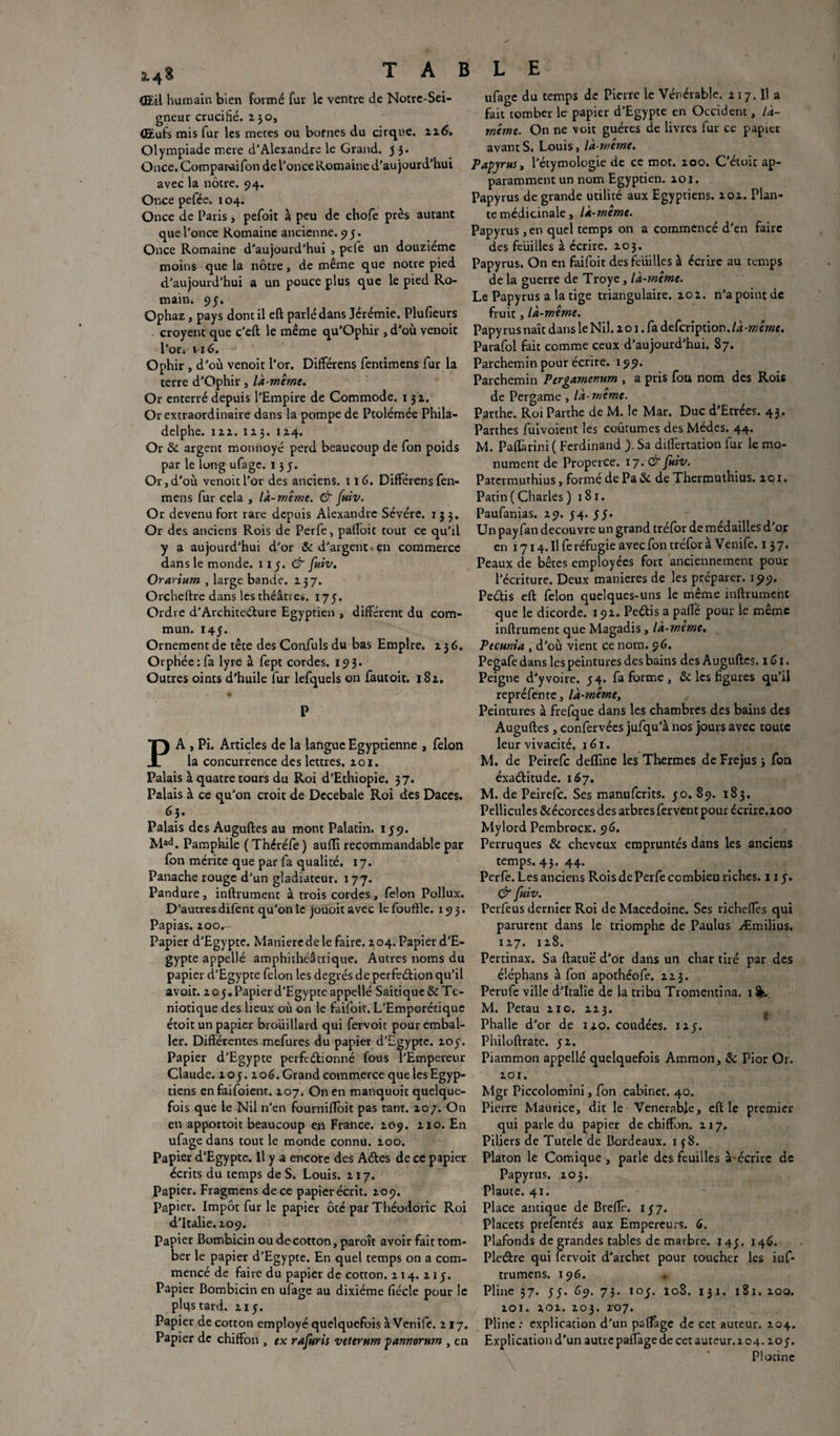 (EU humain bien formé fur le ventre de Notre-Sei- gneur crucifié. 230, (Eufs mis fur les meces ou bornes du cirque. 116, Olympiade mere d'Alexandre le Grand. 5 3. Once.Cotnparaifon de l’once Romaine d'aujourd’hui avec la nôtre. 94. Once pefée. 104. Once de Paris, pefoit à peu de chofe près autant que l’once Romaine ancienne. 95. Once Romaine d’aujourd’hui , pele un douzième moins que la nôtre, de même que notre pied d’aujourd’hui a un pouce plus que le pied Ro¬ main. 95. Ophaz, pays dont il eft parlé dans Jérémie. Plufieurs croyent que c’eft le même qu’Ophir, d’où venoit l’or. 116. Ophir , d’où venoit l’or. DifFérens fentimens fur la terre d’Ophir, là-même. Or enterré depuis l’Empire de Commode. 132. Or extraordinaire dans la pompe de Ptolémée Phila- delphe. 122. 12 3. 124. Or & argent monnoyé perd beaucoup de fon poids par le long ufage. 135. Or, d'où venoit l’or des anciens. 116. DifFérens fen- mens fur cela , là-même. & (hiv. Or devenu fort rare depuis Alexandre Sévére. 133. Or des anciens Rois de Perfe, pafFoit tout ce qu’il y a aujourd’hui d’or & d'argent-en commerce dans le monde. 115. & (hiv. Orarium , large bande. 237. Orcheftre dans les théâtres. 175. Ordre d’Architecture Egyptien , différent du com¬ mun. 145. Ornement de tête des Confiais du bas Empire. 236. Orphée: fa lyre à fept cordes. 193. Outres oints d'huile fur lefquels on fautoit. 182. P PA , Pi. Articles de la ladgue Egyptienne , félon la concurrence des lettres. 201. Palais à quatre tours du Roi d’Ethiopie. 37. Palais à ce qu'on croit de Decebale Roi des Daces. 63. Palais des Auguftes au mont Palatin. 159. Mad. Pamphile (Thcréfe) auffi recommandable par fon mérite que par fa qualité. 17. Panache rouge d’un gladiateur. 177. Pandure, inftrument à trois cordes, félon Pollux. D’autres difent qu’on le jouoit avec le fouftle. 193. Papias. ioOr- Papier d’Egypte. Maniéré de le faire. 2 04. Papier d’E¬ gypte appellé amphithéâtrique. Autres noms du papier d’Egypte félon les degrés de perfeéfion qu’il avoit. 2o5. Papier d’Egypte appellé Saitique & Tc- niotique des lieux où on le faifoit. L’Emporétique étoit un papier brouillard qui fervoit pour embal¬ ler. Différentes mefures du papier d’Egypte. 205. Papier d’Egypte perfeétionné fous l’Empereur Claude. 205. 206. Grand commerce que les Egyp¬ tiens enfaifoient. 207. On en manquoit quelque¬ fois que le Nil n’en fournifTôit pas tant. 207. On en apportoit beaucoup en France. 209. 210. En ufage dans tout le monde connu. 200. Papier d’Egypte. U y a encore des Aétes de ce papier écrits du temps de S. Louis. 217. Papier. Fragmens de ce papier écrit. 209. Papier. Impôt fur le papier ôté par Théodoric Roi d’Italie. 209. Papier Bombicin ou de cotton, paroît avoir fait tom¬ ber le papier d’Egypte. En quel temps on a com¬ mencé de faire du papier de cotton. 214. 215. Papier Bombicin en ufage au dixiéme fiécle pour le plus tard. 215. Papier de cotton employé quelquefois à Venife. 217. Papier de chiffon , ex rafuris veternm pannorum , en ufage du temps de Pierre le Vénérable. 217. Il a fait tomber le papier d’Egypte en Occident, là- même. On ne voit guéres de livres fur ce papier avantS. Louis, là-même. Papyrus y l’étymologie de ce mot. 200. C’étoit ap- paramment un nom Egyptien. 101. Papyrus de grande utilité aux Egyptiens. 202. Plan¬ te médicinale, là-même. Papyrus ,en quel temps on a commencé d’en faire des feüilles à écrire. 203. Papyrus. On en faifoit des feuilles à écrire au temps de la guerre de Troye, là-même. Le Papyrus a la tige triangulaire. 202. n’apointde fruit, là-même. Papy rus naît dans le Nil. 2 o 1. fa defeription. Ai Parafol fait comme ceux d’aujourd’hui. 87. Parchemin pour écrire. 199. Parchemin Pergamenum , a pris fou nom des Rois de Pergame , là-même. Parthe. Roi Parthe de M. le Mar. Duc d'Etrées. 43. Parthes fuivoient les coûtumes des Médcs. 44. M. Paffarini ( Ferdinand ). Sa differtation fur le mo¬ nument de Properce. 17. & (hiv. Patermurhius, formé de Pa& de Thermuthius. 201. Patin ( Charles ) 181. Paufanias. 29. 74. 57. Un pay fan découvre un grand tréfor de médailles d’or en i7i4.Ilfe réfugie avec fon tréfor à Venife. 1 37. Peaux de bêtes employées fort anciennement pour l'écriture. Deux maniérés de les préparer. 199. Pe&is eft félon quelques-uns le même inftrument que le dicorde. 192. Peéfis a paffé pour le même inftrument que Magadis, là-meme. Pecunia , d’où vient ce nom. 96. Pegafe dans les peintures des bains des Auguftes. 1G1. Peigne d'yvoire. 54. fa forme , & les figures qu’il repréfente, là-même. Peintures à frefque dans les chambres des bains des Auguftes, confervées jufqu’à nos jours avec toute leur vivacité. 161. M. de Peirefc deffinc les Thermes de Fréjus 3 fon éxaéfitude. 167. M. de Peirefc. Ses manuferits. 50. 89. 183. Pellicules&écorces des arbres fervent pour écrire.zoo Mylord PembrocK. 96. Perruques & cheveux empruntés dans les anciens temps. 43. 44. Perfe. Les anciens Rois de Perfe combien riches. 11 y. & fuiv. Perfeus dernier Roi de Macedoine. Ses richeffès qui parurent dans le triomphe de Paulus Æmilius. 127. 128. Pertinax. Sa ftatuë d’or dans un char tiré par des éléphans à fon apothéofe. 223. Perufe ville d’Italie de la tribu Tromentina. 1 M. Petau 210. 223. Phalle d’or de 120. coudées, 127. Philoftrate. 52. Piammon appellé quelquefois Amraon, & Pior Or. 201. Mgr Piccolomini, fon cabinet. 40. Pierre Maurice, dit le Vénérable, eft le premier qui parle du papier de chiffon. 217. Piliers de Tutele de Bordeaux. 1 f 8. Platon le Comique , parle des feuilles à-écrire de Papyrus. 203. Plaute. 41. Place antique de Breffe. 157. Placets prefentés aux Empereurs. 6. Plafonds de grandes tables de marbre. 145. 146. Pleétre qui fervoit d’archet pour coucher les inf* trumens. 196. Pline 37. 55. 69. 7J. 107. 108. 131. 181. 200. 201. 202. 203. 207. Pline: explication d’un pslfage de cet auteur. 204. Expli cation d'un autre paffage de cet auteur. 204.207. Piotine