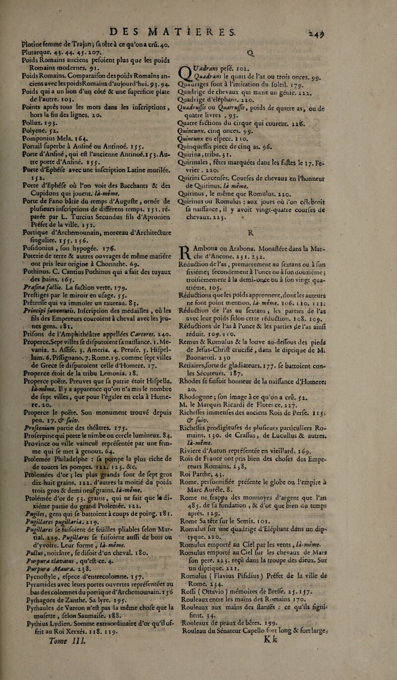 Plotine femme deTrajan; fa tête à ce qu’on a crû. 40. Plutarque. 43.44. 4J* i°7* Poids Romains anciens pefoicnt plus que les poids Romains modernes. 91. Poids Romains. Comparaifon des poids Romains an¬ ciens avec les poidsRomainS d’aujourd'hui. 95.94. Poids qui a un lion d’uq côte & une fuperficie plate de l'autre. 10 3. Points après tous les mots dans les infcriptions, hors la fin des lignes* zo. Pollux. 19}. Polycne. yz. Pomponius Mêla. 164, Portail fuperbe à Anfiné ou Antinoé. ïyy. Porte d’Anfiné, qui eft l’ancienne Antinoé.I y 3. Au¬ tre porte d’Anfiné. 155. Porte d'Ephéfe avec une infcription Latine mutilée, ryz. Porte d’Ephéfe où l’on Voit des Bacchants & des Cupidons qui jouent, là-même. Porte de Fano bâtie du temps d’Augufte , ornée de plufieursinfcriptions de différens temps. 151. ré¬ parée par L. Turcius Sccundus fils d’Apronien Préfet de la ville. 151. Portique d’Archcmounain, morceau d’Architecture fingulier. iy y. 1 yé. Pofidonius , fon hypogée. 176. Poterie de terre & autres ouvrages de meme matière ont pris leur origine à Chonnthe. 69. Pothinus. C. Cantius Pothinus qui a fait des tuyaux des bains. i6y. Prafinafaftio. La faction verte. 179. Preftiges par le miroir en ufage. y y. PrêrrelTequi va immoler un taureau. 83, Principi juventutis, Infcription des médailles , où les fils des Empereurs couroient à cheval avec les jeu¬ nes gens. 1S1, Prifons de l’Amphithéâtre appellées Carceres. Z40. Properce.Sept villes fe difputoient fa naillànce. 1. Me- vania. z. Aflife. 3. Ameria. 4. Perufe. y. Hifpel- lum. 6. Pifiignano. 7. Rome. 19. comme fept villes de Grèce fe difputoient celle d’Homere. 17. Properce étoit de la tribu Lemonia. 18. Properce poète. Preuves que fa patrie étoit Hifpella. là-meme. U y a apparence qu’on n’a mis le nombre de fept villes, que pour l’égaler en cela à Homè¬ re. zo. Properce le poëte. Son monument trouvé depuis peu. 17. & fuiv. Profeenium partie des théâtres. I7y. Proferpinequi porte le nimbe ou cercle lumineux. 84. Province ou ville vaincue repréfentée par une fem¬ me qui fe met à genoux. 64. Ptolemée Philadelphe : fa pompe la plus riche de de toutes les pompes, izz. 1 zy. ôcc. Ptolcmées d’or \ les plus grands font de fept gros dix-huit grains, izz. d'autres la moitié du poids trois gros & demi neufgrains. là-même. Ptolémée d’or de y 3. grains, qui ne fait que 1* di¬ xiéme partie du grand Ptolemée. 1 zz. Pugiles, gens qui fe battoient à coups de poing. 181. Pugillares pugillaria. 119. Pugillares fe faifoient de feiiilles pliables félon Mar¬ tial. z 19. Pugillares fe faifoient aufli de bois ou d’yvoire. Leur forme , là-même. Pullus,noirâtre, fedifoitd’un cheval. 180. Purpura clavatus , qu’elt-ce. 4. Purpura Aï aura. z$8. Pycnoftyle, efpece d’entrecolomne. 157. Pyramides avec leurs portes ouvertes repréfentées au bas des colomnes du portique d’Archemounain. 1 y 6 Pythagore de Zanthe. Sa lyre. 193. Pythaules de Varron n’eft pas la même chofe que la mufette , félon Saumaife. 188. Pythius Lydien. Somme extraordinaire d’or qu’il of¬ frit au Roi Xerxés. 118. 119. Tome III, Q. QÜadrans pefé. loi. Quadrans le quart de l’as ou trois onces. 99. Quauriges font à l’imitation du foleil. 179. Quadrige de chevaux qui mené un génie, zzz. Quadiige d’eléphan?. 2ZO. QuadruJJis ou Quatrutfis, poids de quatre as^ ou de quatre livres ,95. Quatre faCtions du cirque qui coüreht. zz&. Quincunx. cinq onces. 99. Quincunx en efpece. i \ o. Quinquefiis piece de cinq as. 9 <5. Quirina, tribu. 3 1. Quirinales, fêtes marquées dans les failles le 17. Fé¬ vrier . ZZOi Quirini Circenfes. Courfes de chevaux en l’honneur de Quirinus. là même. Quirinus , le même que Romrilus. zzo. Quirinus ou Romulus : aux jours où i’on céltferoit fa naiflàncc, il y avoit vingt-quatre courfes de chevaux, zz3. • R RAmbona ou Arabona. Monaltére dans la Mar¬ che d’Ancône, z 31. 2 3 z. Réduction de l'as , premièrement au fextans ou à fon fixiéme; fecondementà l’once ou à fon douzième 5 troiliémement à la demi-orv:e Ou à fon vingt qua¬ trième. toy. Réductions que les poids apprennent,dont les auteurs ne font point mention, là- même. 106.110. 111; Réduction de l’as au fextans , les parties de l'as avec leur poids félon cette îéduCtion. 108. 109. Réductions de l’as à l’once & les parties fie l’as ainfi réduit. 109.11 o. Remus & Romulus & la louve au-deiîous des pieds de Jefus-Chrift crucifié , dans le diptique de Mi Buonaroti. zyo Retiaires,forte de gladiateurs. 177. fe battoient con- les Sécuteurs. 187* Rhodes fe faifoit honneur de la naififance d’Homerei zo. Rhodogune; fon image à ce qu’on a cru. yz. M. le Marquis Ricardi de Florence, zzj. Richelîes immenfes des anciens Rois de Perfe. 11 yi & fuiv. Richelîes prodigieufes de plufieurs particuliers Ro¬ mains. 130. de Crafius, de Lucullus & autres» là-même. Riviere d’Autun repréfentée en vieillard. 169. Rois de France ont pris bien des chofes des Empe¬ reurs Romains, z y 8, Roi Parthe, 45. Rome, perfonnifiée préfente le globe ou l’empire à Marc Auréle. 8. Rome ne frappa des monnoÿes d’argent que l’an 485. de fâ fondation , & d’or que bien du temps après. 1Z9. Rome Sa tête fur le Semis. 101. Romulus fur une quadrige d’Eléphant dans un dip¬ tyque. zzo. Romulus emporté au Ciel par les vents , là-même. Romulus emporté au Ciel fur les chevaux de Mars fon pere. zzy. reçu dans la troupe des dieux. Sur un diptique. zz 1. Romulus ( Flavius Pifidius ) Préfet de la ville de Rome. 134. Rollt ( Ottavio) mémoires dé Brefle. zy. 137. Rouleaux entre les mains des Romains 170. Rouleaux aux mains des ftatuës : ce qu’ils figni- fienr. 3 4. Rouleaux de peauX de bêtes. 199. Rouleau du Sénateur Capello fort long & fort large,- Kk