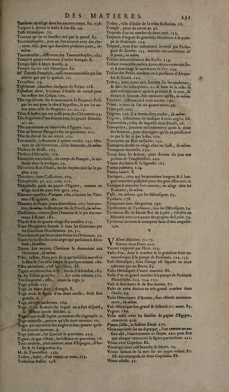 DES MA Tambour en ufage dans les ancienstemps. 80. 198. Tarquin I. donna la bulle à Ton fils. 49. Taflfe Hétrufque. 70. Taureau qu’on va facrifier tiré par la queue. 85; Taurocathapfies , jeux où l’oncouroic avec des che¬ vaux. 181. jeux qui duroienc plufieurs jours , là- même. Tauromachie , différente des Taurocathapfies. 181 i Temple à quatre colomnes d’ordre Ionique. 8. Temple bâti à Marc Aurele. 9. Temple fur un vale Hétrufque. 80. Me Thérefe Pamphile, aufli recommandable par fon mérite que par fa qualité. 17. Tertullien. 74. Tejfellatum .chambre des bains de Fréjus. 168. Tejludinei alvei, berceaux d’écaille de tortue pour les enfans des Céfars. 170. Tête repiéfentée fur le monument de Properce. Prife par les uns pour la têted’Appollon, & par les au¬ tres pour celle de Properce. 21. 22. 13. Têtes & bufttrs qui ont pafTe pour des Cléopatres. 53. Tête finguliere d’une femme avec les quatre élemens. 41. 4t. Tête rayonnante au labyrinthe d’Egypte. 145. Tête au bonnet Phrygien fur unquadrans. 105. Tête de cheval fur un triens. 102. Tetracorde, inftrument à quatre cordes. 193. Mer¬ cure en eft l’inventeur , félon MaCrobe, là-même. Théâtre de Breffe. 173. Théâtre d’Héraclée. 176. Themifon introduifit, du temps de Pompée , la mé¬ thode dans la mufique. 29. Théodoric Roi d’Italie, ôte les Impôts mis fur le pa¬ pier. 209. Théodoric dans Caffiodore. 179. Théophrafte. 37. 201. 202. 207. Théophafte parle du papier d’Egypte , comme en ùfage dans les pays étra gers. 204. Thermes appellées Pariant. 16 o. c’étoient les Ther¬ mes d’Elagabate. 161. Thermes de Fréjus, leurs dimenfions. 167. leurs par¬ ties, là-mime, dcfànées par M. de Peirefc, là-même. Thefïaliens, vinrent faire l’éxercice & le jeu des tau¬ reaux à Rome. 181. Thyrfe d'or de quatre-vingt-dix coudées. 125. Tiare Phrygienne donnée à tous les Orientaux par les Chrétiens Occidentaux. yo. y 1. Tiare donnée par les anciens à tous les Orientaux. 5 o. Tiares fur la tête des trois anges qui parloient à Abra¬ ham , là-même. Tiares. Les anciens Chrétiens la donnoient aux Orientaux , là-même. Tibia, la flûte. Nom pris de ce qu’onfaifoit autrefois la flûte de l’os delà jambe h quelque animal. 186. Tibia utricularis , c’eft Lp.» Mette. 88. Tigres attelés au char d.- î hus& d’Adriadtie. 185. M. du Tilliot gentilho fon riche cabinet. 2 i 2. Tite Empereur , afïis, jrtant la toge. y. Toge peinte, izy. Toge de Marc Aurr i .* frangée. 8. Toge avoit la figure d’un demi cercle , étoit fort grande. 6. Toge ouverte pardevant. 169. Toge , h bit Romain fur lequel on a fort difputé , la -:^ftion paroît décidée. 3. Toge d'une étoffe légère ,comment elle s’agençoît. 7. Toge nouvelle , preuve qu’elle étoit ouverte. 10. 'Tog es qui montrent des angles en bas : preuve qu’el¬ les étoient ouvertes, 9. Toge prétexte , les Confuls la portoient. il y. Togula, ce que c’étoit, les liéteurs en portoient. 16. Toits anciens, plats comme ceux d'Efpagne , d’Ita¬ lie & de Languedoc. 63. M. de Tournefort. 1 y 2. Trabea , habit, d’où venoit ce nom. zij. Trebellius Pollio. 138. TI ERES, Trebie , ville d’Italie de la tribu Stellatina. 18. Trecuflis, piece de trente as. 96. Trépieds d’or au nombre de deux cent. 125. Trépieds d’argent de grandeur démefurée à la pom¬ pe de Ptolémée. 124. Trepied, nom d’un inftrument inventé par Pytha- gore de Zanthe. i9y. manière extraordinaire de le jouer, là même. Tréfors extraordinaires des Perles. 119. Tréfors immenfes cachés. Leurs découvertes ont fer- vi à entretenir le commerce de l’or. 139. Tréfors des Perfes tombent en lapuillance d’Alexan¬ dre le Grand. 111. Tribus , leurs noms mis fouvent fur les tombeaux , & dans les inferiptions. 22. le nom de la tribu fe met ordinairement après le prénom & le nom , &C devant le furnom, fort rarement après , là-même» Tricorde , inftrument à trois cordes. 192. Triens, ie tiers de l’as ou quatre onces. 99, Triens pefe 102. Trigone. 196. il a trente-cinq cordes, là-même. Trigone, inftrument de mufique à trois angles. 66s Tromeutina, tribu de laquelle étoit Pcrufe. 16. Trompettes, jouoient ordinairement après la mort des hommes, pour témoigner qu’ils ne periffoient ni par le fer ni par le feu. 170, Trompette ou flûte tailladée. 191. Trompette droite en ufage chez les Juifs , là-mêma Trompette traverfée. 190. Trous dans les Arènes , pour donner du jour aux prifonsde l’amphitéatre. 240. Tuyau des bains & fa légende, i6y; Tunica palmara. 224. Tunie a talaris. 8. Tuniques , ceux qui les portoient longues & à lon¬ gues manches paffoient pour des gens efféminés. 6; Tunique à manches fort courtes, en ufage chez les Romains , là-même. Tttfci, les mêmes que les Hétrufques. 73. Tymbale. 1 78. Tympanon avec des grelots. 197. Tyrrheniens de Tyrrhenus, font les Hétrufques. 74* Tyrrhenus fils de Manès Roi de Lydie , s’établit en Hétrurie avec une partie des peuples de Lydie. 7y. Tyrrhenus inventa la trompette faite d’une coquille* 190. V VAIere Maxime. 32.73. Varron dans Pline, zoo. Varron rapporté par Pline. 203. Vafes d’or, dont le nombre & la grandeur étoit ex» traordinaire à la pompe de Ptolémée. 124. 1 zy. Vafe Hétrufque, dont l’image cft féparée en deux tableaux par un fleuve. 8y. Vafes Hétrufques d’autre maniéré,, 88. Vafes d’or en grand nombre à la pompe de Ptolémée Philadelphe. I23. 124. 125. Vafe deBacchants & de Bacchantes. 77. Vafes de terre étoient en très-grand nombre dans l’Italie. 69. Vafes Hétrufques d’Arezzo , fort eftimés ancienne¬ ment , là-même. Vafe Hétrufque fort grand & hiftorié.71. autre. 8 3.» Vegece. 189. Velin mêlé avec les feuilles de papier d'Egypte, comment. 206. Vtntta faille , la faétion bleue. 177. Vénts exprimés fur un diptyque , l’un comme Un en-» fant ailé, l’autre comme un fatyre, zzo. peut être que chaque vent avoit fa figure particulière. 221. Vénus avec Cupidon. 86. f Vénus qui tient une branche de Myrte. 79. Vénus fortant de la mer fur un cygne volant. 87* 88. accompagnée de deux Gupidons. 88* Vénus célcfte. y 3»