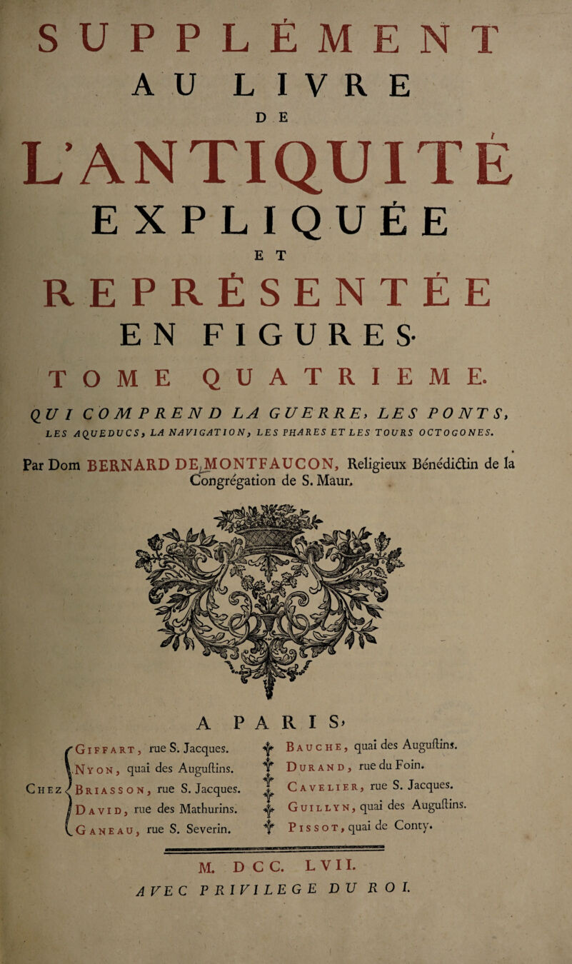 AU LIVRE L ANTIQUITÉ EXPLIQUÉE E T REPRÉSENTÉE EN FIGURES- tome QUATRIEME. <2 U I COMPREND LA GUERRE, LES PONTS, LES AQUEDUCS, LA NAVIGATION, LES PHARES ET LES TOURS OCTOGONES. Par Dom BERNARD DEJVIONTFAUCON, Religieux Bénédidtin de la Congrégation de S. Maur, A PARIS* GiffarTj rue S. Jacques. LNyoNj quai des Auguflins. Chez^Briasson, rue S. Jacques. David, rue des Mathurins. G a N e a u, rue S. Severin. ^ Bauche, quai des Auguflins. if Durand, rue du Foin. T Cave lie R, rue S. Jacques. T 4* G u i l l Y N, quai des Auguftins. ^ P i s s o t , quai de Conty* M. D C C. L V 11. AVEC PRIVILEGE DU ROI.