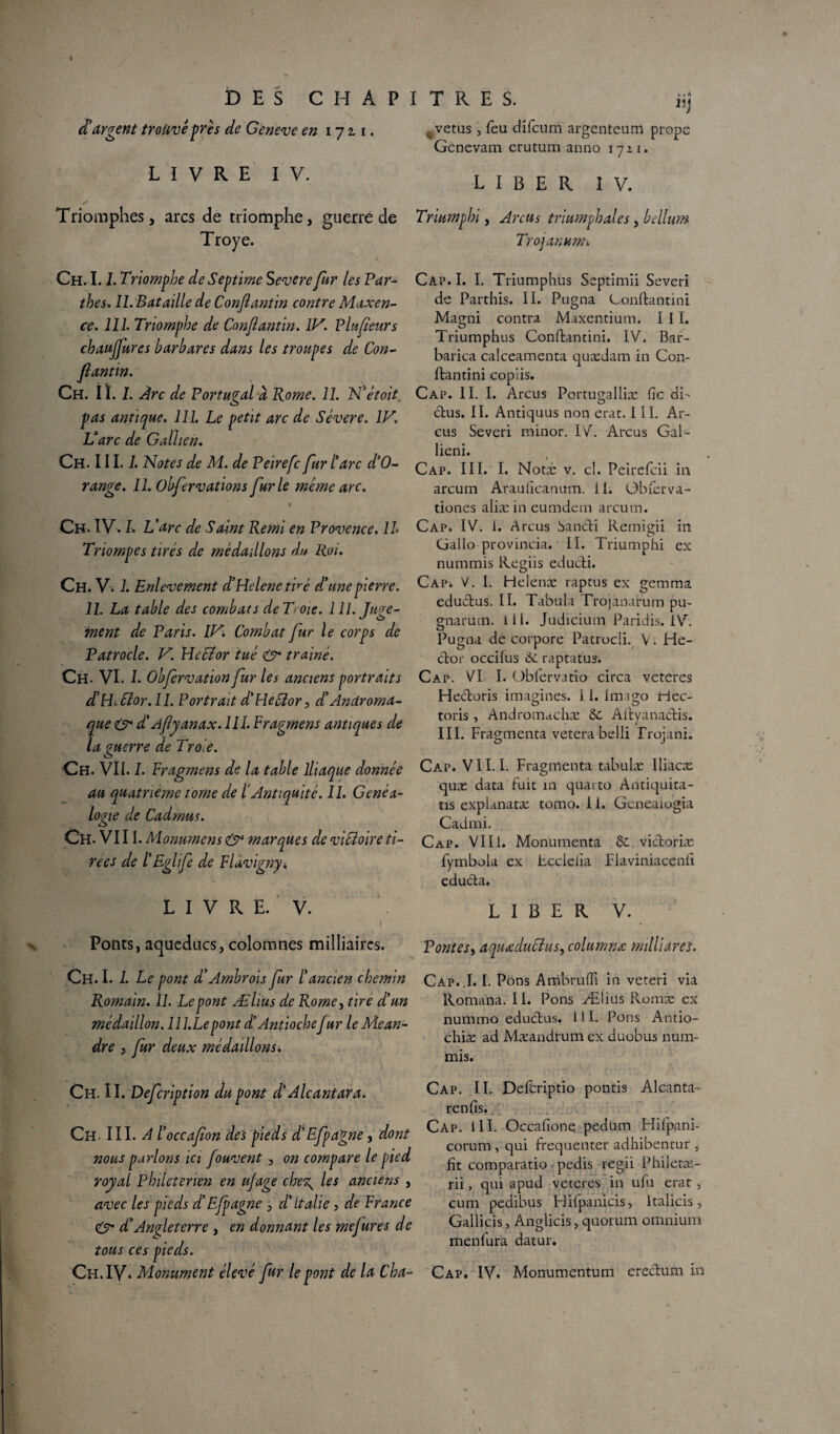 X DES CHAPITRES. d’argent trouvé près de Geneve en 17 & 1. LIVRE IV. . vêtus, feu difcum argenteum prope Gcnevam erutum anno 1721. LIBER IV. / Triomphes, arcs de triomphe, guerre de Triumphi, Anus triumphales, bdlum Troye. Trojanumx Ch. 1.1. Triomphe deSeptime Severe fur les Par- thés, II. Bataille de Conjîantin contre Maxen- ce. 111. Triomphe de Conjlantin. IV. Plufeurs chaujjures barbares dans les troupes de Con¬ jlantin. Ch. I ï. I. Arc de Portugal à Rome. IL N’ètoit pas antique. 111. Le petit arc de Sévere. IV. Varc de Galhen. Ch. III./. Notes de M. de Peirefc fur l’arc d’O- range. 11. übfervations furie meme arc. , . * t Ch, IV. L L’arc de Saint Remi en Provence. IL Triompes tirés de médaillons du Roi. Ch. Vi /. Enlèvement d’Helene t 'mé d’une pierre. 11. La table des combats de T oie. 111. Juge¬ ment de Paris. IV. Combat fur le corps de Patrocle. V. NcEior tué & trainé. Ch. VI. I. Obfervation fur les anciens portraits d’Hibïor.ll. Portrait d’Hector, d’Androma- que & d’Aflyanax. III. Fragmens antiques de la guerre de Troie. Oh. VII. 1. Fragmens de la table Iliaque donnée au quatrième tome de l’Antiquité. IL Généa¬ logie de Cadmus. Ch. VIII. Monumens & marques de victoire ti¬ rées de l’Eglife de Flavigny* Cap. I. I. Triumphus Septimîi Severi. de Parthis. II. Pugna Confiantini. Magni contra Maxentium. I I I. Triumphus Conflantini. IV. Bar- barica calceamenta quædam in Con¬ flantini copiis. Cap. IL I. Arcus Portugalliæ fie dî- ctus. II. Antiquus non erat. III. Ar- eus Severi minor. IV. Arcus Gal- lieni. Cap. III. I. Notai: v. cl. Peirefeii in arcum Araufîcanum. II. Obferva- tiones aliæ in eumdein arcum. Cap. IV. I. Arcus Sancli Remigii in Gallo provincia. II. Triumphi ex nummis Regiis educli. Cap-. V. L Helenæ raptus ex gemma eductus. II. Tabula Trojàna'rum pu- gnarum. lll. Judicium Paridis. IV. Pugna de corpore Patrocli. V. He¬ ctor occifus 6craptatus. Cap. VI I. Obfervatio circa veteres Hectoris imagines, i 1. Imago riec- toris , Andromachæ 6c Altyanaclis. III. Fragmenta vetera belli frojanio Cap. VII. I. Fragmenta tabulæ Iliacæ quæ data fuit in quarto Antiquita- tis explanatæ tomo. i i. Geneaiogia Cadmi. Cap. VIII. Monumenta 6c victoriæ fymbola ex Lcclefia Fiaviniacenfi educla. L I V R E. V. ! Ponts, aqueducs, colomnes milliaires. Ch. I. 1. Le pont d’Ambrois fur l’ancien chemin Romain. 11. Le pont Æhus de Rome> tire d’un médaillon. lll.Lepont d’Antiochefur le Méan¬ dre , fur deux médaillons. Ch. II. Defcription dupont d’Alcantara. Ch. III. Al' occafon des pieds d’Efpagne, dont nous parlons ici fouvent , on compare le pied royal Philetenen en ujage cheT^ les anciens , avec les pieds d’Efpagne , d’Italie , de France çÿ'* d’Angleterre , en donnant les mefures de tous ces pieds. LIBER V. Pontes, aquœduCîus, columnœ milliarel. Cap.,1. I. Pons AmbrufTi in veteri via Romana. IL Pons Ælius Romæ ex nummo eductus. 111. Pons Antio- chiæ ad Mæandrum ex duobus num¬ mis. Cap. IL Defcriptio pontis Alcanta- renlis. Cap. lll. Occafione pedüm Hifpani- corum, qui fréquenter adhibentur , fit comparatio pedis regii Philetæ- rii, qui apud veteres in ufu erat , cum pedibus Hifpanlcis, ltalicis, Gallicis, Anglicis, quorum omnium menfura datur.