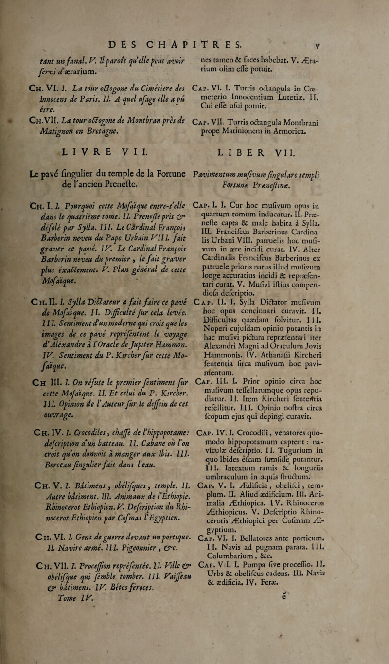 DES CHAPITRES. . f tant un fanal. V. Il paroît quelle peut avoir nes tamen 6c faces habebat. V. Æra- fervi /ærarium. rium olîm elTe Potuit- Ch. VI. 1. La tour oSlogone du Cimétiere des Cap. VI. I. Turris o&angula in Cœ~ lnnocens de Paris. 11. A quel ufa?e elle a pu meterio Innocentium Lutetiæ. II. y ' 7 J * r Cui elle ufui potuit. Ch.VII. La tour oSîogone de Montbranprès de Cap. VII. Turris o&angula Montbrani Matignon en Bretagne. prope Matinionem in Armorica. LIVRE VII. LIBER VII. Le pavé fîngulier du temple de la Fortune Pavimentum mufivumfngulare templi de l'ancien Prenefte. Fortunœ Praneflinx. Ch. 1.1. Pourquoi cette Mofdique entre-telle dans le quatrième tome. 11. Prenefie pris O* dèfolé par Sylla. lll. Le Cârdinal François Barberin neveu du Pape Urbain P'111. fait graver ce pavé. 1V. Le Cardinal François Barberin neveu du premier , le fait graver plus exactement. V. Plan général de cette Mofdique. Ch. IL 1. Sylla Dictateur a fait faire ce pavé de Mofdique. 1 î. Difficulté fur cela levée. III. Sentiment d’un moderne qui croit que les images de ce pavé repréfentent le voyage d’Aléxandre à l’Oracle de Jupiter Hammon. IV. Sentiment du P. Kircber fur cette Mo¬ fdique. Ch III. 1. On réfute le premier fentiment fur cette Mofdique. 11. Et celui du P. Kircber. J IL Opinion de l’Auteur fur le deffein de cet ouvrage. C H. IV. I. Crocodiles 3 cbaffè de l’hippopotame: defeription et un batteau. 11. Cabane où l’on croit qu’on donnoit à manger aux ibis. 111. Berceau fngulier fait dans l’eau. Ch. V. I. Bdtimens , obélifques, temple. 11. Autre bâtiment. III. Animaux de l’Ethiopie. Rhinocerot Ethiopien. V. Defeription du Rhi- nocerot Ethiopien par Cofmas l'Egyptien. Ch. VL 1. Gens de guerre devant un portique. 11. Navire armé. 111. Pigeonnier , &c. Ch. VII. I. Proceffion repréfentée. ïl. Ville O4 obélifque qui femble tomber. 111. Vaiffeau bâtimens. IV. Bètcs feroces. Tome IV. Cap. I. I. Cur hoc mufivum opus in quartum tomum inducatur. II. Præ- nefte capta 6c male habita à Sylla. III. Francilcus Barberinus Cardina- lis Urbani VIII. patruelis hoc mufi¬ vum in ære incidi curât. IV. Alter Cardinalis Francifcus Barberinus ex patruele prioris natus illud mufivum longe accuratius incidi 6c rep æfen- tari curât. V. Mufivi iftius compen- diofa deferiptio. Cap. II. I. Sylla Di&ator mufivum hoc opus concinnari curavit. II. Difficultas quædam folvitur. I 11. Nuperi cujufdam opinio putantis in hac mufivi pi&ura reprælèntari iter Alexandri Magni adOraculum Jovis Haminonis. IV. Athanafii Kircheri fententia firca mufivum hoc pavi- mentum. Cap. III. I. Prior opinio circa hoc mufivum teflellatumque opus repu- diatur. II. Item Kircheri fenteiftia refellitur. III. Opinio noftra circa feopum ejus qui depingi curavit. Cap. IV. I. Crocodili, venatores quo- modo hippopotamum captent : na- viculæ deferiptio. II. Tugurium in quo Ibides éfeam fumfifiè putantur. 111. Intextum ramis 6c longuriis umbraculum in aquis ftru&um. Cap. V. I. Ædificia, obeliici , tem- plum. II. Aliud ædificium. Il 1. Ani- malia Æthiopica. 1V. Rhinocéros Æthiopicus. V. Deferiptio Rhino- cerotis Æthiopici per Cofmam Æ- gyptium. Cap. VI. I. Bellatores ante porticum. II. Navis ad pugnam parata. Il h Columbarium, 6cc. Cap. Vil. I. Pompa five procefiio. II. Urbs 6c obelifeus cadens. 111. Navis 6c ædificia. IV. Feræ. e