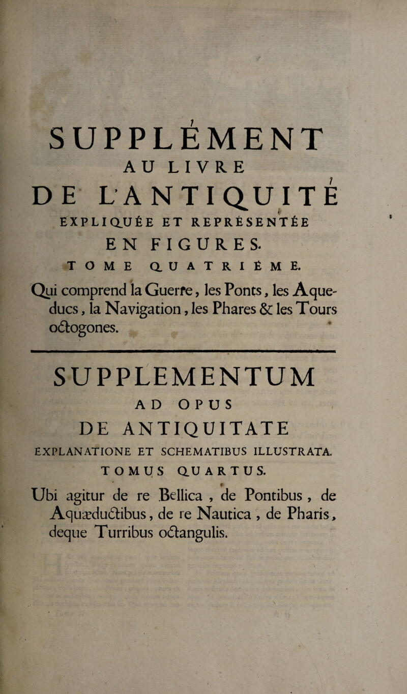 SUPPLEMENT AU LIVRE DE LA N T I QUI T É EXPLIQUÉE ET REPRÉSENTÉE EN FIGURES. TOME QUATRIEME. Qui comprend la Guerfe, les Ponts, les Aque¬ ducs , la Navigation, les Phares & les Tours o&ogones. SUPPLEMENTUM AD O P U S DE ANTIQUITATE EXPLANATIONE ET SCHEMATIBUS ILLUSTRATA. T O M U S QU A R T U S. $ , p Ubi agitur de re Bellica , de Pontibus , de Aquædu&ibus, de re Nautica , de Pharis, deque Turribus o&angulis.