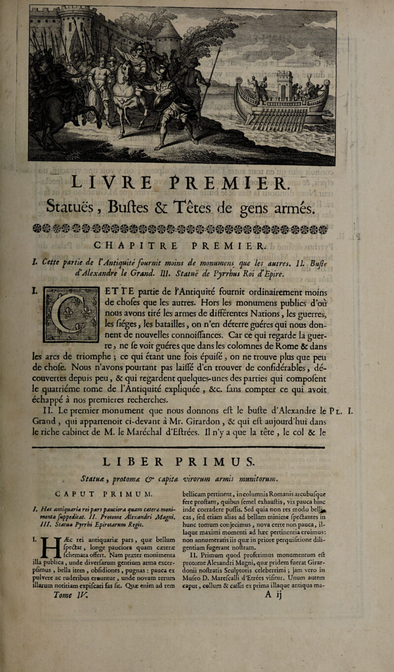 livre Premier. Statues, Buftes & Têtes de gens armés. CHAPITRE PREMIER. /. Cette partie de l* Antiquité fournit moins de mommens^ que les autres. IL Bufie d'Alexandre le Grand. 111. Statué de Pyrrhus Roi d’Epire. ET TE partie de ^Antiquité fournit ordinairement moins de choies que les autres. Hors les monumens publics d’où nous avons tiré les armes de différentes Nations, les guerres, les fîéges, les batailles, on n en déterre guéres qui nous don¬ nent de nouvelles connoiffances. Car ce qui regarde la guer¬ re 3 ne fe voir guéres que dans les colomnes de Rome & dans les arcs de triomphe ; ce qui étant une fois épuife 3 on ne trouve plus que peu de chofè. Nous n avons pourtant pas laiffé d’en trouver de confîdérables, dé¬ couvertes depuis peu, & qui regardent quelques-unes des parties qui compofent le quatrième tome de l’Antiquité expliquée , &c. fans compter ce qui avoir échappé à nos premières recherches. II. Le premier monument que nous donnons eft le bufte d’Alexandre le Pl. I. Grand , qui appartenoit ci-devant à Mr. Girardon , & qui eft aujourd’hui dans le riche cabinet de M. le Maréchal d’Eftrées. Il n’y a que la tète , le col & le LIBER PRIMUS. Statua, protoma O capita virorum armis munitorum. CAPUT PRIMU M. /. Hdtc antiquaria rei pars pauciora quam catera moni- menta fuppeditat. II. Protorne Alexandri Alagni. III. Statua Pjrrhi Epirotarttm Regis. I. T TT rc^ antiquariæ pars, quæ bellum 1 ■ M fpe&at, longe pauciora quam cæteræ JL I fehemata offert. Nam præter monimenta ilia publica, unde diverfarum gentium arma excer- pfimus , bella item , obfidiones , pugnas : pauca ex pulvere ac ruderibus er«untur, unde novam rerum illarum notitiam expifeari fas fit. Quæ enim ad rem Tome 1K fcellicam pertinent, in columnis Romanis arcubufque fere proftant, quibus femel exhauftis, vix pauca hinc inde corradere poiïis. Sed quia non res modo bell^* cas, fed etiam alias ad bellum minime fpe&antes in hune tomum conjecimus, nova certe non pauca, il¬ iaque maximi momenti ad hæc pertinentiaeruimus; non annumeratisiis quæ in priore perquifitione dili- gentiam fugerant noftram. II. Primum quod proferimus monumentum eft protome Alexandri Magni, quæ pridem fuerat Girar- donii noftratis Sculptoris celeberrimi ; jam vero in Mufeo D. Marefcalli d’Etrées vifitur. Unum autem caput, eollum & caffis ex prima iliaque antiqua ma- A ij