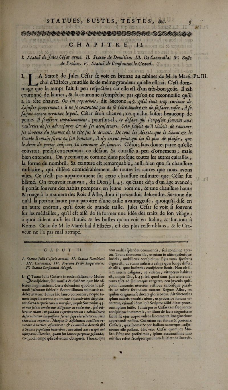 STATUES, BUSTES, TESTES, &c. î !!M2 mmmmmm C H A P I T R E II. i 1 .* | I > l ■ / i r. é • ry v .. . •*? ?.•* ' <• )'*•. i■' > ‘ni> n -fi r''i :r,>j :: \ /. Statue de Jules Céfar armé. JJ. Statué de Domitien. JJJ. Dtf Caracalla. IV. Bufle de Probus. V\ Statué de Confiantin le Grand. iu. J I. T A Statue de Jules Céfar fe voit en bronze au cabinet de M. le Mare- Pl.IIL 1 j chai d’Eftrées, mutilée & de même grandeur qu elle eft ici* C'eft dom¬ mage que le temps lait fi peu refpeétée ; car elle eft d’un très-bon goût. Il eft couronné de laurier, & la couronne n’empêche pas qu’on ne reconnoiffe qu’il a la tête chauve. On lui reprochait, dit Suetone 45. quil étoit trop curieux de s’a] iifter proprement s il ne fe contêntoit pas de fe faire tondre O* de fe faire rafer , il fe faijoit encore arracher le poil. Céfar étoit chauve \ ce qui lui faifoit beaucoup de peine. Il fouffroit impatiemment > pourfuit-il, ce défaut qui ïexpofoit fouvent aux railleries de J es adverfaires & de fes accujateurs. Cela fai fait quil tdchoit de ramener fes cheveux du fommet de la tète fur le devant. De tous les décrets que le Sénat O*, le Peuple Romain firent en fon honneur 3 il ri y en eut point qui lui fit plus de plaifir 5 que le droit de porter toujours la couronne de laurier. C’étoit fans doute parce quelle couvroit prefqu’entierement ce défaut. Sa cuiraffe a peu d’ornemens ; mais bien entendus. On y remarque comme dans prefque toutes les autres cuirafTes , la forme du nombril. Sa ceinture eft remarquable, aufli-bien que fa chauffure militaire, qui diffère confidérablement de toutes les autres que nous avons vues. Ce n’eft pas apparemment fur cette chauffure militaire que Céfar fut blâmé. On trouvoit mauvais, dit Dion, 1. 4 3. qu’étant déjà d’un âge avancé, il portât fouvent des habits pompeux en jeune homme, &: une chauflure haute & rouge â la maniéré des Rois d’Albe, dont il prétendoit defeendre. Suetone dit qu’il la portoit haute pour paroître d’une taille avantageufe , quoiqu’il dife en un autre endroit, qu’il étoit de grande taille. Jules Céfar fe voit fi fouvent fur les médailles, qu’il eft aife de fe former une idée des traits de fon vifàge i à quoi aident aufti les ftatuës & les buftes qu’on voit en Italie, Sc fur-tout â Rome. Celui de M. le Maréchal d’Eftrées, eft des plus reffemblans , ôc le Gra¬ veur ne l’a pas mal attrapé. C A v u T 11. /. Statua Juin Cæfaris armati. II. Statua Domitiani III. CaracalU. IV. Protome Probi Imper at or is. V. Statua Conjlantini Magni. I. £ Tatua Juin Cæfaris in eodem Eftræano Mufeo v3confpicitur, fed mutila & ejufdem quæ hîc of- fertur magnicudinis. Certc dolendum quod ea hujuf- modi jadturam iubicrit : florentiffimam enim artis rc- dolet ætatem. Julius Inc lauro coronatur, neque ta- men impedit corona quominusejus calvities dilpicia- tur .Circa corporis curant moroftor, inquit Suetonius 4 j. ut non folurn tonderetur diligenter ac raderetur, fed vel- leretur etiam , ut quidam exprobraverunt : calvitii vero deformitatern iniquijfimc ferret fepe obtreùlatorum jocis obnoxiarn expertus. Ideoque & dejicientem capillum re- vocare k vertice ajfuevcrat : & ex omnibus decretis fibi à Senatupopuloque honoribus, non aliud aut recepit aut ufurpavit libentius, quam jus laurea perpetuo geftandœ; co quod nempe ipfa calvitiem obteg«ret. Thorax ejus non multis fplendet ornamenns, fed concinne apta- tur. Trans thoracem hîc, ut etiam in aliis quibufque loricis, umbilicus confpîcitur. Ejus zona fpe&atu digna eft, ut etiam militaris caliga quæ longe diffère ab aliis, quas haeftenus confpicere licuit. Non ob il- lam autem caligam, ut videtur, vituperio habitus eft, inquit Dio, 1. 43. fed quod cum jam ætate ma- turus ellèt ad feniumque vergeret, ceu juvenis quif- piam fumtuofis uteretur veftibus calceifque præal- tis ac rubris fecundum morem Regum Albæ, ex quibus originem fe ducere gloriabatur. Ait Suetonius ipfum calceis præaltis ufum, ut procerior ftatura vi- derctur, etiamfi idem ipfeScriptor alibi dicat proce- rum ipfum fuiffe. Julius porro Caefar tam fréquenter confpicitur in nummis , ut ilium de facie cognofcere facile fit ejus atque vultus lineamenta tmaginatione apprehendi polïint. Cui etiam rei ftatuæ &: protomæ Cæfaris, quæ Romæ'& per Italiam oecurrunt, adju- mento elfe polfunt. Hîc vero Cæfar quem ex Mu- fæo Eftræano proferirous, ipfum accuratiftime imO mirificc refert, Sculptorquc ilium féliciter délineavit- «