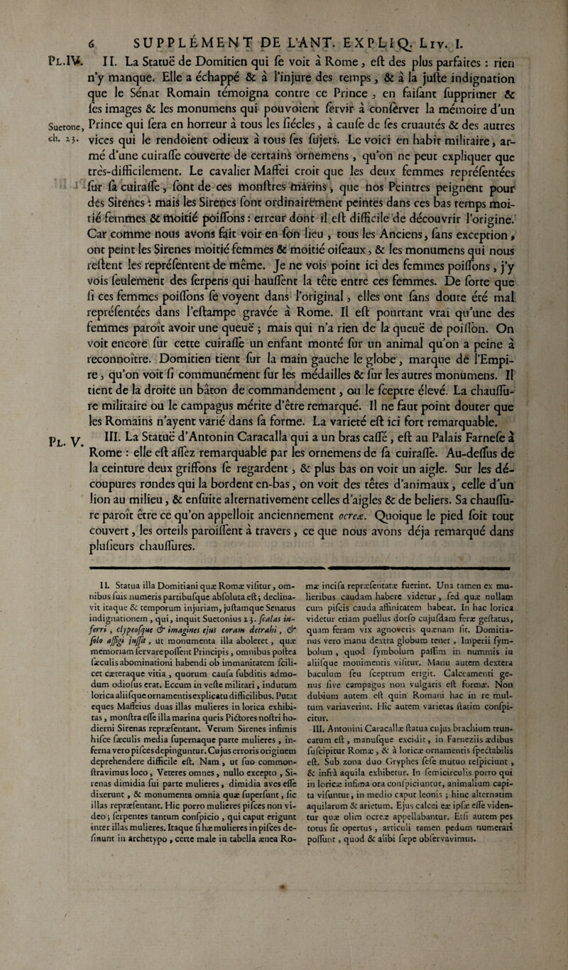 Pl.1V. Suetone, ch. 13. PL. V. 6 SUPPLÉMENT DE L’A N,T. EXPLIQ. Liv. I. II. La Statuë de Domitien qui fe voit à Rome , eft des plus parfaites : rien n’y manque. Elle a échappé & à l’injure des temps, & à la jufte indignation que le Sénat Romain témoigna contre ce Prince , en failant fupprimer ôc lès images & les monumens qui pouvoient fervir â conftrver la mémoire d’un Prince qui fera en horreur â tous les fiécles, â caufe de fes cruautés & des autres vices qui le rendôient odieux à tous fes fujets. Le voici en habit militaire, ar¬ mé d’une cuiraffe couverte de certains ortteméns, qu’on ne peut expliquer que très-difficilement. Le cavalier Maffei croit que les deux femmes reprélèntées ffir fit cuiraffe, fônt de ces monftres marins, que nos Peintres peignent pour des Sirenes i mais les Sirènes font ordinairement peintes dans ces bas temps moi¬ tié femmes & moitié pôiffons : erreur dont il eft difficile de découvrir l’origine. Car comme nous avons fait voir en fon lieu , tous les Anciens, (ans exception , ont peint les Sirenes moitié femmes & moitié oifeaux, & les monumens qui nous relient les repréfentent de même. Je ne vois point ici des femmes poiffions, j’y vois feulement des fèrpens qui haulfent la tête entre ces femmes. De lorte que li ces femmes poiffions fe voyent dans l’original , elles ont fans doute été mal repréfentées dans 1’eftampe gravée à Rome. Il eft pourtant vrai qu’une des femmes paroît avoir une queue j mais qui n’a rien de la queue de poilîon. On voit encore fur cette cuiraflè un enfant monté fur un animal qu’on a peine à reconnoître. Domitien tient fur la main gauche le globe, marque de î’Empi- re , qu’on voit fi communément fur les médailles & fur les autres monumens. Il tient de la droite un bâton de commandement, ou le feeptre élevé. La chauffiu- re militaire ou le campagus mérite d’être remarqué. Il ne faut point douter que les Romains n’ayent varié dans fa forme. La variété eft ici fort remarquable. III. La Statuë d’Antonin Caracalla qui a un bras caffié , eft au Palais Farnelè â Rome : elle eft affiez remarquable par les ornemens de fa cuirafle. Au-deffius de la ceinture deux griffons fe regardent, & plus bas on voit un aigle. Sur les dé¬ coupures rondes qui la bordent en-bas, on voit des têtes d’animaux, celle d’un lion au milieu, & enfuite alternativement celles d’aigles & de beliers. Sa chauffu- re paroît être ce qu’on appelloit anciennement ocreœ. Quoique le pied (oit tout couvert, les orteils paroiffient â travers, ce que nous avons déjà remarqué dans plufieurs chauffiures. II. Statua ilia Domitiani quæ Romæ vifitur, om¬ nibus fuis numeris partibufquc abfolutaeft; declina- vit itaque & temporum injuriant, juftamque Senatus indignationem , qui, inquit Suetonius 13. [calas in- ferri , cljpeofjue & imagines ejus coram detrahi, & folo ajfîgi jujfît, ut monumenta ilia aboleret , quæ memoriam fervarepoflènt Principis, omnibus poftea iæculis abominationi habendi ob immanitatem fcili- cet cæteraque vitia , quorum caufa fubditis admo- dum odiofus erat. Eccum in vefte militari, indutum lorica aliifqucornamentisexplicatudifficilibus. Putat cques Mafteius duas illas mulieres in lorica exhibi- tas, monftraeife ilia marina queis Pidtores noftri ho- dierni Sirenas repræfentant. Verum Sirenes infimis hifee Iæculis media fupernaque parte mulieres , in- ferna vero pifeesdepinguntur. Cu jus erroris originem deprehendere difficile eft. Nam , ut fuo common- ftravimus loco, Veteres omnes, nullo excepto , Si¬ renas dimidia fui parte mulieres, diroidia aves elle dixerunt, & monumenta omnia quæ fuperfunt, fie illas repræfentant. Hic porro mulieres pifccs non vi¬ deo ; ferpentes tantum confpicio , qui caput erigunt inter illas mulieres. Itaque fi hæmulieres inpifees de- finunt in archetypo , certe male in tabella ænea Ro- mæ incifa repræfentatæ fuerint. Una tamen ex mu- lieribus caudam haberc videtur, fed quæ nullam cum pifeis cauda affinitatem habeat. In hac lorica videtur etiam puellus dorfo eujufdam feræ geftatus, quam feram vix agnoveris quænam fit. Domitia- nus vero manu dextra globuro tenet, Imperii fym- bolum , quod fymbolum paffim in nummis in aliifque monimentis vifitur. Manu autem dextera baculum feu feeptrum erigit. Calceamenti ge- nus five campagus non vulgaris eft formæ. Non dubium autem eft quin Romani hac in re mul- tum variaverint. Hic autem varieras ftatim confpi- citur. III, Antonini Caracallæ ftatua cu jus brachium trun- catum eft , manufque excidit, in Farneziis ædibus fufeipitur Romæ , & à loricæ ornamentis fpedabilis eft. Sub zona duo Gryphes fefe mutuo refpiciunt , & infrà aquila exhibetur. In femicirculis porro qui in loricæ infima ora conl'piciuntur, animalium capi- ta vifuntur, in medio caput leonis ; hinc alternatim aquilarum & arietum. Ejus calcei eæ ipfæ eftè viden- tur quæ olim ocrcæ appellabantur. Etfi autem pes totus fit opertus, articuli tamen pedum numerari poffimt, quod & alibi fæpe obîervavimus.