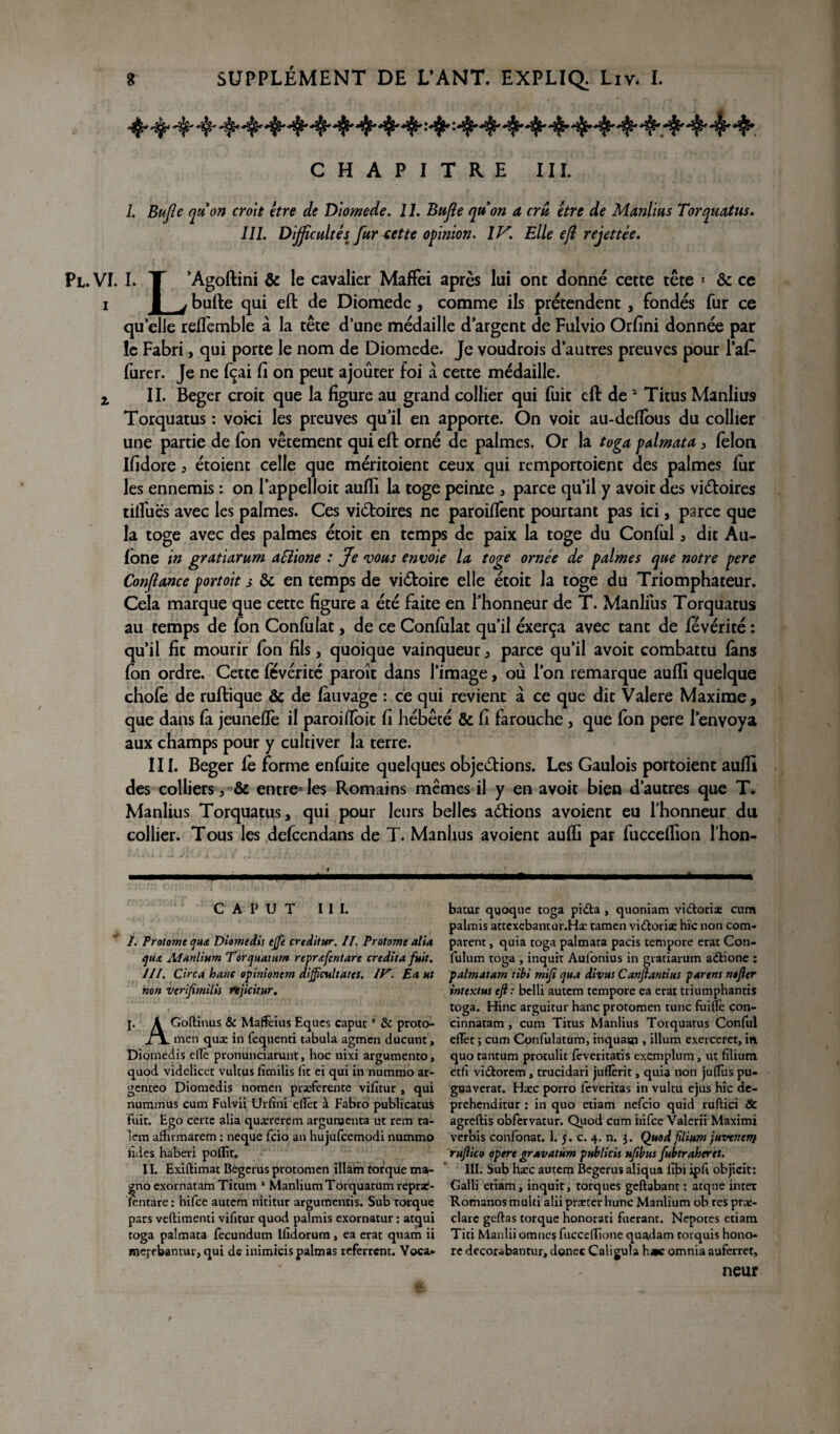 ^^ *$tr^ ■'^^ *$p* Pl.vi. i z CHAPITRE III. 1. Bujle quon croit être de Diomede. II. Bujle quon a cru être de Manlius Torquatus. III. Difficultés fur cette opinion. IV. Elle efl rejettee. I. T ’Agoftini & le cavalier Maffei après lai ont donné cette tête 1 & ce I j bufte qui eft de Diomede, comme ils prétendent, fondés fur ce qu elle reffemble à la tête d’une médaille d argent de Fulvio Orfini donnée par le Fabri, qui porte le nom de Diomede. Je voudrois d’autres preuves pour l’aC furer. Je ne fçai fi on peut ajouter foi à cette médaille. II. Beger croit que la figure au grand collier qui fuit eft de 1 Titus Manlius Torquatus : voici les preuves qu’il en apporte. On voit au-defïous du collier une partie de fon vêtement qui eft orné de palmes. Or la toga palmata , félon Ifidore ^ étoient celle que méritoient ceux qui rcmportoient des palmes lur les ennemis : on l’appelloit aufti la toge peinte , parce qu’il y avoir des vi&oires dilues avec les palmes. Ces victoires ne paroiftènt pourtant pas ici, parce que la toge avec des palmes étoit en temps de paix la toge du Conful 3 dit Au- fone in gratiarum aSlione : Je vous envoie la toge ornée de palmes que notre pere Confiance portoit a & en temps de viétoire elle étoit la toge du Triomphateur. Cela marque que cette figure a été faite en l’honneur de T. Manlius Torquatus au temps de fon Confiilat, de ce Confulat qu’il éxerça avec tant de fevérité : qu’il fit mourir fon fils, quoique vainqueur , parce qu’il avoit combattu fans fon ordre. Cette fevérité paroît dans l’image, ou l’on remarque aufti quelque chofè de ruftique & de fàuvage : ce qui revient à ce que dit Valere Maxime, que dans fa jeuneflè il paroiftoit fi hébété & fi farouche, que fon pere l’envoya aux champs pour y cultiver la terre. III. Beger fe forme enfuite quelques objeélions. Les Gaulois portoient aufti des colliers , & entre' les Romains mêmes il y en avoit bien d’autres que T. Manlius Torquatus, qui pour leurs belles aétions avoient eu l’honneur du collier. Tous les defcendans de T. Manlius avoient aufti par fucceftion l’hon- c A P u T III. I. Protome Diomedis ejfe creditur. II. Protome alla eju£ Manlium Torcptamm reprœfentare crédita fuit. III, Circa loanc opinionem dijficultatcs. IV. Ea Ht non verijimilis rtjicitur. j. A Goftinus & Mafkius Eques caput1 8c proto- J~\. m'en quæ in fequenti tabula agmen ducunt, Diomedis effè pronunciarunt, hoc nixi argumento, quod videlicet vultus fîmilis lie ei qui in nummo ar- genteo Diomedis nomen pirseferente vifitur , qui nuramus cum Fulvii Urfîni eflet à Fabro publicatus fuit. Ego certe alia quærerem argumenta ut rem ta¬ lon affirmarem : neque fcio an hujufcemodi nummo hdes haberi poflît. 11. Exiftimat Begerus protomen illàm torque ma- ^no exornatam Titum 1 ManliumTorquatum reprs£- (entare : hifee autem nititur argumentis. Sub torque pars veftimenti vifitur quod palmis exornatur : atqui toga palmata fecundum ifidorum, ea erat quam ii merebantur,qui de inimicispalmas referrent. Yoca* batur quoque toga piéla , quoniam vi&oria: cum palmis attexebantur.Hsc tamen vi£toriæ hîc non com¬ parent , quia toga palmata pacis tempore erat Con- fulum toga , inquit Aulonius in gratiarum aétione : palmatam tibi rnijî cjua divus Canftantius parent ntfter intextm eft : belli autem tempore ea erat triumphantis toga. Hinc arguirur hanc protomen tune fuiffe con- cinnatam , cum Titus Manlius Torquatus Conful effet ; cum Confulatum, inquaur, ilium exerceret, in quo tantum prorulit feveritatis exemplum, ut filium etfî vi&orem, trucidari juflèrit, quia non juffus pu- gnaverat. Haec porro leveritas in vultu ejus hîc de- prehenditur : in quo etiam nefeio quid ruftici 8c agreftis obfervatur. Quod cum hifee Valerii Maximi verbis confonat. 1. 5. c. 4. n. 3. Quod filium juvenety ruftico opéré gravât um publicis uftbtts fubtraheret. III. Sub hæc autem Begerus aliqua llbi ipfi objicit: Galli etiam, inquit, torques geftabant : atqne inter Romanosmulti alii prteter hune Manlium ob res præ- clare geftas torque honorati fuerant. Nepotes etiam Titi Manlii omnes fucceffione quadam torquis hono¬ re decorabantur, donec Caligula h»c omnia auferret, neur r