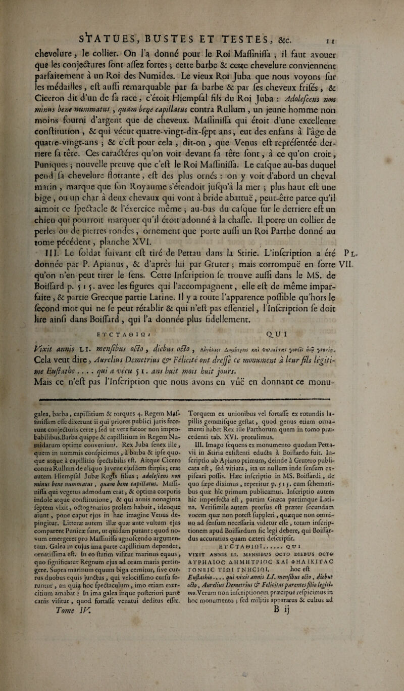 chevelure, le collier. On la donné pour le Roi MafTmifla ; il faut avouer que les conjeétures font allez forces ; cette barbe & cette chevelure conviennent parfaitement à un Roi des Numides. Le vieux Roi Juba que nous voyons fur les médailles, eft aulli remarquable par fa barbe & par fes cheveux frifés, &c Cicéron dit d’un de fa race, c’étoit Hiempfal fils du Roi Juba : Adoleficens non minus bene nummatus , quam beye capillattts contra Rullum , un jeune homme non moins fourni d’argent que de cheveux. Mafl'inifla qui étoit d’une excellente conftitution , &qui vécut quatre-vingt-dix-fppt ans, eut des enfans à lage de quatre-vingt-an s ; & c’eft pour cela , dit-on , que Venus eft repréfentée der¬ rière fa tête. Ces caractères qu’on voit devant fa tête font, a ce qu’on croit, Puniques ; nouvelle preuve que c’eft le Roi MafTiniffa. Le calque au-bas duquel pend fa chevelure flottante, eft des plus ornés : on y voit d’abord un cheval marin , marque que fon Royaume s’érendoir jufqu’à la mer ; plus haut eft une bige , ou un char à deux chevaux qui vont à bride abattue, peuc-être parce qu’il aimoit ce fpeCtacîe &: 1 exercice même ; au-bas du cafque fur le derrière eft un chien qui pourroit marquer qu’il étoit adonné à la chafle. Il porte un collier de perles ou de pierres rondes, ornement que porte aufîi un Roi Parthe donné au tome pécédent, planche XVI. III. Le foldat fuivant eft tiré de Pettau dans la Stirie. L’infcription a été Pl donnée par P. Apianus, & d’après lui par Gruter ; mais corrompue en force VII qu’on n’en peut tirer le fens. Cette Infcription fe trouve aufli dans le MS. de Boiffard p. 515. avec les figures qui l’accompagnent, elle eft de même impar¬ faite , & partie Grecque partie Latine. Il y a toute l’apparence poflible qu’hors le fécond mot qui ne fe peut rétablir &. qui n’eft pas effentiel, flnfcription fe doit lire ainfi dans Boiffard , qui l’a donnée plus Adellement. ET C T A0 I 12 ( Q.UI Vixit annis LI. menfilas offo , diebas oSio , Ai'ftjA/aî xai yoviïi vue yvtlriû.'* Cela veut dire, Aurélia s Deme trias & Félicité ont dre fie ce monument à leur fils légiti¬ mé Eufiathe .... qui a vécu 5 1. ans hait mois huit jours. Mais ce n’eft pas l’infcription que nous avons en vûë en donnant ce monu- galea, barba, capillitium & torques 4. Regem M?fi* liniftam elle dixerunt ii qui priores pubiici juris fece- runt conjedturis certe j fed ut vere fateor non impro- babilibus.Barba quippe 8c capillitium in Regem Nu- midarum optime convenium. Rex Juba fenex ille , quem in nummis confpicimus, à barba & ipfe quo- que atque à capillitio îpeétabilis eft. Aitque Cicero contra Rullum de aliquo juvene ejufdem ftirpis ; erat autem Hiempfal Jubæ Regts fîlius ; adolefcens non minus bene nummatus , quam bene capillatus. Mafti- nifta qui vegetus admodum erat, & optima corporis indole atque conftitutione , & qui annis nonaginta feptem vixit, oftogenarius prolem habuit, ideoque aiunt , pone caput ejus in hac imagine Venus de- pingitur. Litteræ autem illæ quæ ante vultum ejus comparent Punicæ funt, ut quidam putant : quod no- vum emergeret pro MaifinilTa agnofeendo argumen- tum. Galea in cujus ima parte capillitium dependet, ornatiftima eft. In eo ftatim vifitur marinus equus , quo fignificatur Regnum ejus ad oram maris pertin- gere. Supra marinum equum biga cernitur, five cur- rus duobus equis junétus , qui velocilîimo curfu fe- runtur , an quia hoc fpedtaculum , imo etiam exer- citium amabat ? In ima galea inque pofteriori parre canis vifitur, quod fortaflè venatui deditus elTet. Tome 1K Torquem ex unionibus vel fortaftë ex rotundis la- pillis gemmifque geftat, quod genus etiam orna-* menti habet Rex ille Parthorum quem in tomo pra> cedenci tab. XVI. protulimus. III. Imago fequens ex monumento quodam Petta- vii in ikiria exfiftenti edudta à Boiftardo fuit. In- feriptio ab Apiano primum, deinde à Grutero publi- cata eft , fed vitiata , ita ut nullum inde fenfum ex- pifeari poftis. Hæc inferiptio in MS. Boiftàrdi , de quo fæpe diximus, reperitur p. 5 1 5. cum fehemati- bus quæ hîc primum publicamus. Inferiptio autem hîc imperfedta eft , partim Græca partimque Lati¬ ns. Verifimile autem prorfus eft præter fecundam vocem quæ non poteft fuppleri, quæque non omni- no ad fenfum neceffaria videtur eftè , totam inferip- tionem apud Boiflàrdum fie legi debere, qui Boiflar- dus accuratius quam cæteri defcripfit. ET CTA0IQI.au X VIXIT ANNIS Lt. MENSIBUS OCTO DIEBUS OCT© ATPHAIOC AHMHTPIOC K Al 4>HAIKITAC toneic tiîîi rNHCini. hoc eft Euftathio.... qui vixit annis LF. menfibus oùto , diebui otto, Aurelius Demetrius & Félicitas parentesfilio legiti• mo.Vcrum non inferiptionem præcipuerefpicimus in hoc monumento -, fed miljtis appararus «Sc culius ad B ij