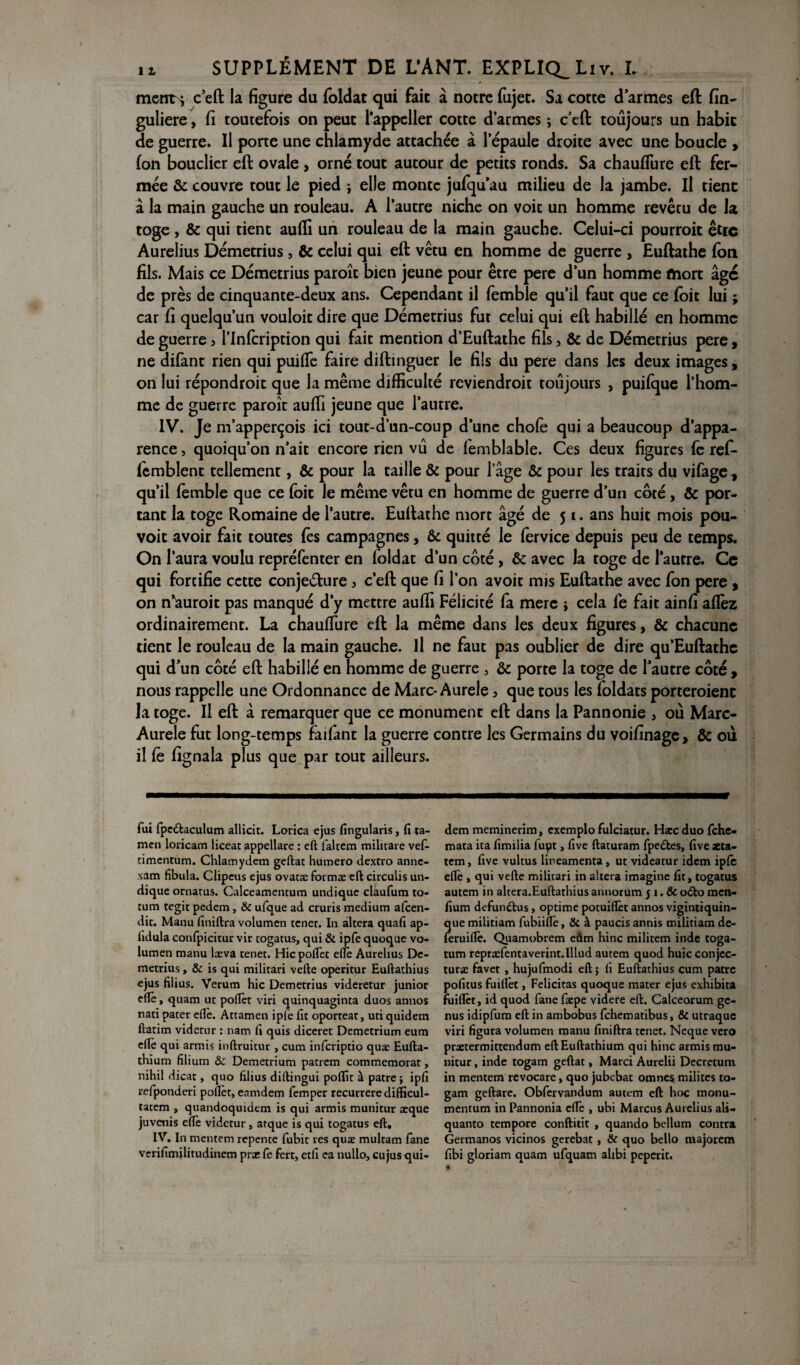 ment} c’eft la figure du foldat qui fait à notre fujet. Sa cotte d’armes eft fin- guliere, fi toutefois on peut l’appcller cotte d’armes ; c’cft toujours un habit de guerre. Il pone une chlamyde attachée à l’épaule droite avec une boucle , (on bouclier eft ovale , orné tout autour de petits ronds. Sa chauflure eft fer¬ mée & couvre tout le pied j elle monte jufqu’au milieu de la jambe. Il tient â la main gauche un rouleau. A l’autre niche on voit un homme revêtu de la toge , & qui tient aufii un rouleau de la main gauche. Celui-ci pourroit être Aurelius Démetrius, & celui qui eft vêtu en homme de guerre , Euftathe Ion fils. Mais ce Démetrius paroît bien jeune pour être pere d’un homme mort âge de près de cinquante-deux ans. Cependant il femble qu’il faut que ce foit lui ; car fi quelqu’un vouloit dire que Démetrius fut celui qui eft habillé en homme de guerre , l’inlcription qui fait mention d’Euftathe fils, & de Démetrius pere, ne difant rien qui puifie faire diftinguer le fils du pere dans les deux images, on lui répondroit que la même difficulté reviendroit toujours , puilque l’hom¬ me de guerre paroît auffi jeune que l’autre. IV. Je m’apperçois ici tout-d’un-coup d’une choie qui a beaucoup d’appa¬ rence 5 quoiqu’on n’ait encore rien vu de lemblable. Ces deux figures le ref- femblent tellement, & pour la taille & pour l’âge & pour les traits du vifage, qu’il femble que ce foit le même vêru en homme de guerre d’un coté, & por¬ tant la toge Romaine de l’autre. Euftathe mort âgé de 51. ans huit mois pou- voit avoir fait toutes (es campagnes, & quitté le fervice depuis peu de temps. On l’aura voulu repréfenter en loldat d’un côté , & avec la toge de l’autre. Ce qui fortifie cette conjecture, c’eft que fi l’on avoir mis Euftathe avec fon pere , on n^auroit pas manqué d’y mettre auffi Félicité fa merc j cela lé fait ainfi allez ordinairement. La chauffiire eft la même dans les deux figures, & chacune tient le rouleau de la main gauche. Il ne faut pas oublier de dire qu’Euftathe qui d’un côté eft habillé en homme de guerre , & porte la toge de l’autre côté , nous rappelle une Ordonnance de Marc-Aurele 3 que tous les foldats porteroienc la toge. Il eft à remarquer que ce monument eft dans la Pannonie , où Marc- Aurele fut long-temps faifant la guerre contre les Germains du voifinage, & où il Ce fignala plus que par tout ailleurs. fui fpeétaculum allicit. Lorica ejus fingularis, fi ta- men loricam liceat appellare : eft faltem militare vef- timentum. Chlamydem geftat humero dextro anne- sam fibula. Clipeus ejus ovatæ formas eft circulis un- dique ornarus. Calceamentum undique claufum to- tum tegir pedem, & ufque ad cruris medium afcen- dic. Manu fitiiftra volumen tener. In altéra quafi ap- lidula confpicitur vir togatus, qui & ipfe quoque vo¬ lumen manu læva tenet. Hic poflèt elle Aurelius Dc- metrius, & is qui militari vefte operitur Euftathius ejus filius. Verum hic Demetrius videretur junior cftè, quam ut poftèt viri quinquaginta duos annos nati parer eftè. Attamen ipfe fit oporteat, uti quidem ftatim videtur : nam fi quis diceret Demetrium eum eftè qui armis inftruitur , cum inferiptio quæ Eufta- thium filium & Demetrium patrem commémorât, nihil dicat, quo filius diftingui poflit à pâtre ; ipfî refponderi poflèt, eamdem femper recurrere difficul- tatem , quandoquidem is qui armis munitur æque juvenis eftè videtur, arque is qui togatus eft, IV. In mentem repente fubit res quæ multam fane verifimilitudinem prxfe fert, etfi ea nullo, eu jus qui¬ dem meminerim, exemplo fulciatur. Hæc duo fehe- mata ita fimilia fupt, five ftaturam fpe&es, five aeta- tem, five vultus üneamenta, ut videatur idem ipfe eftè , qui vefte militari in altéra imagine fit, togatus autem in altera.Euftarhius annorum 51. & o£to men- fium defun&us, optime potuiflèt annos vigintiquin- que militiam fubiiftè, & à paucis annis militiam de- feruiftè. Quamobrem eûm hinc militem inde toga- tum repræfentaverint.Illud autem quod huicconjec- turæ favet , hujufmodi eft; fi Euftathius cum pâtre pofitus fuiftet, Félicitas quoque mater ejus exhibita fuiflèt, id quod fane fæpe videre eft. Calceorum ge- nus idipfum eft in ambobus fehematibus, & utraque viri figura volumen manu finiftra tenet. Neque vero praetermittendum eftEuftathium qui hinc armis mu¬ nitur , inde togam geftat, Marci Aurelii Decretum in mentem revocare, quo jubebat omne$ milites to¬ gam geftare. Obfervandum autem eft hoc tnonu- mentum in Pannonia eftè , ubi Marcus Aurelius ali- quanto tempore conftitit , quando bellum contra Germanos vicinos gerebat, & quo bello majotem fibi gloriam quam ufquam alibi peperit.