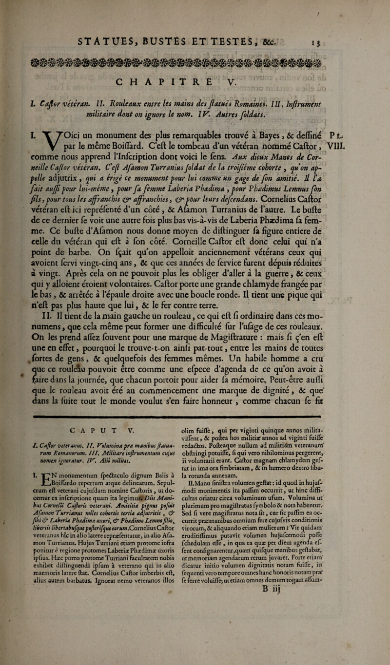 / STATUES, BUSTES ET TESTES, fcc. CHAPITRE V. L Caftor 'vétéran. IL Rouleaux entre les mains des Jlatuës Romaines. I//. Infiniment militaire dont on ignore le nom. 1 y. Autres foldats. L X TOici un monument des plus remarquables trouvé à Bayes, & defïiné P V Par Ie même Boiffàrd. C’eft le tombeau d’un vétéran nommé Caftor , VIII. comme nous apprend l’Infcription dont voici le fens. Aux dieux Mânes de Cor¬ neille Cajlor ‘vétéran. Cefl Afamon Turranius foldat de la troifiëme cohorte , quon ap¬ pelle adjutrix , qui a érigé ce monument pour lui comme un gage de fon amitié. IL l'a fait auffî pour lui-même, pour fa femme Laheria Fbœdima , pour Vhœdimus Lemnus fon fils, pour tous les affranchis & affranchies, O* pour leurs defeendans. Cornélius Caftor vétéran eft ici repréfènté d’un côté , & Afamon Turranius de l’autre. Le bufte de ce dernier fe voit une autre fois plus bas vis-à-vis de Laberia Phxdima fà fem¬ me. Ce bufte d’Afamon nous donne moyen de diftinguer fà figure entière de celle du vétéran qui eft à fon côté. Corneille Caftor eft donc celui qui n a point de barbe. On fçait qu’on appelloit anciennement vétérans ceux qui avoient fervi vingt-cinq ans, & que ces années de fervice furent dépuis réduites à vingt. Après cela on ne pouvoit plus les obliger d’aller à la guerre, 6c ceux qui y alloient étoient volontaires. Caftor porte une grande chlamyde frangée par le bas, 6c arrêtée à l’épaule droite avec une boucle ronde. Il tient une pique qui n’eft pas plus haute que lui, & le fer contre terre. 11. Il tient de la main gauche un rouleau, ce qui eft fi ordinaire dans ces mo- numens, que cela même peut former une difficulté fur Pufàge de ces rouleaux. On les prend allez fouvent pour une marque de Magiftrature : mais fi ç’en eft une en effet, pourquoi le trouve-t-on ainfi pat-tout, entre les mains de toutes fortes de gens, & quelquefois des femmes mêmes. Un habile homme a cru que ce roule&u pouvoit être comme une efpece d’agenda de ce qu’on avoir à faire dans la journée, que chacun portoit pour aider fa mémoires Peut-être auffi que le rouleau avoit été au commencement une marque de dignité, 6c que dans la fuite tout le monde voulut s’en faire honneur , comme chacun fe fit C A P U T V. JL Cajlor veteranus. II. Volumina pra manibus flatua- rum Rornanorum. III. Militare injlrumentum cttjus nomen ignoratur. IV. Alii milites. I. T7N monumentum fpedtaculo dignum Baiis à JLlBoiflfardo repertum arque delineatum. Sepul- crum eft veterani cujufdam nomine Caftoris, ut do- cemur ex inferiptione quam ira legimus. Dits Mani- bus Cornelii Cajloris veterani. Amkitie, pignus pofttit Afamon Turrianus miles cohortis tertia adjutricis , & Jîbi & Laberia Phadima uxori, & Phadimo Lemno filio. libertis libertabuftjue poJlerifjne eorum.Cor:ne\iusCatt.Qr veteranus hîc in aüo latere repraefentatur, inalio Afa- mon Turrianus. Hujus Turriani etiam protome infra ponitur è regione protomes Laberiae Phædimæ uxoris ipfius. Harc porro protome Turriani facultatem nobis exhibet diftinguendi ipfum à veterano qui in alio marnions latere ftat. Cornélius Caftor imberbis eft, alius autem barbatus. Ignorât nemo veteranos illos olim fuiflè, qui per viginti quinque annos milita- viflènt, & poftea hos militiar annos ad viginti fuiflè rcda&os. Pofteaque nultum ad miliriàm veteranum obftringi potuiflè, fi qui vero nihilominus pergerenr, ii voluntarii eranr. Caftor magnam chlamydem gef- tat in ima ora fimbriatam, & in humero dextro fibu- la rotunda annexam. IL Manu ftniftra volumen geftat : id quod in hujuf- modi monimentis ita paflim occurrit, ut hinC diffx- cultas oriaturcirca voluminum ufum. Volumina ut plurimum pro magiftratus fymbolo & nota habentur. Sed fi vere magiftratus nota fit, cur fie paflim ea oc¬ currit præunanibus omnium ferecujufvis conditionis virorum, & aliquando etiam mulierum ? Vir quidam eruditiflimus putavit volumen hujufcemodi pofle fchedulam eflè ,. in qua ea quee per diem agenda ef- fent confignarentur,quam quifque manibus geftabar, ut memoriam agendarum rerum juvaret. Forte etiam dicatur initio volumen digniratis notam fuiflè, in fequenti vero tempore omnes hanc honoris notam praf fe ferre voluiflèj ut etiam omnes demumtogamaflùm- B ii)