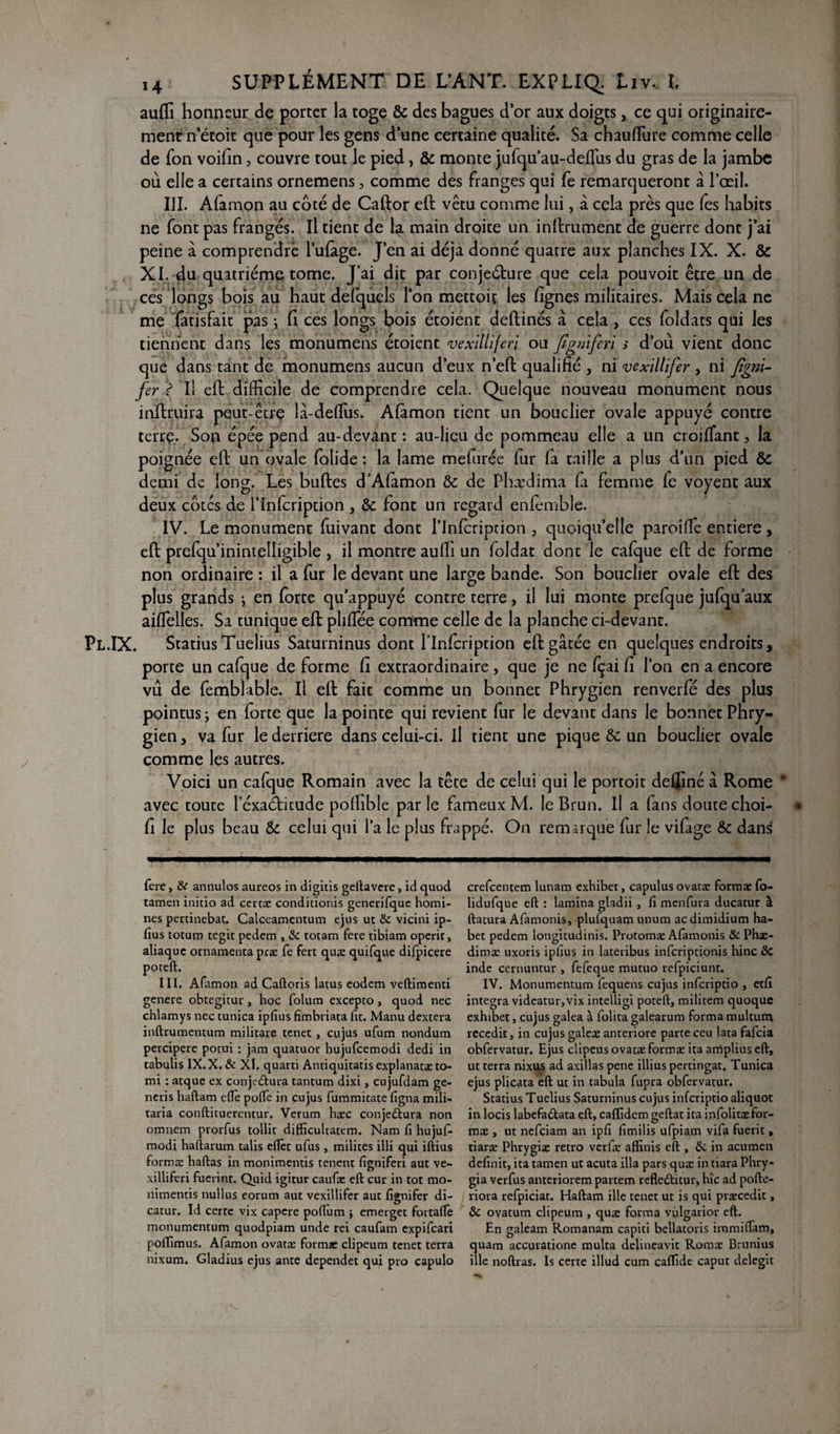 auffi honneur de porter la toge & des bagues d’or aux doigts, ce qui originaire¬ ment n etoit que pour les gens d’une certaine qualité. Sa chauflure comme celle de fon voifin , couvre tout le pied, & monte jufqu’au-defliis du gras de la jambe où elle a certains ornemens, comme des franges qui fe remarqueront â l’œil. III. Alamon au coté de Caftor eft vêtu comme lui, à cela près que fes habits ne font pas frangés. Il tient de la main droite un infiniment de guerre dont j’ai peine à comprendre l’ulàge. J’en ai déjà donné quatre aux planches IX. X. & XI. du quatrième tome. J’ai dit par conjecture que cela pouvoir être un de ces longs bois au haut defquels l’on mettait les lignes militaires. Mais cela ne me fatisfait pas -, fi ces longs bois étoient deftinés à cela, ces foldats qui les tiennent dans les monumens étoient vexitliferi ou figniferi s d’où vient donc que dans tant de monumens aucun d’eux n’effc qualifié , ni vexillifer , ni figni- fer ? Il eft difficile de comprendre cela. Quelque nouveau monument nous inftruira peut-être là-delfus. Alamon tient un bouclier ovale appuyé contre terre. Son épée pend au-devant: au-lieu de pommeau elle a un croilfant3 la poignée eft un ovale folide : la lame melurée fur fa taille a plus d’un pied & demi de long. Les bulles cTAfimon & de Phædima fa femme le voyent aux deux cotes de l’infcription , & font un regard enlemble. IV. Le monument fuivant dont l’infcription 3 quoiqu’elle paroille entière , eft prefqu’inintelligible , il montre auffi un foldat dont le cafque eft de forme non ordinaire : il a fur le devant une large bande. Son bouclier ovale eft des plus grands -, en forte qu’appuyé contre terre, il lui monte prefque jufqu aux ailfelles. Sa tunique eft plilfée comme celle de la planche ci-devant. .IX. StatiusTuelius Saturninus dont l’Infcription eft gâtée en quelques endroits, porte un cafque de forme fi extraordinaire, que je ne Içai fi l’on en a encore vu de femblable. Il eft fait comme un bonnet Phrygien renverfé des plus pointus ; en forte que la pointe qui revient fur le devant dans le bonnet Phry¬ gien , va fur le derrière dans celui-ci. Il tient une pique & un bouclier ovale comme les autres. Voici un cafque Romain avec la tête de celui qui le portoit deffiné â Rome * avec toute l’éxaéticude pofiible parle fameux M. le Brun. Il a fans doute choi- fi le plus beau & celui qui l’a le plus frappé. On remarque fur le vilàge & dans fere, &r annulos aureos in digitis geftavere, id quod tamen initio ad certæ conditionis generifque homi- nes pertinebat. Calceamentum ejus ut ôc vicini ip¬ fius totum tegit pedem , ôc totam fere tibiam operit, aliaque ornamenta præ fe fert quæ quifque difpicere poreft. III. Afamon ad Caftoris latus eodem veftimenti genere obtegitur, hoc folum excepto, quod nec chlamys nec tunica ipfius fimbriata fit. Manu dextera inftrumentum militare tenet j cujus ufum nondum percipere potui : jam quatuor hujufcemodi dedi in tabulis IX.X. ôc XI. quarti Antiquitatisexplanatæto- mi : atque ex conjectura tantum dixi, cujufdam ge- neris haftam elle polie in cujus fummicate ligna mili- taria conftituerentur. Verum hæc conjeCtura non omnem prorfus tollit difficultatem. Nam fi hujuf- modi haftarum talis efièt ufus, milites illi qui iftius formæ haftas in monimentis tenent figniferi aut ve- xilliferi fuerint. Quid igitur caufæ eft cur in tôt mo- nimentis nullus eorum aut vexillifer aut fignifer di- catur. Id certc vix capere poilu m ÿ emerget fortaftè monumentum quodpiam unde rei caufam expifeari poffimus. Afamon ovatæ formæ clipeum tenet terra nixum. Gladius ejus ante dependet qui pro capulo crefcentem lunam exhiber, capulusovatæ formæ fo- lidufque eft : lamina gladii , fi menfura ducatur à ftatura Afamonis, plufquam unum aedimidium ha- bet pedem longitudinis. Protomæ Afamonis & Phæ- dimæ uxoris ipfius in lateribus inferiptionis hinc ôC inde cernuntur , fefeque mutuo refpiciunt. IV. Monumentum lequens cujus inferiptio , etfi. integra videatur,vix intelligi poteft, militem quoque exhiber, cujus galea à folita galearum forma multum reccdit, in cujus galeæ anteriore parte ceu lata fafeia obfervatur. Ejus clipeus ovatæ formæ ita arrlplius eft, ut terra nixus ad axillas pene illius pertingat, Tunica ejus plicata eft ut in tabula fupra obfervatur. Statius Tuelius Saturninus cujus inferiptio aliquot in locis labefaCtata eft, calïidem geftat ita infolitæ for¬ mæ , ut nefeiam an ipfi fimilis ufpiam vifa fuerit, tiaræ Phrygiæ rétro verfæ affinis eft , & in acumen definie, ita tamen ut acuta ilia pars quæ in tiara Phry- gia verfus anteriorem partem reflefticur, hîc ad pofte- riora refpiciar. Haftam ille tenet ut is qui præcedit, ôc ovatum clipeum , quæ forma vulgarior eft. En galeam Romanam capiti bellatoris immiflam, quam accuratione multa delineavit Roms Brunius ille noftras. Is certe illud cum caffidt caput delegit