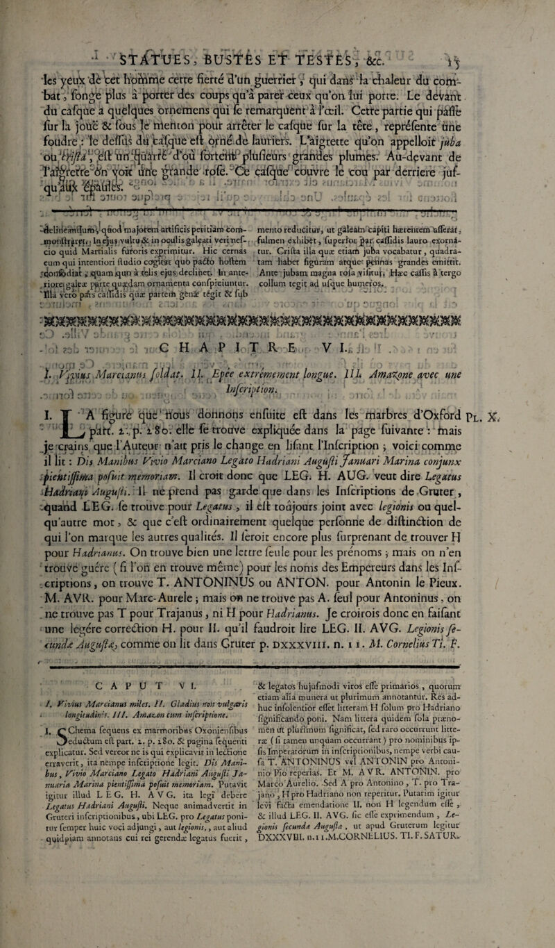 1 Statues, bustes et testes, &c. -\j les yeux dé tet Kofinrrie cette fierté d’un guerrier qui dans la chaleur du com¬ bat 3 fonge plus à porter des coups qu’à parer ceux qu’on lui porte. Le déVant du cafque a quelques ornemens qui fè remarquent a l’œil. Cetre partie qui paflé fur la joue & fous le menton pour arrêter le cafque fur la tête , repréfente une foudre le dèfllis dU tàfque eft orné de lauriers. L’aigrette qu’on appelloit juba 'oüfyi/tà V'.ë'ft tirt'd’où fôrtétitfplufieurs grandes plumes. Au-dçvant de l’aéïet'r'e ôn voit uïïe grande rofè.^Ce calque couvre le cou par derrière jut- qu’âift «Pfflîfc *8“* V ?.,Tid 31 'tri 33UOJ 311D S W-s I II ■ . ■ : il . >ItI£,C j <Dl tnl CIIOjJOÜ i * V A , * X : “TTTjI - 1 F1..1 ! 1:5 fj  mm... . :j il ’ t ' O ' f l , i ^ f s i 1 O -delineandumVqttod majotem artificis peritiam corn- mento reducitur, ut gàleàtn capiti hæreiuem ^aflèrat 3 .monftjjrpt.'j lne)us,vultu& in oculisgalçati verinef- fulmen exhibèt, fuperior j)ar: caffidis lauro exornà- cio quid Martialis furoris exprimitur. Hic cernas tur. Crifta ilia quæ etiam juba vocabatur 3 quadra- cum qui intention fludio cogitât quO padto hoftem tam habet figuram arque- pennas grandes emittit. ;qonfodiat} quamqun à relis ejus décliner. In ante- Ante jubam. magna rofa \iiitur. Hæc caflis à tergo . riorei galeae parte quidam ornamenta conrpiciuncur. collum tegit ad ufque humeros. 'Illà vero psfrs caffidis qux parte tiîgèni tégit & fub t ■ irtiiorn .. ?t>- i ■ <: ~i3i .n:,f v : k . ‘ vu e-trçno! ■ ».! . *♦ na 3ir;7 • loi it.-p t. .im-iaii irnw • v C H A P le T R E . » ■ . _, .3m V 31 ■ j t mri£ i V I.É Ji‘ ï. Yiviius Mar ci,mus foldat. 11. Efce extrêmement longue. 11L Amazone avec une , ri;,: l»/criFt,on. , ' I. ï] * A figure que hous donnons enfuite eft dans les marbres d’Oxford Pl. X= | j part, ivp. x So. elle fe trouve expliquée dans la page fuivante : 'friais je crains, que LAuteur n’air pris le change en lifânt l’Infcription ; voici comme il lit : Dis Manïbus Yvio Marcia.no Legato Hadriani Augujîi Jamiari Marina conjunx Ÿ'ientijfma pofuit. memonam. Il croit donc que LEG. H. AUG. veut dire Legatus i-Iadriani Augujii. \\r ne prend pas garde que dans les Infcriptions de Gruter , .quand LEG, fe trouve pour Legatus > il eft toujours joint avec legionis ou quel- qu’autre mor 3 & que c’eft ordinairement quelque perfonne de diftinétion de qui l’on marque les autres qualités. Il feroit encore plus furprenant de trouver H pour Hadrianus. On trouve bien une lettre feule pour les prénoms ; mais on n’en trouve guère ( fi l’on en trouve même) pour les noms des Empereurs dans les Infi •criptions, on trouve T. ANTONINUS ou ANTON, pour Antonin le Pieux. M. AVR. pour Marc-Aurele ; mais an ne trouve pas A, feül pour Antoninus, on ne trouve pas T pour Trajanus, ni FI pour Hadrianus. Je croirois donc en faifant une légère correction H. pour II. qu’il faudroit lire LEG. II. AVG. Legionis fe- tundœ Augufià) comme on lit dans Gruter p. dxxxviii. n. i i . M. Cornélius Ti. F. C A P U ï VI. 1. J. Fivius Murùanui miles. II. Gladius non vufoœris f £> longUuâin'-î. III. Amazon curn itifcriptione. SChema fequens ex marmoribas O'xonienfibus edudum eft part. z. p. 180. & pagina fequenti expUcatur. Sed vereor ne is qui explicavit in ledïione erraverit, ita nempe inferiptione legit. Dis Alani- bus , Fivio Ma.rcia.no Legato Hadriani Angufli Ja~ mûries Adarina pientijfirna pofuit rnemoriarn. Putavit igitur illud LEG. H. AVG. ita legi' debere Legatus Hadriani Augufii. Neque animadvertic in Grutevi inferiptionibus, ubi LEG. pvo Legatus poni- tuv femper huic voçi adjungi, aut legionis,, aut aliud qijidpiam annotans cui rei gerendæ legatus fuerit, 2c legatos hujùfmodi viros efle primarios , quorum etiam alia munera ut plurimum annotantur. Res ad- huc infolentior eftèt litteram H folum pro Hadriano fignilïcando poni. Nam littera quidem fola præno- men Ut plurimum fignihcat, fedraro occurrunt litte- ræ ( fi ramen unqüam occurrant ) pro nominibus ip- fis Imperatorum in inferiptionibus, nempe verbi cau- fa T. ANTONINUS vel ANTONIN pro Antoni- nio Pio reperias. Et M. AVR. ANTONIN. pro Marco Aurelio. Sed A pro Antonino , T. pro Tra- jano , H pro Hadriano non reperitur. Putarim igitur levi fa<fta emendatione II. non H legendüm elle , 2c illud LEG. II. AVG. fie efiè exprknendum , Le¬ gionis fecunda Augujla, ut apud Gruterum legitur DXXXVIII. n.i i.M.CORNELIUS. Tl.F.SATUR.