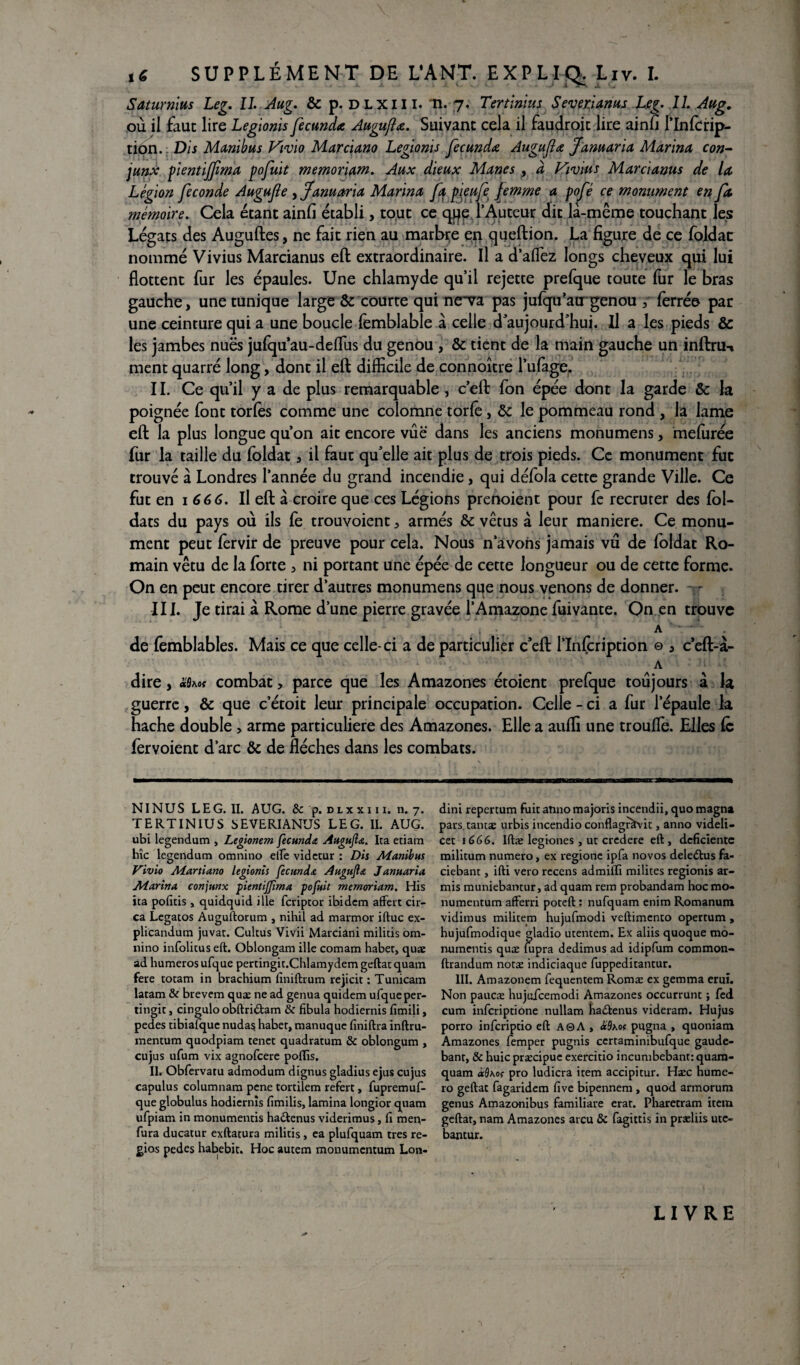 Saturnius Leg. U. Aug. & p. dlxiii. *n. 7. Tertinius SeverJanus Leg. IL Aug. où il faut lire Legionis fecunda Auguflœ. Suivant cela il faudrait lire ainfi l’Infcrip- tion.; Dis Manibus Vivio Marciano Legionis fecundæ Augufla fanuarïa Marina con- junx pientijfma pofuit memoriam. Aux dieux Mânes , à Vivais Marcianus de la Légion fécondé Augufie , Janu aria Marina fa pieufe femme a pop ce monument en. fa mémoire. Cela étant ainfi établi, tout ce qpe l’Auteur dit la-même touchant les Légats des Auguftes, ne fait rien au marbre en queftion. La figure de ce foldac nommé Vivius Marcianus eft extraordinaire. Il a d’aflez longs cheveux qui lui flottent fur les épaules. Une chlamyde qu’il rejette prefque toute fur le bras gauche, une tunique large & courte qui neva pas jufqu’acr genou , ferré© par une ceinture qui a une boucle fèmblable à celle d’aujourd’hui. Il a les pieds & les jambes nues jufqu au-deflùs du genou , & tient de la main gauche un inftru-» ment quarré long, dont il eft difficile de connoître l’ufage,. II. Ce qu’il y a de plus remarquable , c’eft fon épée dont la garde & la poignée font tories comme une colomne torfe, & le pommeau rond , la lame eft la plus longue qu’on ait encore vue dans les anciens monumens, mefurée fur la taille du foldat , il faut qu'elle ait plus de trois pieds. Ce monument fut trouvé à Londres l’année du grand incendie , qui défola cette grande Ville. Ce fut en i 66 6. Il eft à croire que ces Légions prenoient pour fe recruter des fol- dats du pays où ils fe trouvoient, armés & vêtus à leur maniéré. Ce monu¬ ment peut lèrvir de preuve pour cela. Nous n’avons jamais vu de foldac Ro¬ main vêtu de la forte , ni portant une épée de cette longueur ou de cette forme. On en peut encore tirer d’autres monumens que nous venons de donner, -y III. Je tirai à Rome d’une pierre gravée l’Amazone fuivante. On en trouve A • de femblables. Mais ce que celle-ci a de particulier c’eft l’Infcription © * ceft-à- A dire, «s**? combat, parce que les Amazones étoient prefque toujours à la guerre, & que c’étoit leur principale occupation. Celle - ci a fur l’épaule la hache double, arme particulière des Amazones. Elle a auffi une troufle. Elles fe fervoient d’arc & de flèches dans les combats. N INUS LEG. II. AUG. 8c p. dix xi i i. n. 7. TERTINIUS SEVERIANUS LEG. II. AUG. ubi legendum , Legionem fecunda Augujlœ. Ita etiam hîc legendum omnino elfe vidctur : Dis Manibus Vivio Marti ano legionis fecunda Augufla Januaria Marina conjunx pientijfma pofuit memoriam. His ica pofitis , quidquid ille fcriptor ibidem affect cir- ca Legatos Auguftorum , nihil ad marmor iftuc ex- plicandum juvat. Cultus Vivii Marciani militis om¬ nino infolicus eft. Oblongam ille comam habet, quae ad humerosufque percingit.Chlamydemgeftatquatn fere totam in brachium liniftrum rejicit : Tunicam latam & brevem quæ ne ad genua quidem ufqueper- tingit j cingulo obftri&am & fibula hodiernis fimili, pedes tibiafquc nudas haber, manuquc finiftra inftru- mentum quodpiam tenet quadratum 8c oblongum , cujus ufum vix agnofcere poflis, II. Obfervatu admodum dignus gladius ejus cujus capulus columnam pene tortilem refert, fupremuf- queglobulus hodicrnîs fimilis, lamina longior quam ufpiam in monumentis ha&enus viderimus, fi men- fura ducatur exftatura militis, ea plufquam très re- gios pedes habebit. Hoc autem monumcntum Lon- dini repercum fuit annomajoris incendii, quo magna pars tantæ urbis incendio conflagràvit, anno videli- cet 1666. lftæ legiones, ut crcdere eft, déficiente militum numéro, ex regione ipfa novos deleétus fa- ciebant, ifti vero recens admiffi milites regionis ar- mis muniebantur, ad quam rem probandam hoc mo- numentum afferri poteft : nufquam enim Romanum vidimus militem hujufmodi veftimento opertum , hujufmodique gladio utentem. Ex aliis quoque mo- mimentis quæ fupra dedimus ad idipfum common- ftrandum notæ indiciaque fuppeditantur. III. Amazonem fequentem Romæ ex gemma erui. Non paucæ hujufcemodi Amazones occurrunt ; fed cum inferiptione nullam ha&enus videram. Hujus porro inferiptio eft A©A , à8w pugna , quoniam Amazones femper pugnis certaminibufque gaude- bant, & huic præcipue exercitio incumbebantrquam- quam àd\oç pro ludicra item accipitur. Hæc hume- ro geftat fagaridem five bipennem , quod armorum genus Amazonibus familiare erat. Pharetram item geftat, nam Amazones areu 8c fagittis in præliis utc- bantur. LIVRE