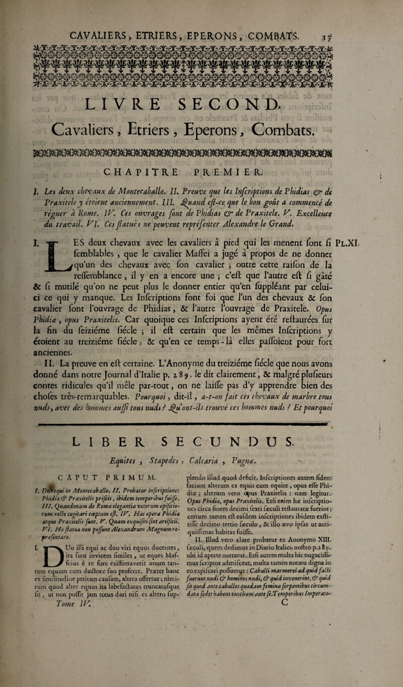 . * rSAB- ,-ire, Xre- df®». «GAE* Æoa. 43^fe. ÆV». jx\)x £*Aû .aAtt- .AAb. jtfAto- Am. r?A&. Aim .« *>*, nm. mt>. aa&_ xjm x>m xm xxm Am ô\h. rï A yr LIVRE SECOND. Cavaliers, Etriers , Eperons, Combats. J99SG9Q9i)X%9^)9O9O9ü9O9ü9ü0O9ü0OK)X)9Ü9O0ü0()9O9Ü9O9O0E?!O9II9Ü0O9U9ü9û0O9O0Û0( CHAPITRE PREMIER. 1. Lfi deux chevaux de Montecaballo. IL Preuve que les Infcriptions de Phidias & de Praxitèle y étoient anciennement. 111. Quand ejl-ce que le bon goût a commencé de régner à Home. IV. Ces ouvrages font de Phidias & de Praxitèle. V. Excellence du travail. Vl. Ces fatuës ne peuvent repréfenter Alexandre le Grand. i. I. ET ES deux chevaux avec les cavaliers à pied qui les menenc font fi Pl.XI femblables , que le cavalier MafFei a juge à propos de ne donner qu’un des chevaux avec Ton cavalier ; outre cette raifon de la reffemblance, il y en a encore une ; c’elt que l’autre eft fi gâté & fi mutilé qu’on ne peut plus le donner entier qu’en fùppléant par celui- ci ce qui y manque. Les Infcriptions font foi que l’un des chevaux & fon cavalier font l’ouvrage de Phidias, & l’autre l’ouvrage de Praxitèle. Opus Pbidiæ, opus Praxitelis. Car quoique ces Infcriptions ayent été reftaurées fur la fin du feiziéme fiécle ; il eft certain que les mêmes Infcriptions y étoient au treiziéme fiécle 3 & qu’en ce temps - lâ elles pafToient pour fort anciennes. II. La preuve en eft certaine. L’Anonyme du treiziéme fiécle que nous avons donné dans notre Journal d’Italie p. 189. le dit clairement, & malgréplufieurs contes ridicules qu’il mêle par-tout, on ne lailfe pas d’y apprendre bien des chofès très-remarquables. Pourquoi, dit-il, a-t-on fait ces chevaux de marbre tous nuds, avec des hommes au fi tous nuds ? Qu ont-ils trouvé ces hommes nuds ? Et pourquoi LIBER SECUNDUS. Equités , Stapedes, Calcaria , Pugnœ. CAPUT PRIMU M. /. Dtï&ecjui in Montecaballo. II. Probatur infcriptiones Phiditz & Praxitelis prifcis, ibidem temporibusfuifie. III. Quandonam de R orna elegantia veterum opificio- rurn relie cogitari cœptum ejl. IV. H&c opéra Phidia atcjue Praxitelis Junt. V. Quant excjuifiti [tnt artificii. VI. Ha fiat ha non pojfunt Alexandrurn Magnum re- pr&fentare. Uo illi equi ac duo viri equos ducentcs, ita funt itivicem fîmiles , uc eques Maf- feius è re fore exiftimaverit unum tan¬ tum equum cum du&ore fuo proferre. Præter hanc ex fimilirudine petitam caufam, altéra offertur ; nimi- rum quod alter equus ita labefatftatus truncatufque fît, ut non polTit jam totus dan nid ex altero fup- Torne IV. I. D plcndo illad quod déficit. Infcriptiones autem fidem faciunt alterum ex equis cum équité , opus elfe Phi- diæ ; alterum vero apus Praxitelis : nam legitur. Opus Phidiœ, opus Praxitelis. Etfi enim hæ infcriptio¬ nes circa finem decimi fexti fæculi reftauratæ fuerint ; certum tamen eft eafdem infcriptiones ibidem exfti- tiflè decimo tertio fæculo > & illo ævo ipfas ut anti- quilfimas habitas fuilfe. II. Illud vero cl are probatur ex Anonymo XIII, fieculi, quem dedimus in Diario Italico noftro p.z 8 9. ubi id aperte narratur. Etfi autem multa hic nugaciilï- mus fcriptor admifceat, multa tamen notatu digna in eo expifcari poftumys : Caballi rnarmoreiad quidfatti fuerunt nitdi & homines midi, & cjuid invenerint,& cjuid fit cjuod ante caballos cjtudam femina ferpentibus circum- data fedet habens concham ante (è.Temporibas Imperato> c