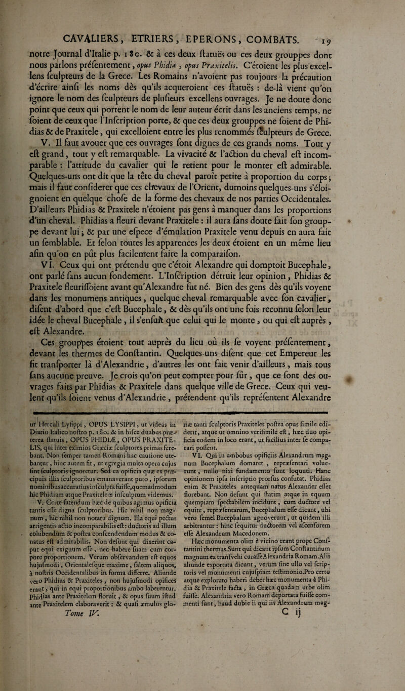 notre Journal d’Italie p. i So. & à ces deux ftatuës ou ces deux grouppes donc nous parlons préfentement, opus Phidiœ , opus Praxitelis. C ecoienc les plus excel- lens fculpteurs de la Grece. Les Romains n’avoient pas toujours la précaution d’écrire ainfi les noms dès qu’ils acqueroient ces ftatuës : de-là vient qu’on ignore le nom des fculpteurs de plufieurs excellens ouvrages. Je ne doute donc point que ceux qui portent le nom de leur auteur écrit dans les anciens temps, ne foient de ceux que flnfcription porte, & que ce s deux grouppes ne foient de Phi¬ dias & de Praxitèle, qui excelloient entre les plus renommés fculpteurs de Grece. V. Il faut avouer que ees ouvrages font dignes de ces grands noms. Tout y eft grand, tout y eft remarquable. La vivacité & l’aétion du cheval eft incom¬ parable : l’attitude du cavalier qui le retient pour le monter eft admirable. Quelques-uns ont dit que la tête du cheval paroïc petite à proportion du corps ; mais il faut confîderer que ces chevaux de l’Orient, dumoins quelques-uns s’éloi- gnoient en quelque chofe de la forme des chevaux de nos parties Occidentales. D’ailleurs Phidias & Praxitèle n etoienc pas gens à manquer dans les proportions d’un cheval. Phidias a fleuri devant Praxitèle : il aura fans doute fait fon group- pe devant lui ^ &: par une efpece d’émulation Praxitèle venu depuis en aura fait un femblable. Et félon toutes les apparences les deux étoient en un même lieu afin qu’on en pût plus facilement faire la comparaifon. VI. Ceux qui ont prétendu que c’étoit Alexandre qui domptoit Bucephale, ont parlé fans aucun fondement. L’Infcription détruit leur opinion, Phidias & Praxitèle fleurifloient avant qu’Alexandre fut né. Bien des gens dès qu’ils voyent dans les monumens antiques, quelque cheval remarquable avec fon cavalier, difènt d’abord que c’eft Bucephale, & dès qu’ils ont une fois reconnu félon leur idée le cheval Bucephale , il s’enfuit que celui qui le monte, ou qui eft auprès, eft Alexandre. Ces grouppes étoient tout auprès du lieu où ils fe voyent préfentement, devant les thermes de Conftantin. Quelques-uns difent que cet Empereur les fit tranfporter là d’Alexandrie, d’autres les ont fait venir d’ailleurs, mais tous fans aucune preuve. Je crois qu’on peut compter pour fur, que ce font des ou¬ vrages faits par Phidias & Praxitèle dans quelque ville de Grece. Ceux qui veu¬ lent qu’ils foienr venus d’Alexandrie , prétendent qu’ils repréfentent Alexandre ut Herculi Lyiippi, OPUS LYSIPPI, ut videas in Diario Italico noftro p. 180. de in hifee duabus præ- terea ftatuis, OPUS PHID1Æ, OPUS PRAXITE¬ LIS, qui inter eximios Græciæ fculptores primas fere- bant. Non femper tamen Romani hac cautione utc- bantur, hinc autem fit, ut egregia mulca opéra cujus fint fculptoris ignoretur. Sed ea opificia quæ ex præ- cipuis illis fculptoribus emanaverant puto , ipforum nominibusaccuratius infculpta fui(Iè,quemadmodum hic Phidiam atque Praxitelem infculptum videmus. V. Certe fatendum hæc de quibus agimus opificia tamis elfe digna fculptoribus. Hîc nihil non mag¬ num , hîc nihil non notatu dignum. Ilia equi pe&us arrigentis a&io incomparabiliseft: dudoris ad ilium . cohibendum de poftea confcendendum modus de co- natus eft admirabilis. Non défunt qui dixerint ca- put equi exiguum elfe , nec habere fuam cum cor- pore proportionem. Verum obfervandum eft equos hujufmodi, Orientalefquc maxime, faltem aliquos, à noftris Occidentalibus in forma differre. Aliunde ver° Phidias de Praxiteles , non hujufmodi opifices erant » qui in equi proportionibus ambo laberentur. Phidias ante Praxitelem floruit, de opus fuum iftud ante Praxitelem elaboraverit : de quafi æmulus glo- Tome IV. rite tanti fculptoris Praxiteles poftea opus fimile edi- derit, atque ut omnino verilimile eft , hæc duo opi¬ ficia eodem inloco erant, ut facilius inter fc compa- rari pollent. VI. Qui in ambobus opificiis Alexandrum mag¬ num Bucephalum domarec , repræfentari volue- runt, nulle nixi fundamento funt loquuti. Hanc opinionem ipfa infcripcio prorfus confutat. Phidias enim de Praxiteles antequam natus Alexander eftet florebant. Non défunt qui ftatim atque in equum quempiam fpedtabilem incidunt, cum dudtore vel équité, repræfenrarum, Bucephalum elfe dicant, ubi vero femel Bucephalum agnoverunt, ut quidem illi arbitrantur : hinc fequitur du&orem vel afeenforem elfe Alexandrum Macedonem. Hæc monumenta olim è vicino erant prope Conf. tantini thermas.Sunt qui dicant ipfum Conftantinum magnum ea tranfvehi curalîèAlexandria Romam.Alit aliunde exportata dicunt, verum fine ullo vel ferip- toris vel monumenti cujufpiam teftimonio.Pro certo atque explorato haberi debechæc monumenta à Phi- dia de Praxitèle fada , in Græca quadam urbe olim fuilfe. Alexandria vero Romam deportata fuilfe com- menti funt, haud dubie ii qui iis Alexandrum mag- c ij