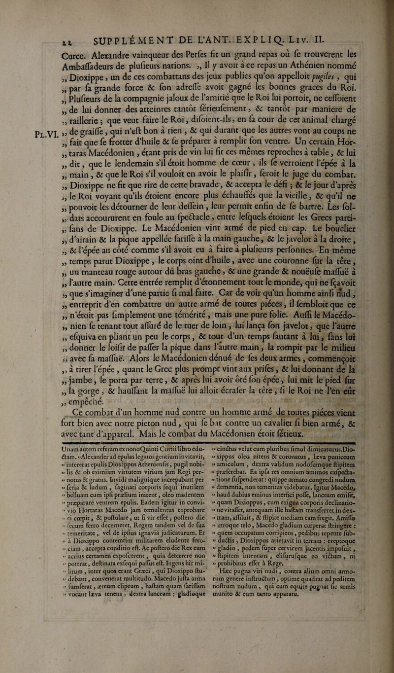 SUPPLÉMENT DE L’ANT. EXPLIQL Liv. IL Carce. Alexandre vainqueur des Perfes fie un grand repas où fe trouvèrent les Ambaffadeurs de plufieurs nations. „ Il y avoïc à ce repas un Athénien nommé Dioxippej un de ces combattans des jeux publics qu’on appelloit pugiles , qui „ par Ta grande force & fon adrefie avoir gagné les bonnes grâces du Roi. „ Plufieurs de la compagnie jaloux de lamifié que le Roi lui portoir, ne cefioient j, de lui donner des atteintes tantôt férieufement, Ôc tantôt par maniéré de raillerie ; que veut faire le Roi, difoient-ils, en fa cour de cet animal chargé Pl VI ” gra^e j n e^ bon a r*en » & durant que les autres vont au coups ne ’ „ fait que Ce frotter d’huile Ôc Ce préparer à remplir fon ventre. Un certain Hor- „ taras Macédonien , étant pris de vin lui fit ces mêmes reproches à cable, & lui „ dit, que le lendemain s’il étoic homme de cœur , ils fe verroient l’épée à la J} main , ôc que le Roi s’il vouloit en avoir le plaifir, feroit le juge du combat. „ Dioxippe ne fit que rire de cette bravade, ôc accepta le défi ; & le jour d’après ,, le Roi voyant qu’ils étoient encore plus échauffés que la vieille, ôc qu’il ne „ pouvoir les détourner de leur delfein , leur permit enfin de Ce battre. Les fol- ,vdats accoururent en foule au {peétacle3 entre lefquels étoient les Grecs parti- „ fans de Dioxippe. Le Macédonien vint armé de pied en cap. Le bouclier „ d’airain & la pique appellée fariffe à la main gauche, ôc le javelot à la droite, „ ôc l’épée au côté comme s’il avoit eu a faire à plufieurs perfonnes. En même „ temps parut Dioxippe , le corps oint d’huile, avec une couronne fur la tête , „ un manteau rouge autour du bras gauche, Ôc une grande Ôc nouëufe maffuë à „ l’autre main. Cette entrée remplit d’étonnement tout le monde, qui ne fçavoit 2, que s’imaginer d’une partie fi mal faite. Car de voir qu’un homme ainfi nud, „ entreprit d’en combattre un autre armé de toutes pièces, il Cembloic que ce „ netoit pas fimplement une témérité , mais une pure folie. Auffi le Macédo- „ nien fe tenant tout affiné de le tuer de loin , lui lança fon javelot, que l’autre „ efquiva en pliant un peu le corps, ôc tout d’un temps fautant à lui, fans lui ,, donner le loifir de paflèr la pique dans l’autre main , la rompit par le milieu „ avec fa maffuë. Alors le Macédonien dénué de fès deux armes, commençoit „ à tirer lepée , quant le Grec plus prompt vint aux prifès, ôc lui donnant de la „ jambe, le porta par terre, ôc après lui avoir ôté fon épée, lui mit le pied fur „ la gorge , ôc hauffant la maffuë lui alloit écrafer la tête , fi le Roi ne l’en eût ,, empêché. Ce combat d’un homme nud contre un homme armé de toutes pièces vient fort bien avec notre piéton nud , qui fe bat contre un cavalier fi bien armé, ôc avec tant d’appareil. Mais le combat du Macédonien étoit férieux. Unam autem referam ex nonoQuinti Curai libro edu- dam. «Alexander ad epulas legaros gentium invitavit, » intererat epulis Dioxippus Athenienfis, pugil nobi- » lis ôc ob eximiam virtutem virium jam Régi per- » notus&gratus. Invidi malignique increpabant per « feria ôc ludum , faginati corporis fequi inudlcm « belluam cum ipli praelium inirent, oleo madentem « præparare ventrem epulis. Eadem igitur in convi- » vio Hortaras Macedo jam temulentus exprobare « ei cœpit, ôc poftulare, ut fi vir elfet , poftero die « lecum ferro decerneret. Regem tandem vel de Tua « temeritate , vel de ipfius ignavia judicaturum. Et « à Dioxippo contemtim militarem eludente fero- >> ciam , accepta conditio eft. Ac poftero die Rex cum ” acrius certamen expofeerent, quia deterrere non « poterat, deftinata exfequi paftus eft. Ingens hîc mi- « litum , inter quos erant Græci, qui Dioxippo ftu- « debant, convenerat multitudo. Macedo jufta arma » fumfcrat, ærcum clipeum , haftam quam fariflàm « vocant læva tenens, dextra lanceam : gladioquc » cindus velut cum pluribus fimul dimicacurus.Dio- » xippus oleo nitens ôc coronatus, læva puniceum » amiculum , dextra validum nodofumque ftipitem » præferebat. Ea ipfa res omnium amimos exipeda- « tione fufpenderat : quippe armato congredi nudum » dementia, non temeritas videbatur. Igitur Macedo, » haud dubius eminus interfîci poftè, lanceam emifir, » quam Dixioppus, cum exigua corporis declinatio- » ne vitaftèt, antequam ille haftam transferret in dex- » tram, alfiluit, ôc ftipite mediam eam fregit. Amifto « utroque telo, Macedo gladium cœperat ftringere : » quem occupatum corripiens, pedibus repente i'ub- » dudis , Dioxippus arietavit in terram : ereptoque « gladio , pedem fuper cervicem jacentis impofuit, » ftipitem intentans , elifurufque eo vidum , ni » prohibitus elTèt à Rege. Hæc pugna viri nudi, contra alium omni armo- rum genere inftrudum, optime quadrat adpeditem noftrum nudum , qui cum équité pugnat fic armis munito ôc cum tanro apparatu»