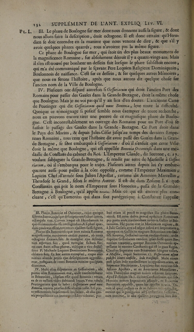 p L. L. III. Le phare de Boulogne fur mer dont nous donnons auffi la figure , & dont nous allons faire la defcription , étoit o&ogone. Il eft donc certain qu Hero*- dien fe doit entendre en la maniéré que nous venons de dire , & que s’il y avoir quelques phares quarrés, tous n’avoient pas la même figure. Ce phare de Boulogne fur mer , qui étoit un des plus beaux monumens de la magnificence Romaine , fut abfolument détruit il y a quatre-vingt-ans. Mais il s en eft trouvé par bonheur un deffein fait lorfque le phare fubfiftoit encore , qui m’a été communiqué par le fçavant Pere Lequicn Religieux Dominiquain , Bouîonnois de naiffance. C’eft fur ce deffein , & fur quelques autres Mémoires, que nous en ferons l’hiftoire, après que nous aurons dit quelque chofe fur l’ancien nom de la Ville de Boulogne. IV. Plufieurs ont difputé autrefois h Gefjbriacum qui étoit l’ancien Port des Romains pour paffer des Gaules dans la Grande-Bretagne, étoit la même chofe que Boulogne. Mais je ne voi pas qu’il y ait lieu d’en douter. L’ancienne Carte de Peutinger qui dit Gejj'oriacum quod mnc Bononia, leve toute la difficulté. Quoique ce témoignage fi pofttif femble nous éxempter de toute recherche, nous en pouvons encore tirer une preuve de ce magnifique phare de Boulo¬ gne. C’eft inconteftablement un ouvrage des Romains pour un Port d’ou fe faifeit le paffage des Gaules dans la Grande - Bretagne. Ce Port étoit dans le Pays des Morins, & depuis Jules-Céfar jufqu’au temps des derniers Empe¬ reurs Romains, tous ceux que l’hiftoire dit avoir paifïe des Gaules dans la Gran¬ de-Bretagne, fe fônt embarqués à Gejj'oriacum : d’où il s’enfuit que cette Ville croit la même que Boulogne , qui eft appellée Bononia Oceanenfis dans une mé¬ daille de Conftans du cabinet du Roi. L’Empereur Claude , dit Suetone , c. 17. voulant fubjuguer la Grande-Bretagne, fe rendit par terre de NJarfeille à Gefi-: rlacum, où il s’embarqua pour le trajet. Plufieurs autres depuis lui s’y embar¬ quèrent auffi pour paffer a la côte oppofée, comme l’Empereur Maximien, Lupicin Chefrd’armée feus Julien l’Apoftat, comme dit Ammien Marcellin , Theodofe le Grand, félon le même Auteur. Il eft dit dans Zofime 1. 6 que- Conftantin qui prit le nom d'Empereur feus Honorius, paffa de la Grande- Bretagne à Boulogne, qu’il applle b»iwU. Mais ce qui eft encore plus con¬ cluant , c eft qu’Eumenius qui dans fen panégyrique à Confiance l’appelle III. Pharus Bononiæ ad Oceanum , cujas quoque bari etiam id poteft ex magnifia ilia pharo Bono- fchemadamus,cujufquedefcriptionemfa6turifiumus, nienfi. Eft enim dubio procul opificium Romanum. octangula erat. Certum itaque eft Herodianum eo pro portu unde tranfmeabant naves ex Galliis in Bri- quodiximusmodoe'fiè iutelligendum,& fi phari quæ- tanniàm. Hic portas erat in Morinorum regione , damquadratæ efl'ent,nonomnes ejufdem faille figuræ. à Julii Cæfaris ævo ad ufque.infimi ævi Imperatores j Pharus ilia.Bononicnfis quæ inter eximia Romanæ quotqaot ex (galliis in rrçagnam Britanniam tranfmi- magnificentiæ monimenta cenferi poterat, ab annis fiftè feruntur» Geftoriaci navem confçenderant : unde odoginta dirutum fuit. At exemplar ejus delinea- fequitur Gefloriacum eamdem ipfam fuifle quam Bo- tum repertum fuit , quod exemplar fa£tum fue- noniam voçamus, quæque Bononia Oceanenfis ap- rat cum ftaret adhucpharus, mihique a viro dodtif- pellatur in nummo Conftantis qui eft in gaza Regia. fimo P. Michaele Lequien Dominicano Bononienfi Claudius Imperator cum Britanniam fubigere vellerâ oblatum fuit* Ex hoc autem exemplari, exque aliis à Aîajfilia, inquit Suetonius 17. Gejj'oriacum ufqitc notitiis aliunde petitis ejus deferiptionem aggredie- pedejiri itinere confefto , inde tranfmifit, Multi etiam mur, poftquam de veteri Bononiæ nomine quidpiam poft ipfum inde tranfmiferunt in oppofitam oram, ut dixerimus. Imperator Maximianus , Lupicinus dux exercitus fub IV. Multi olim difputarunt an Gefloriacum , ubi Juliano Apoftata , ut ait Ammianus Marcellinus , portus olim Romanorum erat, unde tranfmittebatur item Theoiiofius magnus eodern referente fcriptore. in Britanniam , idipfum elfet quod Bononia : verum Apud Zolimum lib.6. dicitur Conftantinum, qui fub ea de re nullum video dubitandi locum.Vetus tabula Honorio nomen Imperatoris alTumfir, ex Batcnnia Peutingeriana quæ fie habet : Gejforiacum quod nunc Bononiam appulifle, quam hic appellat b-ccIa. Ve. Bononia, omnem prorfusdifficultatem tollit. Etfi por- rum id quod nullum ea de re dubium n Ü ;qt;v , Eu to teftimonium hujufcemodi ira cjaruin , ab alia qua- menius qui in pàhegyrico ad Çonftantunn Gefloi-ia- yisperquifitionenos immunesreclderevideatur, pro- cum nominat , in alio ejufdcm.p.anegyncj. loco Bo- /