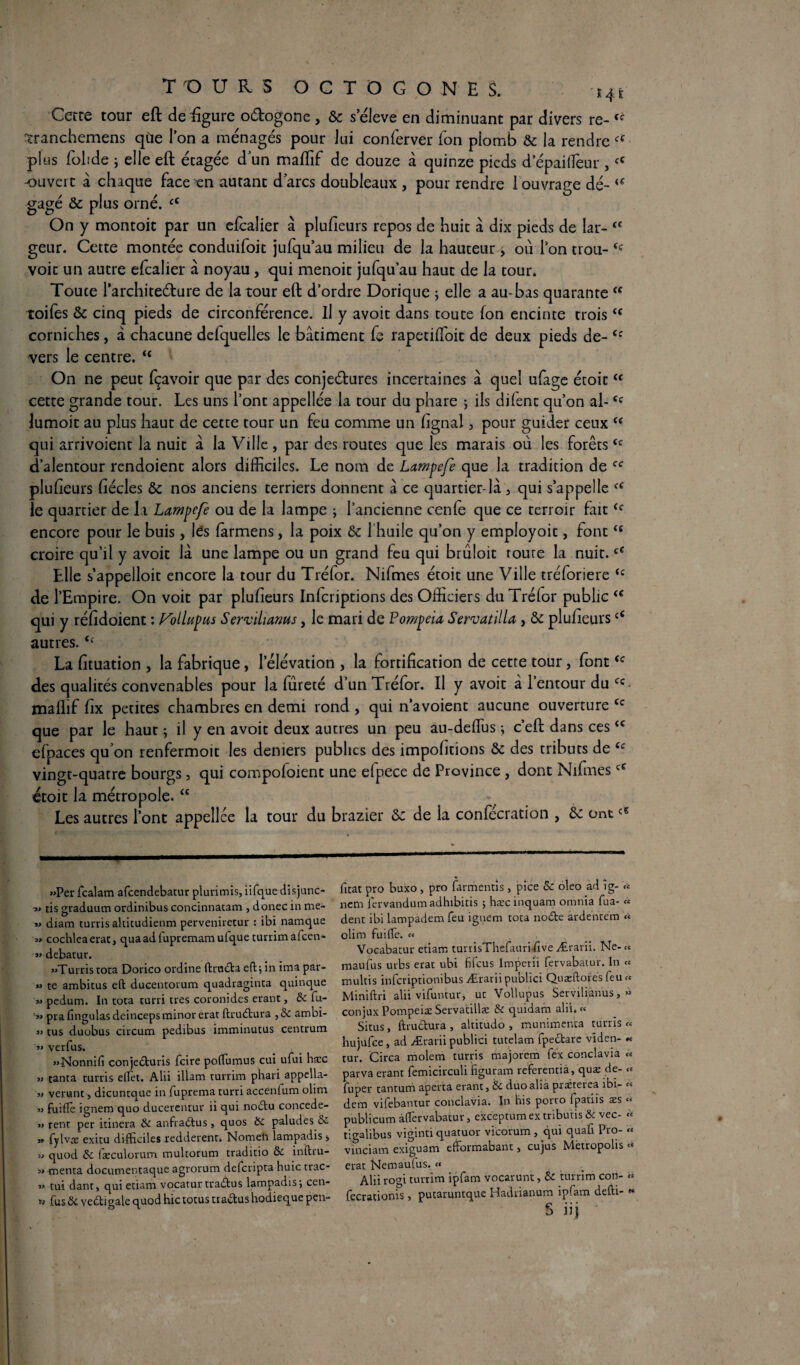 Cette tour eft de figure oétogone , & seleve en diminuant par divers re- îranchemens qùe l’on a ménagés pour lui conferver Ton plomb & la rendre fC plus folide ; elle eft étagée dun maffif de douze à quinze pieds d’épaiffieur ,<c ouvert à chaque face en autant darcs doubleaux , pour rendre 1 ouvrage dé- <f gagé & plus orné. “ On y montoit par un efèalier à plufieurs repos de huit à dix pieds de Iar- <c geur. Cette montée conduifoit jufqu’au milieu de la hauteur , où Ton trou- <c voit un autre efcalier a noyau, qui menoit jufqu’au haut de la tour. Toute l’architeéture de la tour eft d’ordre Dorique ; elle a au-bas quarante “ toifes & cinq pieds de circonférence. Il y avoit dans toute Ion encinte troists corniches, à chacune defquelles le bâtiment fe rapetifioit de deux pieds de- Cf vers le centre. “ On ne peut fçavoir que par des conjectures incertaines à que! ufage étoitcc cette grande tour. Les uns l’ont appellée la tour du phare ; ils difent qu’on al-Cc lumoit au plus haut de cette tour un feu comme un fignal 3 pour guider ceux c< qui arrivoient la nuit â la Ville , par des routes que les marais où les forêtstc d’alentour rendoient alors difficiles. Le nom de Lampefe que la tradition de ff plufieurs fiécles ôc nos anciens terriers donnent à ce quartier-là > qui s’appelle le quartier de la Lampefe ou de la lampe ; l’ancienne cenfe que ce terroir fait<c encore pour le buis, lés farmens, la poix ôc l’huile qu’on y employoit, fontts croire qu’il y avoit là une lampe ou un grand feu qui brûloit roure la nuit.cC Elle s’appelloit encore la tour du Tréfor. Nifmes étoit une Ville tréforiere tc de l’Empire. On voit par plufieurs Infcriptions des Officiers du Tréfor public “ qui y réfidoient : Vollupus Servilianus, le mari de Pompeia Servatilla, ôc plufieurs£< autres.<c La fituation , la fabrique, l’élévation , la fortification de cette tour, fontcc des qualités convenables pour la fureté d’un Tréfor. Il y avoit à 1 entour du cc mallif fix petites chambres en demi rond , qui n’avoient aucune ouverture Cc que par le haut ; il y en avoit deux autres un peu au-deffius ; c’eft dans ces<c efpaces qffion renfermoit les deniers publics des impofitions & des tributs de ec vingt-quatre bourgs, qui compofoient une efpece de Province , dont NifmescC étoit la métropole.<c Les autres l’ont appellée la tour du brazier ôc de la confécration , ôc ont «Per fcalam afcendebatur plurimis,iifquedisjunc- « tis graduum ordinibus concinnatam , donec in me- « diam turris altitudienm perveniretur : ibi namque « cochleaeratj quaadfupremamufque turrim afcen- JJ debatur. «Tunis tota Dorico oi'dine ftruiSta eft; in ima par- « te ambitus eft ducentorum quadraginta quinque « pedum. In tota turri très coronides erant, ôc fu- « prafingulas deincepsminorerat ftrudtura ,6c ambi- « tus duobus circuna pedibus imminutus centrum « verfus. «Nonnifi conjedturis fcire poftumus cui ufui ha:c » tanta turris effet. Alii illam turrim phari appella- « venant j dicuntaue in fuprema turri accenium olim « fuifte ignem quo ducerentur ii qui noctu concede- « rent per itinera Ôc anfia&us, quos Ôc paludes ôc » fylvæ exitu difficiles redderent. Nometi lampadis * » quod ôc fæculorum multorum traditio Ôc inftru- « -menta docutnentaque agrorum defcripta huic trac- « tui dant, qui etiam vocatur tradtus lampadis; cen- ïj fusôc vedtigale quod hic totus tta&us hodieque pen- fitat pro buxo , pro farmentis , pice 8c oleo ad ig- « ncm lervandumadhibitis ; hæcinquam omnia fua- « dent ibi lampademfeu ignem tota nodte ardentem « olim fuifte. « Vocabatur etiam turrisThefauri five Ærarii. Ne-« maufus urbs erat ubi fifcus lmperii fervabatur. In « multis infcriptionibus Ærarii publici Quæftores feu « Miniftri alii vifuntur, ut Vollupus Serviliànus, » conjux Pompeiæ Servatillæ ôc quidam alii. « Situs, ftructura , altitudo , munimenta turris « hujufee, ad Ærarii publici tutelam fpettare viden- « tur. Circa molem turris majorem fex conclavia « parva erant femicirculi figuram referentia, quæ de- « fuper tantum aperta erant, ôc duoalia praéterea ibi- « dem vifebantur conclavia. In his porto fpatiis æs « publicum àftervabatur, exceptum ex tribuns ôc vec- tc tigalibus viginti quatuor vicorum, qui quafi Pro- « vinciam exiguam efformabant 3 cujus Metropohs ti; erat Nemautus. « Alii rom turrim ipfam vocarunt, ôc turrim con- « fecrationis, putaruntque Hadrianum ipfam defti- «