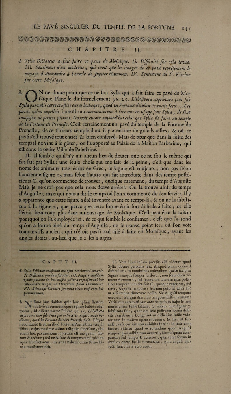 CHAPITRE IL 1. Sylln DiÛateur a fait faire ce pavé de Mofaï que. Il Difficulté fur cela levée, 111. Sentiment d’un moderne , qui croît que les images de ce pavé repréfentent U voyage d’Alexandre a l’oracle de Jupiter Hammon. 1K Sentiment du P. Kircher fur cette Mofaïque* 1. N ne doute point que ce ne (bit Sylla qui a fait faire ce pavé de Mo- laïque. Pline !e dit formellement 36. 15. Lithofirota cœptavere jam fub Sylla purvuhs certe cru fis s extat hodieque, quod in Fort urne delubro Prœnefiefecit... Ces pavés qu’on appelloit Lithofirota commencèrent d être mis en ufage fous Sylla, ils font compcfes de petites pierres. On voit encore aujourd’hui celui que Sylla fit faire au temple de la Fortune de Prenefie. C’eft certainement un pavé du temple de la Fortune de Prenefie, de ce fameux temple dont il y a encore de grands relies, & où ce pavé s’eft trouvé tout entier & bien conlervé. Mais de peur que dans la fuite des temps il ne vînt à fe gâter, on la apporté au Palais de la Maifon Barberine, qui efl dans la petite Ville de Paleftrine. II. Il femble qu'il n’y ait aucun lieu de douter qùe ce ne foie le même qui fut fait par Sylla : une feule chofe qui me fait de la peine , c’eft que dans les noms des animaux tous écrits en Grec, le Sigma eft toujours, non pas félon l’ancienne figure 2, mais félon l’autre qui fut introduite dans des temps pofté- rieurs C. qu’on commence de trouver, quoique rarement, du temps d’Augufte Mais je ne crois pas que cela nous doive arrêter. On la trouve ainfi du temps d’Augufte ; mais qui nous a dit le temps où l’on a commencé de s’en fervir 3 Il y a apparence que cette figure a été inventée avant ce temps-lâ , & on ne la fubfti- tua â la figure 2 3 que parce que cette forme étoit fort difficile à faire ; or elle l’étoit beaucoup plus dans un ouvrage de Mofaïque. C’eft peut-être la raifon pourquoi on l’a employée ici, & ce qui femble le confirmer, c’eft que 1© rond qu’on a formé ainfi du temps d’Augufte , ne fe trouve point ici, où l’on voit toujours l’E ancien, qui n’étoic pas h mal aife â faire en Mofaïque, avant les angles droits, au-lieu que le 2 les a aigus. 11. Vere illud ipfum prorfus elfe videtur quod Sylla jubente paratum fuit. Aliquid tamen occurrié difficultatis in nominibus animalium græce lcripus;. Sigma namque femper feribitur, non fecundum ve- terem formam s , fed fecundum alceram quæ pofte- riori tempore indudta fuit C. quæque reperitur, fed raro , Augufti tempore : fed. non puto id tanti elle ut à fententia dimovete poffir. Sic Augufti tempore occurnt -, fed quis dixit illo tempore fuifte inventam î Verifimile autem eft jam ante Auguftum hujus litteræ mutationem fuifte fadtam. C. autem huic figuræ 2s fubftituta fuit, quoniam hæc pofttema forma diffi¬ cile exarabatur. Longe autem difficilius fuifte vide¬ tur eam in mulîvo opéré efformare. Et hæc eft for- tafle caufa cur hic non adhibita fuerit : id inde con- firmari videtur quod 0 rotundum quod Augufti tempore jam adhibitum occurrit, hic nufquam corn- pareat ; fed femper E exaretur, quæ vêtus forma in muftvo opéré facile formabatur , quia anguli ejua redti funt, in 2 vero acuti. C A P U T IL I. Sylla Diüator mufivum hoc opus concinnari curavit. IL Diffîcultas qmdamfolvitur. III. Nuperi cujufdam ■opinio put antis in hac rnufivi piclura reprafentari iter Alexandri rnagni ad Oraculurn Jovis Hammonis. VI. Aihanafii Kircheri jententia circa mufivum hoc pavimemum. !. IkT Emo jam dubitat quin hoc ipfum ftratum LN muftvo adornatum opéré Syllam habeat auc- torem , id diferte narrat Plinius 36. zy. Lithcftrola cœptavere jam fub Sylla parvulis certe crufiis : extat ho- dieqne , quod in Fortune delubro Prenefie fecit. Eftque haud dubie ftratum illud Fortunæ Præneftinæ rempli iftius , eu jus maximæ adhuc reliquiæ fuperfunt, ubi eciam hoc pavimentum tepertum eft integrum , far- tum & tectum 3 fed ne & fitus & tempus tam lepidum opus labefadtarent, in ædes Baberinotum Præncfti- nas tranllatum fuit.