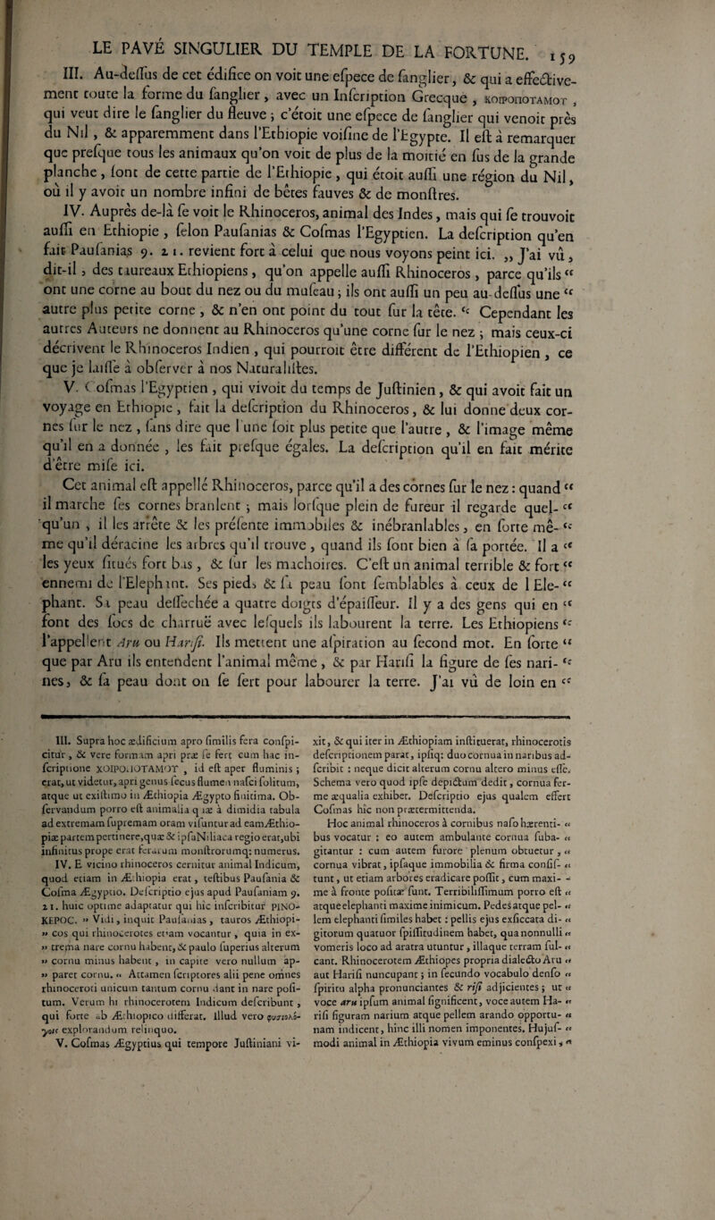 III. Au-deflus de cet édifice on voit une efpece de fanglier, & qui a effeétive- ment toute la forme du fanglier, avec un Infcription Grecque , koipouotamot , qui veut dire le fanglier du fleuve ; c’étoit une efpece de fanglier qui venoit près du Nil , & apparemment dans l'Ethiopie voifine de l’Egypte. Il efl: à remarquer que prefque tous les animaux qu’on voit de plus de la moitié en fus de la grande planche, (ont de cette partie de l’Ethiopie , qui étoit aufli une région du Nil» où il y avoir un nombre infini de bêtes fauves & de monftres. IV. Auprès de-là fe voit le Rhinocéros, animal des Indes, mais qui fe trouvoit aufli en Ethiopie , félon Paufanias 5c Cofmas l’Egyptien. La defcription qu’en fait Paufanias 9. 11. revient fort a celui que nous voyons peint ici. „ J’ai vu, dit-il, des taureaux Ethiopiens, qu’on appelle aufli Rhinocéros , parce qu’ils  ont une corne au bout du nez ou du mufeau ; ils ont aufli un peu au-deflus une cc autre plus petite corne , & n’en ont point du tout fur la tête. <c Cependant les autres Auteurs ne donnent au Rhinocéros qu’une corne fur le nez ; mais ceux-ci décrivent le Rhinocéros Indien , qui pourroit être différent de l'Ethiopien , ce que je laifle à obferver à nos Naturalifles. V. i o fin as l’Egyptien , qui vivoit du temps de Juftinien, & qui avoit fait un voyage en Ethiopie, fait la defcription du Rhinocéros, 5c lui donne deux cor¬ nes fur le nez , fans dire que l une foit plus petite que l’autre , 5c l’image même qu’il en a donnée , les fait prefque égales. La defcription qu’il en faïc mérite etre mue ici. Cet animal efl appelle Rhinocéros, parce qu’il a des cornes fur le nez : quand “ il marche fes cornes branlent ; mais lorfque plein de fureur il regarde quel- cC qu’un , il les arrête 5c les préfente immobiles 5c inébranlables, en forte me-<c me qu’il déracine les arbres qu’il trouve , quand ils font bien à fa portée. Il a cC les yeux fitués fort bas, 5c fur les mâchoires. C’efl: un animal terrible & fort<c ennemi de l’Elephint. Ses pieds & fa peau font fembîables à ceux de 1 Ele- “ phant. S i peau deffechée a quatre doigts d’épaifîèur. fl y a des gens qui en a font des focs de charrue avec le/quels ils labourent la terre. Les Ethiopienstc l’appellent Aru ou Htrnfe. Ils mettent une afpiration au fécond mot. En forte u que par Aru ils entendent l’animal même , 5c par Hanfi la figure de fes nari- nés, 5c fa peau dont on fe fert pour labourer la terre. J’ai vu de loin en cf III. Supra hoc ædificium apro fimilis fera confpi- citur , (k vere formam apri præ fe ferc cum hac in- feripuone xOIPOUOTAMQT , id efl; aper fluminis ; erat, ut videcur, apri genus fecus flumen nafci folitum, atque ut exiihmo iu Æchiopia Ægypto finitima. Ob- fervandum porro efl: animalia q îæ à dimidia tabula ad extremam fupremam oram vifuntur ad eamÆthio- piæpartempertinere,quæ& ipfaNdiaca regioerat,ubi infinitus prope erat ferai: u ai moaflrorumq: numerus. IV. E viciuo rhinocéros cernitur animal Indicum, quod eciam in Æ:hiopia erat, teftibus Paufania & Coima Ægyptio. Defcriptio ejus apud Paufaniam 9. 21. huic optime adaptatur qui hic inferibitur piNO- KEPOC. >» Vidi, inquic Paufiauias, tauros Æthiopi- » eus qui rhinocerotes et'am vocantur , quia in ex- » tréma nare cornu habent, &paulo fuperius alterum « cornu minus habent , in capite veto nullum ap- » paret cornu. « Attamen fcnptores alii pene orhnes rhinoceroti unicum tantum cornu dant in nare pofi- tum. Verum hi rhinocerotem Indicum deferibunt , qui forte ab Æchiopico différât. lllud vero <pyjioa'o- yotf explorandum relinquo. xit, ôc qui iter in Æthiopiam inftituerat, rhinocerotis defcnpcionem parat, iplîq: duo cornua in naribus ad- fcribic : neque dicic alterum cornu altero minus efïè. Schéma vero quod îpfe depidtum dédit, cornua fer¬ me æqualia exhiber. Defcriptio ejus qualem effert Cofmas hic non prætermittenda. Hoc animal rhinocéros à cornibus nafohxrenti- « bus vocatur : eo autem ambulante cornua fuba- « gitantur : cum autem furore plénum obtuecur, « cornua vibrât, ipfaque immobilia 6c firma confif- <$ tunt, ut etiam arbores eradicare poflfn, cum maxi- - me à fronte pofitæ funt. Terribihflimum porro efl: u atqueelephanti maxime inimicum. Pcdesatque pel- «t lem elephanti fimiles habet : pellis ejus exficcata di- « gitorum quatuor fpifTitudinem habet, quanonnulli « vomeris loco ad aratra utuntur , iliaque terram fui- « cant. Rhinocerotem Æthiopes propria dialedto Aru <t aut Harifi nuncupant ; in fecundo vocabulo denfo « fpiritu alpha pronunciantes & rifi adjicientes ; ut « voce aru ipfum animal fignificent, voce autem Ha- « rifi figuram narium atque pellem arando opportu- « nam indicent, hinc illi norrien imponentes. Hujuf- «