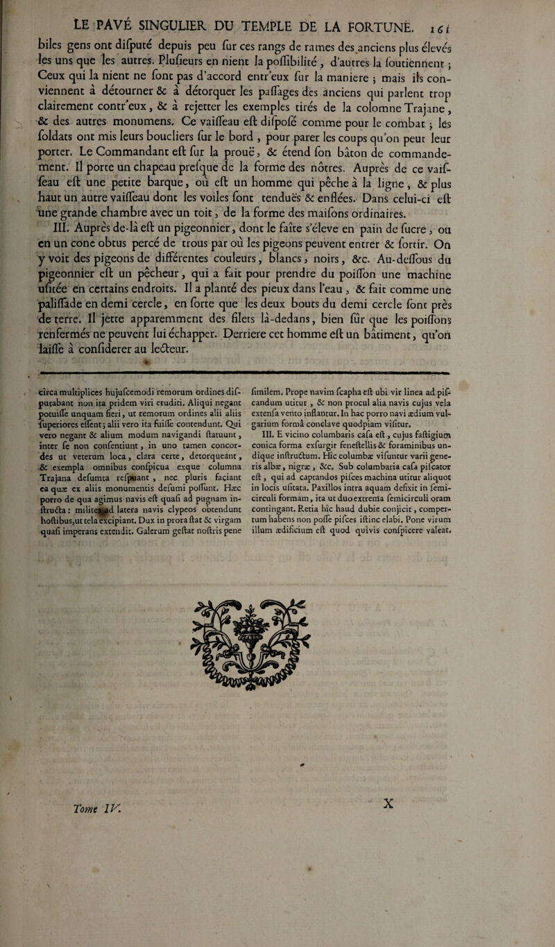 biles gens ont difputé depuis peu fur ces rangs de rames des.anciens plus élevés les uns que les autres. Plusieurs en nient la pofïibilité , d’autres la foutiénnent ; Ceux qui la nient ne font pas d’accord entr eux fur la maniéré * mais ils con¬ viennent à détourner & à détorquer les paflâges des anciens qui parlent trop clairement concr’eux, & à rejetter les exemples tirés de la colomne Trajane, & des autres monumens. Ce vaifTeau eft difpofé comme pour le combat ; les foldats ont mis leurs boucliers fur le bord , pour parer les coups qu on peut leur porter. Le Commandant eft fur la prouë, & étend Ton bâton de commande¬ ment. Il porte un chapeau prelque de la forme des nôtres. Auprès de ce vaif- fèau eft une petite barque, où eft un homme qui pêche â la ligne, & plus haut un autre vaiffeau dont les voiles font tendues & enflées. Dans celui-ci eft une grande chambre avec un toit , de la forme des maifons ordinaires. III. Auprès de-là eft un pigeonnier, dont le faîte s eleve en pain de fucre , ou en un conc obtus percé de trous par où les pigeons peuvent entrer & fortir. On y voit des pigeons de différentes couleurs, blancs, noirs, &c. Au-deffous du pigeonnier eft un pêcheur, qui a fait pour prendre du poiflon une machine ufitée en certains endroits. Il a planté des pieux dans l’eau , & fait comme une paliffade en demi cercle, en forte que les deux boucs du demi cercle fonc près de terre. Il jette apparemment des filets lâ-dedans, bien fur que les poiiïons renfermés ne peuvent lui échapper. Derrière cet homme eft un bâtiment, quon laiflë à confiderer au leéteur. circa multiplices hujufcemodi remorum ordines dif- putabant non ica pridem vin erudici. Aliqui neganc pocuiftè unquam fiai, ut remorum ordines alii aliis îuperiores elïènt; alii vero ica fuiftè concendunc. Qui vero negant & alium modum navigandi ftacuunc, incer Te non confenciunc, in uno camen concor¬ des uc vecerum loca, clara cerce, decorqueanc, ,8c exempla omnibus confpicua exque columna Trajana defumea refpuanc , nec pluris facianc ea qux ex aliis monumencis defumi pofTunc. Hæc porro de qua agimus navis eft quafi ad pugnam in- ftruda : milices^d lacera navis clypeos obtendunc hoftibuSjUC cela excipianc. Dux in prora ftac &c virgam quafi imperans extendic. Galerum geftac noftris pene fimilem. Prope navim feapha eft ubi vir linea ad pif- candum ucicur , 8c non procul alia navis cujus vêla excenfa venco inflancur. In hac porro navi ædium vul- garium forma conclave quodpiam vificur. III. E vicino columbaris cafa eft , cujus faftigium conica forma exfurgir feneftellis &c foraminibus un- dique inftrudfcum. Hic columbæ vifuncür varii gene- ris albæ, nigræ , &c. Sub columbaria cafa pifcacor eft , qui ad capcandos pifees machina ucicur aliquot in locis uficaca. Paxillos incra aquam defixic in femi- circuli formam, ica uc duoexcrerrla femicirculi oram concinganc. P^ecia hic haud dubie conjicic, comper- cum habens non pofte pifees iftinc elabi. Pone virum ilium ædifcium eft quod quivis confpicere valeac» <* Tome IV. X