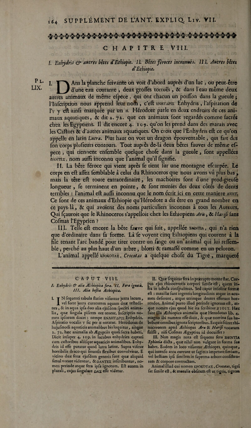 C H AP I T R E VIII. / • Pl. LIX. /. Enhydrls O* autres bêtes d’Ethiopie. 11. Bêtes féroces inconnues. 111. Autres bêtes d'Ethiopie. I. T'^X Arts la planche fuïvante on voit d’abord auprès d’un lac , ou peut-être 1 J d’une eau courante , deux grades tortuës, & dans 1 eau même deux autres animaux de même efpece, qui ont chacun un poilfon dans la gueule ; l’ïnfcription nous apprend leur nofti, c’eft enhtapis Enhydris, l’afpiracion de l’r v eft ainli marquée par un h. Hérodote parle en deux endroits de ces ani¬ maux aquatiques, & dit l. 71. que ces animaux font regardés comme (acres chez les Egyptiens. Il dit encore 4. 109. qu’on les prend dans des marais avec les Cattors & d’autres animaux aquatiques. On croit que i’Enhydris eft ce qu’on appelle en latin Lutra. Plus haut on voit un dragon épouventable , qui fait des fort corps pluheurs contours. Tout aupiès de-là deux bêtes fauves de même ef¬ pece , qui tiennent enlemble quelque chofe dans la gueule, font appellées santés, nom aufti inconnu que l’animal qu’il fignifie. If. La bête féroce qui vient après fe tient fur une montagne efearpée. Lé corps en eft allez femblable à celui du Rhinocéros que nous avons vu plus bas , mais la tête eft toute extraordinaire, les mâchoires font dune prod.gieufè longueur , fe terminent en pointe, 6c font munies des deux côtés de dents terribles : l’animal eft auffi inconnu que le nom écrit ici en cette maniéré sioit. Ce font de ces animaux d’Ethiopie qu’Hérodote a dit être en grand nombre en ce pays-là, & qui avôient des noms particuliers inconnus à tous les Auteurs. Qui fçauroit que le Rhinocéros s’appelloit chez les Ethiopiens Aru, 6c Hanjt fans Cofmas l’Egypden ? III. Telle eft encore la bête fauve qui fuit, appellée 2<mntia, qui n’a rien que d’ordinaire dans fa forme. Là fe voyent cinq Ethiopiens qui courent à là file tenant l’arc bandé pour tirer contre un (inge ou un* animal qui lui refTem- ble, perché au plus haut d’un arbre, blotti Ôc ramaflfé comme en un peloton. L’animal appelle kpokotas, Crocotas a quelque chofe du Tigre, marqueté C A P U T vtil. A Enhydris & alia Æthiopica fera. 7/. Fera ignotâ. III. Alu bejlu Æthiopica. 1. Y N fcquenti tabula ftatim vifuntur juxta lacum, X vel forte juxta currentem aquam duæ teftudi- nes , & in aqua ipfa duo alia ejufdem fpeciei anima- lia, quæ fingula pifeem ore tenent. Infcriptio no- men ipforum docet : nempe enAHTapis Enhydris. Afpiratio vocalis r fie per h notatut. Herodotusde hujufmodi aquaticisanimalibus bisloquitur, aitque 2. 72. hæc animalia abÆgyptiis quafifacra haberi, Dicit infuper 4. 105?. in lacubus enhydries captari cum caftoribus aliifqueaquaticis animalibus. Enhy¬ dris id efiè putatur quod lutra latine. Supra vifitur horribilis draco qui finuofis flexibus convolvitur. E vicino duæ feræ ejufdem generis funt quæ aliquid fimulvorare videntur, &OANTE2 inferibuntur, no- men perinde atque fera ipfa ignotum. Eft autem in plurali > cujus fingulare das elle videtur. II. Qux (è^üitür fera in pr&rupto monte ftar. Cor¬ pus ejus rhinocerotis corpori fimile eft , quem in¬ fra in tabula confpicimus. Sed capüt infoliræ formsfc eft : maxillæ funt ingentislongitudinis atque inacu- men definunt, atque utrinque dentes efferunt hor- rendos. Animal porro illud perinde ignotum eft, at¬ que nomenejus quod hic ita feribiturHIOIT. Hæc funt ilia Æthiopica animalia quæ Herodotus lib. 4. magno ibi numéro elfe dicit, & quæ nomina fua ha- bebanc omnibus ignotaferiptoribus. Ecquisfciretrhi- nocerotem apud Æthiopas Aru & Harifi vocatum fùiflè , nifi Cofmas Ægyptius id docuifïêt ? III. Non magis nota eft fequens fera S$INTIA Spbintia didta , quænihil non vulgare in forma fua habet. Eodem in loco vifuntur Æthiopes quinque, qui intenfo areu currunt ut fagims impetant fimiam » vel beftiam ipfi fimilemin fuprema arbore confiften- tem & corpore contradtam. Animal illud cui nomen KPOKOTA2, Crocotas, tigrî. fat fimile eft, & masulis ©bfitum eft ut tigrisj tigreta