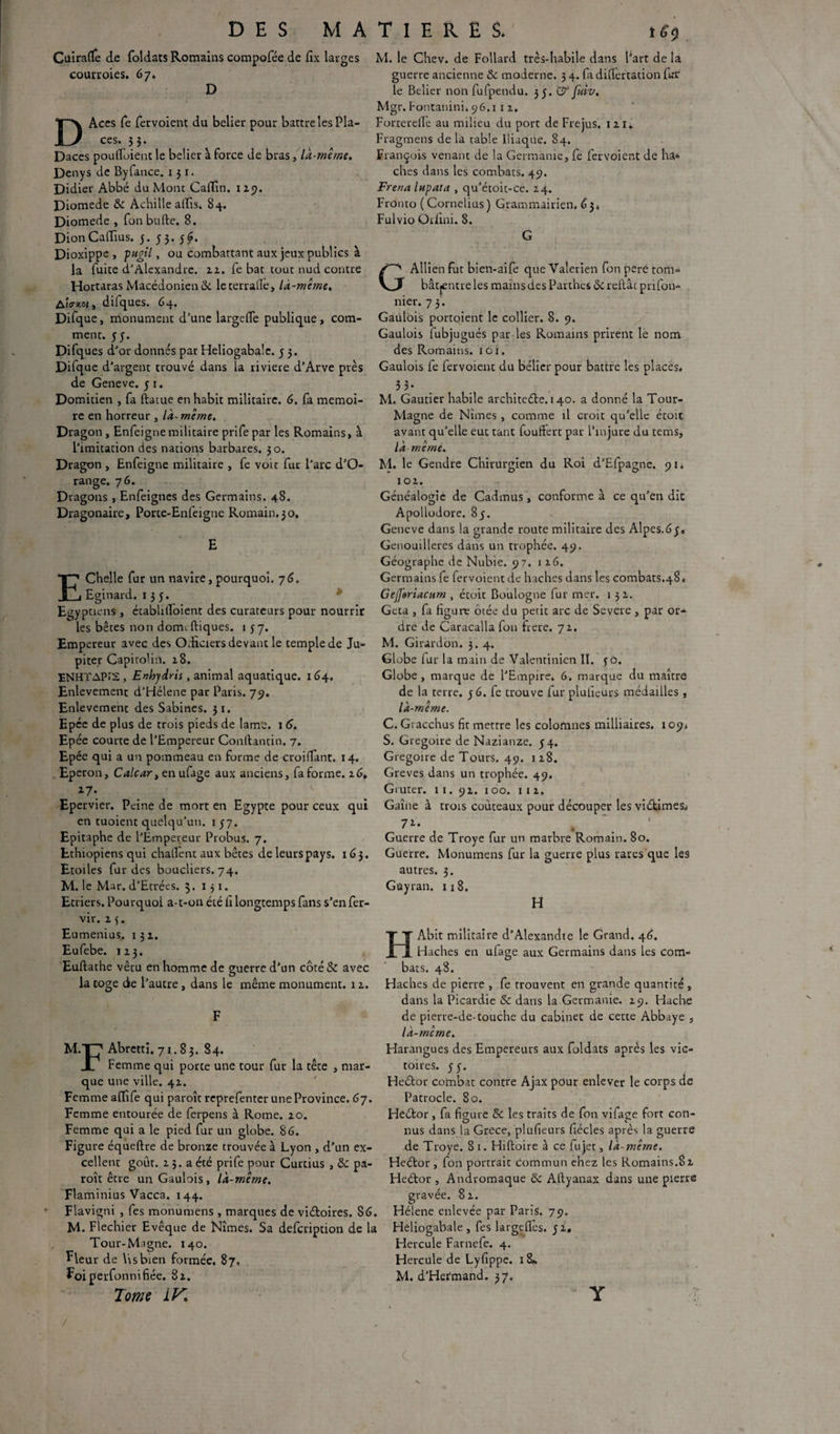 Cuîrafïè de foldats Romains compofée de fix larges courroies. 67. D DAces Te fervoient du belier pour battre les Pla¬ ces. 53. Daces poufloient le belier à force de bras, là-même. Denys de Byfance. 13 x. Didier Abbé du Mont Caffin. 129. Diomede 8c Achille alfis. 84. Diomede , fon bulle. 8. DionCadius. 3. 53. 56. Dioxippe > pugil, ou combattant aux jeux publics à la fuite d'Alexandre, 22. fe bat tout nud contre Hortaras Macédonienne leterralle, là-même, AiVjmi , difques. 64. Difque, monument d’une largeffe publique, com¬ ment. 5 y. Difques d’or donnés par Heliogabale. 5 3 M. le Chev. de Follard très-habile dans Part de la guerre ancienne 8c moderne. 3 4. fa didertation fur le Belier non fufpendu. 35. & fuiv. Mgr. Fontanini. 96.111. Fortereflè au milieu du port de Fréjus, 12 1» Fragmens de la table Iliaque. 84. François venant de la Germanie, fe fervoient de ha* ches dans les combats. 49. Frena lupata , qu’étoit-ce. 14. FrOnto ( Cornélius ) Grammairien. <5 3* Fulvio Otlini. 8. G GAllien fut bien-aife que Vaterien fon peré tom- bâtjentre les mains des Parthes 8c reliât prifon- nier. 7 3. Gaulois portoient le collier. 8. 9. Gaulois fubjugués par les Romains prirent le nom des Romains. 1 o i. Difque d’argent trouvé dans la riviere d’Arve près Gaulois fe fervoient du bélier pour battre les places, de Geneve. 31. 33. Domitien , fa ftatue en habit militaire. 6. fa mémoi¬ re en horreur, là-même. Dragon , Enfeigne militaire prife par les Romains, à l’imitation des nations barbares. 30. Dragon , Enfeigne militaire , fe voit fur l’arc d’O- range. 76. Dragons , Enfeignes des Germains. 48. Dragonaire, Porte-Enfeigne Romain.30. Chelle fur un navire, pourquoi. 7 6. Eginard. 135. Egyptiens , établifioient des curateurs pour nourrir les bêtes non dormCliques. 137. Empereur avec des Odiciers devant le temple de Ju¬ piter Capitolin. 18. ENHTAPI2 , Enhjdris, animal aquatique. 164. Enlèvement d’Hélene par Paris. 79. Enlèvement des Sabines. 31. Epée de plus de trois pieds de lam’c. 1 6. Epée courte de l’Empereur Conftantin. 7. Epée qui a un pommeau en forme de croilfant. 14. Eperon, Calcar, en ufage aux anciens, fa forme. 26, *7- M. Gautier habile architecte. 140. a donné la Tour- Magne de Nîmes , comme il croit qu’elle étoit avant qu’elle eut tant fouffert par l’injure du tems, là même. M. le Gendre Chirurgien du Roi d’Efpagne. 91. 102. Généalogie de Cadmus, conforme à ce qu’en die Apollodore. 85. Geneve dans la grande route militaire des Alpes.63» Genouillères dans un trophée. 49. Géographe de Nubie. 97. 126. Germains fe fervoientde haches dans les combats.48. Gejferiacum , étoit Boulogne fur mer. 1 32. Gcta , fa figure ôtée du petit arc de Severe , par or¬ dre de Caracalla fon frere. 72. M. Girardon. 3. 4. Globe fur la main de Valentinien II. 30. Globe, marque de l’Empire. 6. marque du maître de la terre. 36. fe trouve fur plulicurs médailles , là-même. C. Gracchus fit mettre les colomnes milliaires. 109. S. Grégoire de Nazianze. 34. Grégoire de Tours. 49. 128. Grèves dans un trophée. 49. Gruter. 11. 92. 100. 1 1 2. Epervier. Peine de mort en Egypte pour ceux qui Gaîne à trois couteaux pour découper les victimes* en tuoient quelqu’un. 1 37. 72. Epitaphe de l’Empereur Probus. 7. Ethiopiens qui chall'ent aux bêtes de leurs pays. 163. Etoiles fur des boucliers. 74. M. le Mar. d’Etrées. 3. 131. Etriers. Pourquoi a-t-on été ii longtemps fans s’en fer- vir. 2 3. Eumenius, 132. Eufebe. 123. Euftathe vêtu en homme de guerre d’un côré& avec la toge die l’autre, dans le même monument. 12. M.T7 Abretti. 71.83. 84. Femme qui porte une tour fur la tête , mar¬ que une ville. 42. Femme affife qui paroît reprefenter une Province. 67. Femme entourée de ferpens à Rome. 20. Femme qui a le pied fur un globe. 86. Figure équeftre de bronze trouvée à Lyon , d’un ex¬ cellent goût. 2 3. a été prife pour Curtius , 8c pa¬ roît être un Gaulois, là-même. Flaminius Vacca. 144. Flavigni , fes monumens , marques de victoires. S6. Hélène enlevée par Paris. 79. M. Flechier Evêque de Nîmes. Sa defeription de la Heliogabale , fes largefles. 32 Tour-Magne. 140. Hercule Farnefe. 4. Fleur de Us bien formée. 87, Hercule de Lyfippe. 18*, Foiperfonnifiée. 82. M. d’Hermand. 37. Tome LK Guerre de Troye fur un marbre Romain. 80. Guerre. Monumens fur la guerre plus rares que les autres. 3. Güyran. 118. H HAbit militaire d’Alexandre le Grand. 46. Haches en ufage aux Germains dans les com¬ bats. 48. Haches de pierre , fe trouvent en grande quantité , dans la Picardie & dans la Germanie. 29. Hache de pierre-de-touche du cabinet de cette Abbaye , là-même. Harangues des Empereurs aux foldats après les vic¬ toires. 33. HeCtor combat contre Ajax pour enlever le corps de Patrocle. 80. HeCtor, fa figure & les traits de fon vifage fort con- nus dans la Grece, plufieurs (récles après la guerre de Troye. 8 1. Hiltoire à ce fujet, là-même. HeCtor , fon portrait commun ehez les Romains.8 2 HeCtor, Andromaque 8c Attyanax dans une pierre avée. 82. grs /