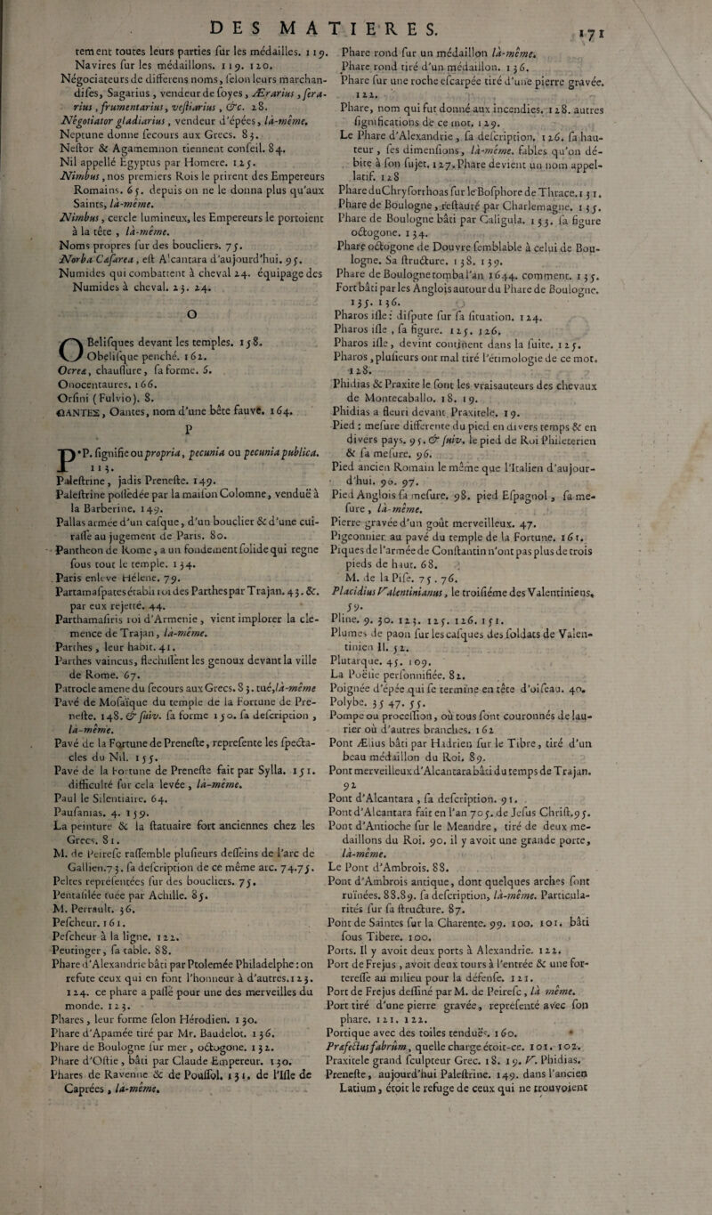 rement toutes leurs parties fur les médailles. 119. Navires fur les médaillons, i i 9. 110. Négociateurs de differens noms, félon leurs marchan- difes, Sagarius , vendeur de foyes , Ærarius ,fera- rius, frumentarius, vejliarius , &c. 28. Négotiator gladiarius, vendeur d'épées, là-même. Neptune donne fecours aux Grecs. 85. Neftor & Agamemnon tiennent confeil. 84. Nil appellé Egyptus par Homere. 12.y. Nimbus, nos premiers Rois le prirent des Empereurs Romains. 65. depuis on ne le donna plus qu’aux Saints, là-même. Nimbus, cercle lumineux, les Empereurs le portoient à la tête , là-même. Noms propres fur des boucliers. 75. Norba Csfarea, eft Alcan tara d’aujourd’hui. 9y. Nu mules qui combattent à cheval 14. équipage des Numides à cheval. 23. 24. O OBelifques devant les temples. 1 j S. Obelifque penché. 162. Ocres,, chauflure, fa forme, 5. Onocentaures. 166. Orfini ( Fulvio). S. CtANTES, Oantes, nom d’une bête fauve. 164. P P* P. lignifie oupropria, pecunia ou pecuniapublica. 113. Paileftnne, jadis Prenefte. 149. Paleftrine polfedée par la maiion Colomne, vendue à la Barberine. 149. Pal las armée d’un cafque, d’un bouclier de d’une cui- ralle au jugement de.Paris. 80. Panthéon de Rome, a un fondement folide qui régné fous tout le temple. 1 34. Paris enltve Hélene. 79. Partamafpates établi 101 des Parthes par Trajan. 4 3. de. par eux rejette. 44. Parthamafiris 101 d’Armenie , vient implorer la clé¬ mence de Trajan, là-même. Parthes, leur habit. 41. Parthes vaincus, flechillent les genoux devant la ville de Rome. 67. Patrocle amenedu fecours aux Grecs. 8 3. tué, là-même Pavé de Mofaïque du temple de la Fortune de Pre¬ nefte. 148. & fuiv. fa forme îyo. fa delcription , la-même. Pavé de la FqrtunedePrenefte, reprefente les fpeéta- cles du Nil. 1 y 5. Pavé de la bortune de Prenefte fait par Sylla. 15 1. difficulté fur cela levée , là-même. Paul le Silentiaire. 64. Paufanias. 4. 159. La peinture de la ftatuaire fort anciennes chez les Grecs. 8 1. M. de Peirefc raflemble plufieurs defteins de l’arc de Gallien.7 3. fa defeription de ce même arc. 74.7J. Peltes repréfentées fur des boucliers. 75. Pentalilée tuée par Achille. 8y. RI. Perrault. 3 6. Pefcheur. 16 x. Pefcheur à la ligne. 122. Peutinger, fa table. 88. Phare d’Alexandrie bâti par Ptolemée Philadelphe : on réfuté ceux qui en font l’honneur à d’autres. 1 23. 124. ce phare a pallé pour une des merveilles du monde. 123. Phares, leur forme félon Hérodien. 1 30. Phare d’Apamée tiré par Mr. Baudelot. 1 36. Phare de Boulogne fur mer , oétogone. 132. Phare d’Oftie , bâti par Claude Empereur. 130. Phares de Raven ne 6e de Poulfol. 131. de l’Ifle de Phare rond fur un médaillon là-même. Phare rond tiré d’un médaillon. 1 36. Phare fur une roche efearpée tiré d’une pierre gravée. 122. Phare, nom qui fut donné aux incendies. 128. autres lignifications de ce mot. 1 29. Le Phare d’Alexandrie , fa defeription. 126. fa hau¬ teur , fes dimensions, là-même, fables qu’on dé¬ bite à fon fujet. 127. Phare devient un nom appel- latif. 128 PhareduChryforrhoasfur le'BofphoredeThrace.i 3 x. Phare de Boulogne , reftâuré par Charlemagne. 13 y. Phare de Boulogne bâti par Caligula. 133. fa figure oétogone. 134. Phare oétogone de Douvre femblable à celui de Bou¬ logne. Sa ftruéture. 138. 139. Phare de Boulogne tomba l'an. 1644. comment. 13 y. Fort bâti par les Anglois autour du Phare de Boulogne. 13 5 • 13<S. Pharos ifle: difpute fur fa fituation. 1 24. Pharos ifle , fa figure. 123. 126. Pharos ifle, devint continent dans la fuite, izy. Pharos, plulieurs ont mal tiré l’étimologie de ce mot, 128. Phidias de Praxite le font les vraisauteurs des chevaux de Montecaballo. 18. 19. Phidias a fleuri devant Praxitèle. 19. Pied ; mefure differente du pied en divers temps de en divers pays. 93.^ fuiv. le pied de Roi Philecerien & fa mefure. 96. Pied ancien Romain le même que l’Italien d’aujour¬ d’hui. 9U. 97. Pied Anglois fa mefure. 98. pied Efpagnol, fa me¬ fure , là-même. Pierre gravée d’un goût merveilleux. 47. Pigeonnier, au pavé du temple de la Fortune. i6r. Piques de l’armée de Conftantin 11’ont pas plus de trois pieds de haut. 68. M. de la Pife. 7y . 76. PlacidiusVdentiniamts, le troifiéme des Valentiniens» 59- Pline. 9. 30. 125. iry. 126. iyi. Plumes de paon fur les cafques desfoldats de Valen¬ tinien II. y 2. Plutarque. 4y. i 09. La Poëlie perfonnifiée. 82. Poignée d’épée qui fe termine en tête d’oifeau. 40. Polybe. 3 y 47. y y. Pompe ou proceflion, où tous font couronnés de lau¬ rier où d’autres branches. 162 Pont Ædus bâti par Hadrien fur le Tibre, tiré d’un beau médaillon du Roi. 89. Pont merveilleux d’Alcantarabâti du temps de T rajan, 92 Pont d’Alcantara , fa defeription. 91. . Pontd’Alcantara fait en l’an 7oy. de Jefus Chrift.9y. Pont d’Antioche fur le Meandre , tiré de deux mé¬ daillons du Roi. 90. il y avoit une grande porte, là-même. Le Pont d’Ambrois. 88. Pont d’Ambrois antique, dont quelques arches font ruinées. 88.89. defeription, là-même. Particula¬ rités fur fa ftruéture. 87. Pont de Saintes fur la Charente. 99. 100. 101. bâti fous Tibere. 100. Ports. Il y avoit deux ports à Alexandrie. 122, Port de Fréjus , avoit deux tours à l’entrée de une for- terefle au milieu pour la défenfe. 121. Port de Fréjus defliné par M. de Peirefc , là même. Port tiré d’une pierre gravée, repréfenté avec fon phare. 121. 122. Portique avec des toiles tendues 1 60. Prsfedlusfabrurn. quelle chargeétoit-ce. loi. 102. Praxitèle grand fculpteur Grec. iS. 19. V. Phidias. Prenefte, aujourd’hui Paleftrine. 149. dans l’ancien