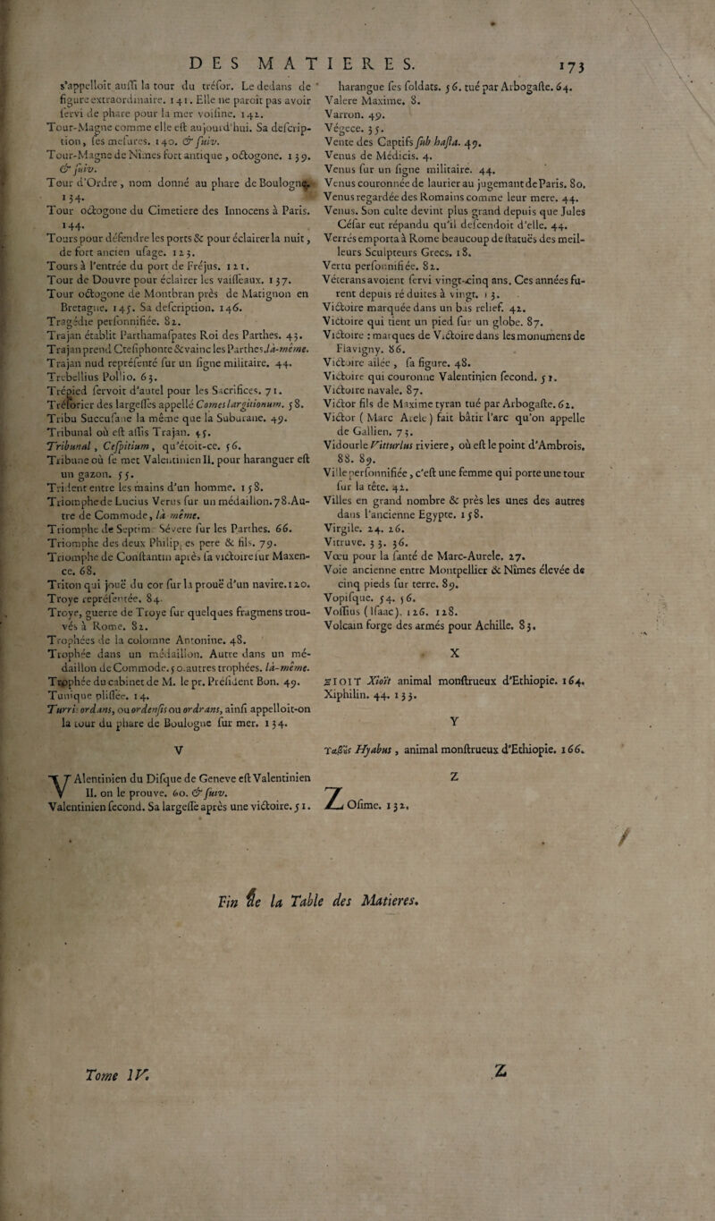 s’appelloit auiït la tour du tréfor. Le dedans de figure extraordinaire. 141. Elle 11e paroît pas avoir fervi de phare pour la mer voihne. 142.. Tour-Magne comme elle eft aujourd'hui. Sa defcrip- tion, les mefures. 140. & fuiv. Tour-Magne de Nîmes fort antique , oétogone. 139. & fuiv. Tour d’Ordre, nom donné au phare de Boulogn^. 13 4* Tour oétogone du Cimetiere des Innocens à Paris. 144* Tours pour défendre les ports & pour éclairer la nuit, de fort ancien ufage. 123. Tours à l’entrée du port de Fréjus. 121. Tour de Douvre pour éclairer les vaiftèaux. 137. Tour oétogone de Montbran près de Matignon en Bretagne. 145. Sa defcription. 146. Tragédie pevfonnifiée. 82. Trajan établit Parthamafpates Roi des Parthes. 43. Trajan prend Ctefiphonte&vainc lesParthes./d-wé/«e. Trajan nud repréfenté fur un figue militaire. 44. Trebellius PolÜo. 63. Trépied fervoit d’aucel pour les Sacrifices. 71. Trélorier des largeftès appellé Corneslargnionurn. 58. Tribu Succufane la même que la Suburane. 49. Tribunal où eft aftis Trajan. 4.3. Tribunal, Cefpitium, qu’étoit-ce. 56. Tribune où fe mec Valentinien II. pour haranguer eft un gazon. 55. Trident entre les mains d’un homme. 1 58. Triomphede Lucius Verus fur un médaillon.78.Au¬ tre de Commode, là même. Triomphe de Sepfim Sévere fur les Parthes. 66. Triomphe des deux Philip, es pere &. fils. 79. Triomphe de Conftanun apièi fa victoirelur Maxen- ce. 68. Triton qui joue du cor fur la proue d’un navire.120. Troye repréfentée. 84- Troye, guerre de Troye fur quelques fragmens trou¬ vés à Rome. 82. Trophées de la colomne Antonine. 48. Trophée dans un médaillon. Autre dans un mé¬ daillon de Commode. 5 o.autres trophées, là-même. Trophée du cabinet de M. le pr. Préfident Bon. 49. Tunique pliflée. 14. Turri or dans, ou or denfis ou or dr ans, ainfi appelloit-on la tour du phare de Boulogne fur mer. 134. V YAlentinien du Difque de Geneve eft Valentinien II. on le prouve. 60. & fuiv. Valentinien fécond. Sa largeiïè après une viétoire. 51. harangue fes foldats. 5 6. tué par Arbogafte. 64. Valere Maxime. 8. Varron. 49. Végece. 35. Vente des Captifs fub hafa. 49. Venus de Médicis. 4. Venus fur un ligne militaire. 44. Venus couronnée de laurier au jugemant de Paris. 80. Venus regardée des Romains comme leur mere. 44. Venus. Son culte devint plus grand depuis que Jules Céiar eut répandu qu’il defcendoit d’elle. 44. Verrès emporta à Rome beaucoup de ftatuës des meil¬ leurs Sculpteurs Grecs. 18. Vertu perfonnifiée. 82. Vétérans avoient fervi vingt-^inq ans. Ces années fu¬ rent depuis ré duites à vingt. 13. Viétoire marquée dans un bas relief. 42. Victoire qui tient un pied fur un globe. 87. Victoire : marques de Viétoire dans lesmonumens de Flavigny. 86. Viétoire ailée , fa figure. 48. Victoire qui couronne Valentiqien fécond. 51. Viétoire navale. 87. Viétor fils de Maxime tyran tué par Arbogafte. 62. Victor ( Marc Arele ) fait bâtir l’arc qu’on appelle de Gallien. 75. Vidourle Vuturlus riviere, où eft le point d’Ambrois. 88. 89. Ville perfonnifiée, c’eft une femme qui porte une tour fur la tête. 42. Villes en grand nombre & près les unes des autres dans l’ancienne Egypce. 158. Virgile. 24. 26. Vicruve. 3 3. 36. Vœu pour la fanté de Marc-Aurele. 27. Voie ancienne entre Montpellier & Nîmes élevée de cinq pieds fur terre. 89. Vopifque. 54. 56. Voflius ( ifaac). 1 26. 128. Volcain forge des armés pour Achille. 83. X Si OIT Xio'it animal monftrueux d’Ethiopie. 164. Xiphilin. 44. 133. Y Ta/2«r Hyabn$ , animal monftrueux d’Ethiopie. 166. Z 2^ Ofime. 13 2, Vin $e la Table des Matières. Tome 1K