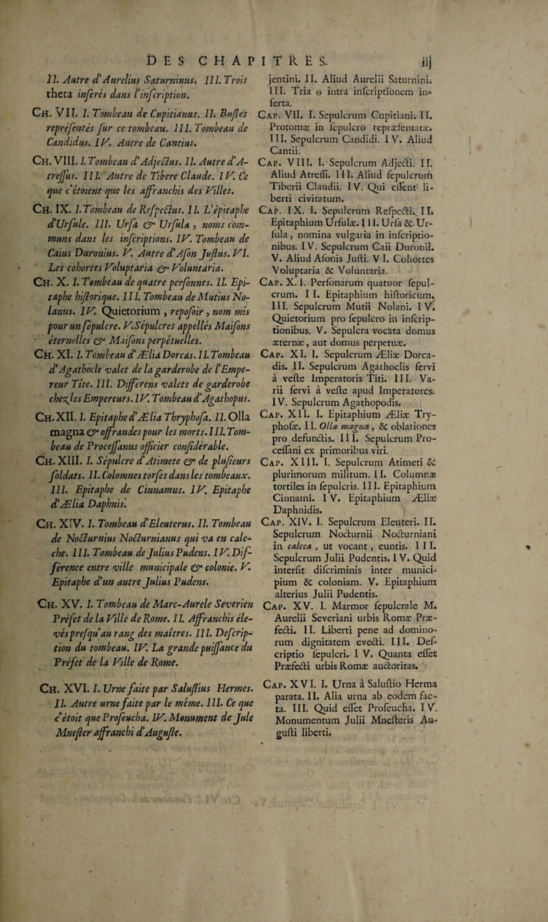 DES CHAPITRES. Üj îl. Autre cl' A tir clins S aturninus. 111. Trois thêta inférés dans l'infeription. Ch. VIT. 1. Tombeau de Cupitianus. IL Bufes repréfentés fur ce tombeau. 111. Tombeau de Candidus. 1V. Autre de Cantius. Ch. VIII. 1. Tombeau d'AdjeCîus. 11. Autre d’A- trejjus. 111. Autre de Tibere Claude. IV. Ce que cêtoient que les affranchis des Villes. Ch. IX. 1. Tombeau de RefpeCîus. 11. Vépitaphe d’Urfule. 111. Ürfa & UrfuU , noms corn- muns dans les inferiptions. IV. Tombeau de Caius Duronius. V. Autre d'Afen Jufius. VI. Les cohortes Voluptaria & Voluntaria. Ch. X. 1. Tombeau de quatre perfonnes. IL Epi¬ taphe hiflorique. 111. Tombeau de Mutius No- lanus. IV. Quietorium , repofoir 5 nom mis pour un fépulcre. V.Sépulcres appellés Maifons éternelles Maifons perpétuelles. Ch. XI. I. Tombeau d'Ælia Dore as. 11. Tombeau d'Agathocle valet de la gardérobé de l'Empe¬ reur Tite. 111. Différens valets de gar dérobé chezjes Empereurs. IV. Tombeau d'Agathopus. Ch. XII. 1. Epitaphe d'Ælia Thryphofa. 11. Olla magna O* offrandes pour les morts. III. Tom¬ beau de Proceffanus offeier confidérable. Gh. XIII. I. Sépulcre d'Atimete & de plufeurs foldats. 11. Colomnes torfes dans les tombeaux. 111. Epitaphe de Cinnamus. IV. Epitaphe d'Ælia Daphnis'. Ch. XIV. 1. Tombeau d'Eleuterus. II. Tombeau de NoCîurnius NoTéurnianus qui va en calè¬ che. 111. Tombeau de Julius Pudens. IV. Dif¬ férence entre ville municipale & colonie. V. Epitaphe d'un autre Julius Pudens. Ch. XV. 1. Tombeau de Marc-Aurele Severien Préfet de la Ville de Rome. 11. Affranchis éle¬ vésprefqu au rang des maîtres. 111. Defcrip- tion du tombeau. IV. La grande puiffance du Préfet de la Vdle de Rome. jentini. II. Aliud Aurelii Saturninî* III. Tria © ihtra inferiptionem in* ferta. Cai\ VII. I. Sepulcrum Cupitiani. II. Protomæ in fepulcro repræfentatæ* III. Sepulcrum Candidi. I V. Aliud Cantii. Cap. VIII. I. Sepulcrum Adjedi. IL Aliud Atrelîi. III. Aliud fepulcrum Tiberii Claudii. IV. Qui ellènt li- berti civitstum. Cap. IX. I. Sepulcrum Refipcdi... I L Epitaphium Urfulæ. 111. Urfa tk Ur- fula, nomina vulgaria in inferiptio- nibus. IV. Sepulcrum Caii Duronii. V. Aliud Afonis Jufti. V I. Cohortes Voluptaria & Voluntaria. Cap. X. I. Perfonarum quatuor lèpul- crum. I I. Epitaphium hifloricum. III. Sepulcrum Mutii Nolani. IV* Quietorium pro fepulcro in infcrip- tionibus. V. Sepulcra vocàta domus æternæ, aut domus perpetuæ. Cap. XI. I. Sepulcrum Æliæ Dorca- dis. II. Sepulcrum Agathoclis fervi à vefte Imperatoris Titi. III. Va- rii lèrvi à vefte apud Imperatores. IV. Sepulcrum Agathopodis* Cap. XII. I. Epitaphium Æliæ Try- pholæ. 11. Olla magna, & oblationes pro defundis. III. Sepulcrum Pro- ceflàni ex primoribus viri. Cap. XIII. I. Sepulcrum Atimeti Sc plurimorum militum. II. Columnæ tortiles in fepulcris. III. Epitaphium Cinnami. I V. Epitaphium Æliæ Daphnidis. Cap. XIV. I. Sepulcrum Eleuteri. II. Sepulcrum Nodurnii Nodurniani in caleca , ut vocant, euntis. III. Sepulcrum Julii Pudentis. I V. Quid interfit dilcriminis inter munici- pium tk coloniam. V. Epitaphium alterius Julii Pudentis. Cap. XV. I. Marmor fepulcraîe M, Aurelii Severiani urbis Romæ Præ- fedi. II. Liberti pene ad domino- rum dignitatem evedi. III. Del- criptio l'epulcri. I V. Quanta eftèt Præfedi urbis Romæ audoritas. Ch. XVI. I. Urne faite par Salufius Hermes. 11. Autre urne faite par le même. 111. Ce que c étoit queProfeucha. lV. Monument de Jule Mnefler affranchi d'Augufie. Cap. XVI. I. Urna à Saluftio Herma parata. II. Alia urna ab eodem fac¬ ta. III. Quid eftèt Profeucha. I V. Monumentum Julii Mnefteris Au- gufti liberti* &